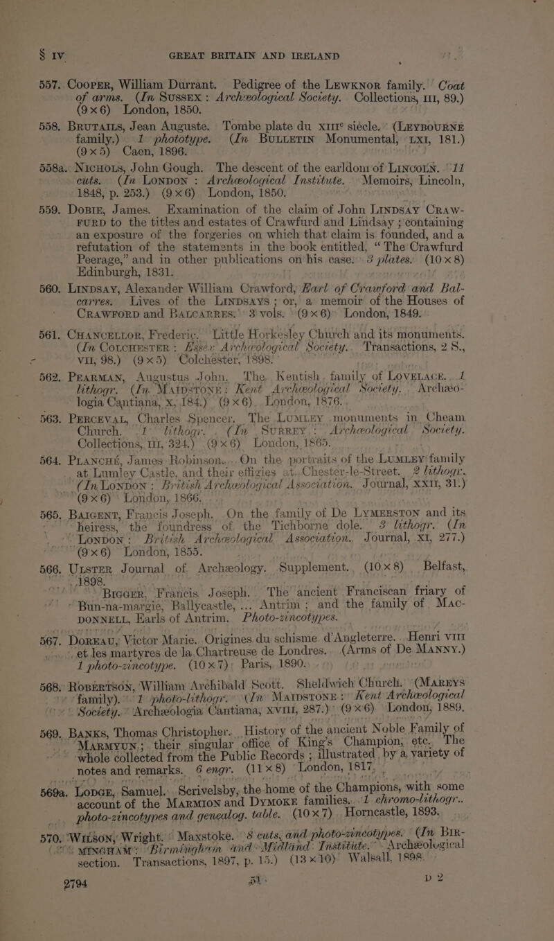 . 557. Cooper, William Durrant. Pedigree of the LEwKNor family. Coat of arms. (In Sussex: Archeological Society. Collections, III, 89.) (9x6) London, 1850. 558, Brutaizs, Jean Auguste. Tombe plate du x1° siécle. © (LEYBOURNE family.) 1 phototype. (In Buttetry Monumental, LXI, 181. ) (9x5) Caen, 1896. 558a. Nicnous, John Gough. The descent of the earldom of Lincorn. ‘11 cuts. (In LONDON : Archeological I: nstitute. Memoirs, Lincoln, 1848, p. 253.) (9x6) London, 1850. 559. Dosiz, James. Examination of the claim of John Linpsay Craw- FURD to the titles and estates of Crawfurd and Lindsay ; containing an exposure of the forgeries on which that claim is founded, and a refutation of the statements in the book entitled, “ The Crawfurd Peerage,” and in other publications on his case. Sher (10 x8) Edinburgh, 1831. 560. Linpsay, Alexander William Crawford, Harl of OVadiford and Bal- carres. Lives of the Linpsays ; or, a memoir of the Houses of CRAWFORD and BALCARRES: 3 vols. (9 x6) London, 1849. 561. CHANCELLOR, Frederic. Little Hor kesley Church and its monuments. (In CoucHEster : “sex Arche ‘ological Society.. Transactions, 2 %., = vu, 98.) (9x5) Colchester, 1898. 562. PEARMAN, Augustus John, he , Kentish, family of LoveLace. . 1 lithogr. (In. ue AIDSTONE: Kent Archeological Society... Archeéo- logia Cantiana, x, 184.) (9 x6) London, 1876. 563. PeRcEvAL, Charles Spencer. The LuMLEY .monuments in, Cheam Church. “1° Lithogr. . (In Surrey: Archeological Soetety. Collections, 11, 324.) (9X6) London, 1865. 564. PLANcHE, James: Robinson...,On the portraits of the eis famuly meat Lumley Castle, and thaay effizies at..Chester-le-Street. 2 lethogr. ‘(In Lonvon : British Archeological Association. Journal, XXtI, 31:) “(9x 6) \ London, 1866. 565, BaIGENT, Francis Joseph. On the family of De LyMErsTon and its é heiress, the foundress of the Tichborne dole. 3 hthogr. (Un “Lonpon: Brit ish Archeological Association. Journal, x1, 277.) (9x6) London, 1855. 566, Uxtster Journal of Archeology. Supplement,. (10.x8) Belfast, ‘ath Pe hele ns \ BIGGER, Francis Joseph. The’ ancient Franciscan friary of ‘ Bun-na-margie, Ballycastle, .... Antrim ; and the family of , Mac- DONNELL, Earls of Antrim. Photo- -zincotypes. 567 : Dornav, Victor Marie.. Origines du schisme. d’ Angleterre. Henri viii et les martyres de la.Chartreuse de Londres. cies of De MANNY. ) 1 photo-zincotype. (10x7); Paris, 1890. 568. ROBERTSON, William Archibald Scott. Sheldwich Chuurelt (MAREYS family). 1 photo-lithogr. (In MArDsToNE : Kent Archeological | Soctety.. Archeeologia Cantiana, XVIII, 287. > (9 x’ 6) London; 1889. 569. Banks, Thomas Christopher. History of the ancient Noble Family of ... Marnoyoun,;. their, singular ‘Office of King’s Champion; etc. The ~ whole collected from the Public Records ; ‘Tustyated by a yanety of notes and remarks. 6 engr. (11 x 8) London, 1817, - 5692. verte Samuel. Serivelsby, the home of the Champions, pats some account of the MARMION and DyMokE families... L chromo-lithogr.. _ photo-zincotypes and genealog. table. (107) Horncastle, 1893. 570. WILSON, Wright. © Maxstoke. 8 cuts, and photo- zineotypes. (Jn Bir- “MEINGHTAM Bir nahin and» Midlind : Tnstitute.” . Archeolugical section. Transactions, 1897, p. 15.) (13 *10) Walsall, 1898. 2794 dt : be