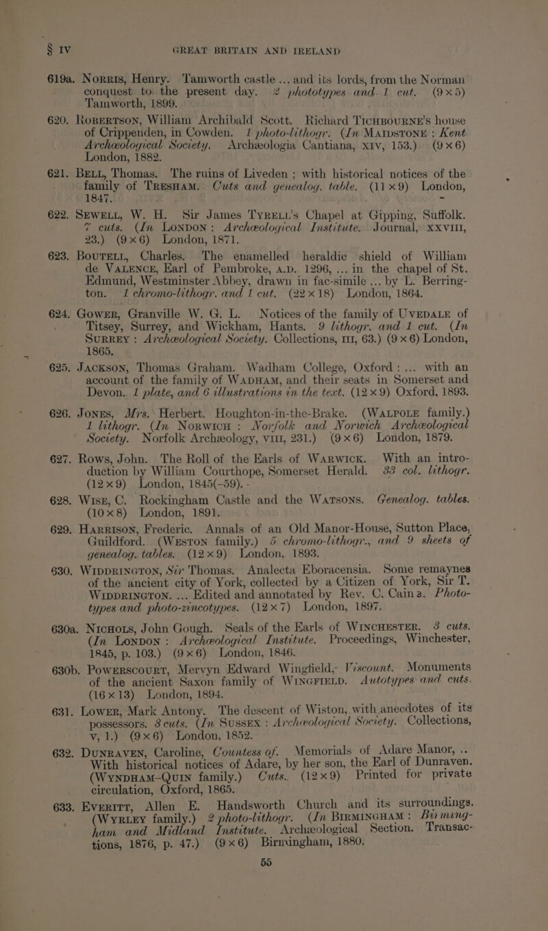 619a. Norris, Henry. ‘Tamworth castle ... and its lords, from the Norman conquest to the present day. 2% phototypes and. 1 cut. (9x5) Tamworth, 1899. 620. Ropertson, William Archibald Scott. Richard 'T1cHBouURNE’s house of Crippenden, in Cowden. 1 photo-lithogr. (In Matstone : Kent Archeological Society. Archeologia Cantiana, XIv, 153.) (9x6) London, 1882. 621. Bett, Thomas. The ruins of Liveden ; with historical notices of the family of TResHaM. Cuts and genealoy. table. (119) London, 1847. i: 622. SEWELL, W. H. Sir James Tyrewu’s Chapel at Gipping, Suffolk. 7 cuts. (In London: Archeological Institute. Journal, xXXvit, 23.) (9x6) London, 1871. 623. Bourgeti, Charles. The enamelled heraldic shield of William de VALENCE, Earl of Pembroke, a.p. 1296, ... in the chapel of St. Edmund, Westminster Abbey, drawn in fac-simile... by L. Berring- ton. I chromo-lithogr. and 1 cut. (22x18) London, 1864. 624. Gower, Granville W. G. L. Notices of the family of UVEDALE of Titsey, Surrey, and Wickham, Hants. 9 lithogr. and 1 cut. (In SurREY: Archceological Society. Collections, m1, 63.) (9 x 6) London, 1865. 625. Jackson, Thomas Graham. Wadham College, Oxford: ... with an account of the family of WADHAM, and their seats in Somerset and Devon. 1 plate, and 6 cllustrations in the text. (12x 9) Oxford, 1893. 626. Jones, Mrs. Herbert. Houghton-in-the-Brake. (WaLPoLe family.) 1 lithogr. (In Norwicn : Norfolk and Norwich Archeological Society. Norfolk Archeology, vit, 231.) (9x6) London, 1879. 627. Rows, John. The Roll of the Earls of Warwick. With an intro- duction by William Courthope, Somerset Herald. 33 col. lithogr. (12x9) London, 1845(-59). - ; 628. Wisk, C. Rockingham Castle and the Watsons. (renealog. tables. (10x8) London, 1891. 629. Harrison, Frederic. Annals of an Old Manor-House, Sutton Place, Guildford. (Weston family.) 4 chromo-lithogr., and 9 sheets of genealog. tables. (12x9) London, 1893. 630. WIDDRINGTON, S’7v Thomas. Analecta Eboracensia. Some remaynes of the ancient city of York, collected by a Citizen of York, Sir T. WrppRING@TON. ... Edited and annotated by Rev. C. Cainz. Photo- types and photo-zincotypes. (127) London, 1897. 630a. NicHots, John Gough. Seals of the Earls of WINCHESTER, 3 cuts. (In Lonpon : Archeological Institute. Proceedings, Winchester, 1845, p. 103.) (9x6) London, 1846. 630b. Powerscourt, Mervyn Edward Wingfield, Viscount. Monuments of the ancient Saxon family of WINGFIELD. Autotypes and cuts. (16x13) London, 1894. 631. Lower, Mark Antony. The descent of Wiston, with anecdotes of its possessors. 8 cuts. (In Sussex : Archeological Socrety. Collections, v, 1.) (9x6) London, 1852. 632. DUNRAVEN, Caroline, Cowntess of. Memorials of Adare Manor, .. With historical notices of Adare, by her son, the Earl of Dunraven. (WynpHAaM-Quin family.) Cuts. (129) Printed for private circulation, Oxford, 1865. 633. Evertrr, Allen E. Handsworth Church and its surroundings. (Wyrtey family.) 2? photo-lithogr. (dn BIRMINGHAM : Ba mang- ham and Midland Institute. Archzeological Section. Transac- tions, 1876, p. 47.) (9x6) Birmingham, 1880.