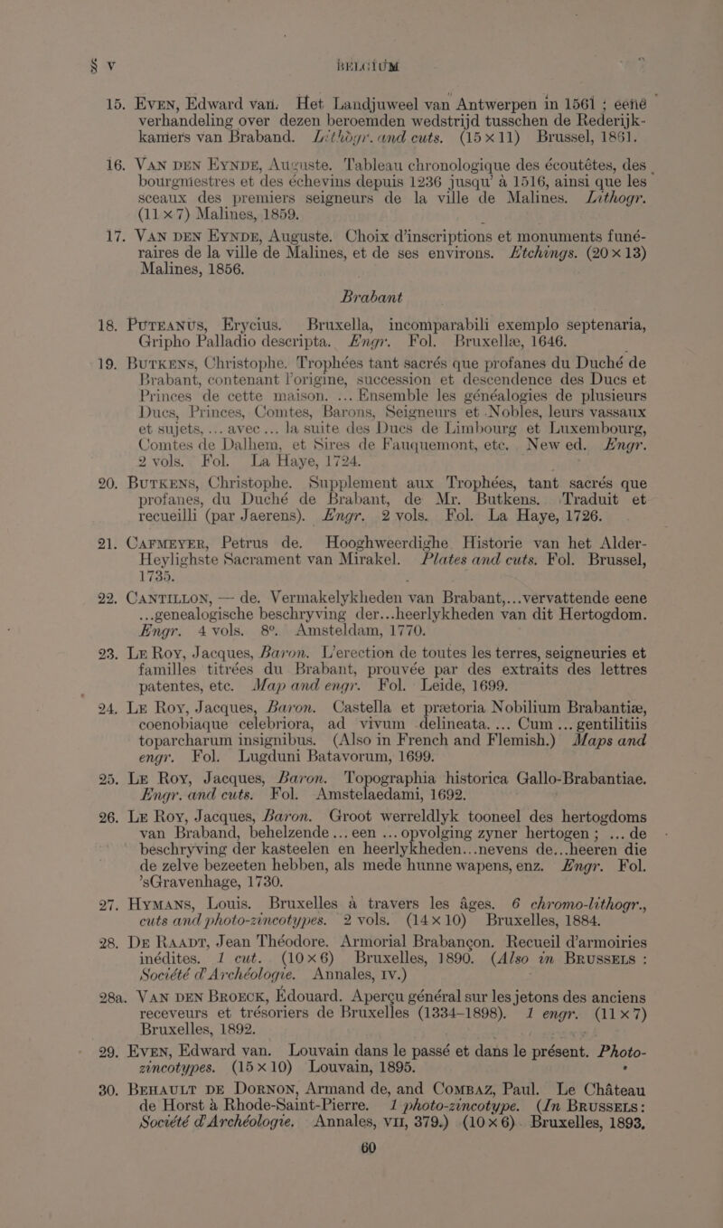 15, Even, Edward van. Het Landjuweel van Antwerpen in 1561 ; eené verhandeling over dezen beroemden wedstrijd tusschen de Rederijk- kamers van Braband. Jithogi. and cuts. (15x11) Brussel, 1861. 16. VAN DEN Eynvz, Auguste. Tableau chronologique des écoutétes, des | bourgniestres et des échevins depuis 1236 jusqu’ a 1516, ainsi que les sceaux des premiers seigneurs de la ville de Malines. Lizthogr. (117) Malines, 1859. 17, VAN DEN Eynpe, Auguste. Choix inscriptions et monuments funé- raires de la ville de Malines, et de ses environs. Htchings. (20x 13) Malines, 1856. Brabant 18. Purranus, Erycius. Bruxella, incomparabili exemplo septenaria, Gripho Palladio descripta. Hng7. Fol. Bruxelle, 1646. 19. Burkens, Christophe. Trophées tant sacrés que profanes du Duché de xrabant, contenant l’origine, succession et descendence des Ducs et Princes de cette maison. ... Ensemble les généalogies de plusieurs Dues, Princes, Comtes, Barons, Seigneurs et .Nobles, leurs vassaux et sujets, ... avec... la suite des Dues de Limbourg et Luxembourg, Comtes de Dalhem, et Sires de Fauquemont, etc. Newed. ngr. 2 vols. Fol. La Haye, 1724. | 20. Burkens, Christophe. Supplement aux Trophées, tant sacrés que profanes, du Duché de Brabant, de Mr. Butkens. Traduit et recueilli (par Jaerens). ngr. 2 vols. Fol. La Haye, 1726. 21. CarMEYER, Petrus de. Hooghweerdighe Historie van het Alder- Heylighste Sacrament van Mirakel. Plates and cuts. Fol. Brussel, 1735. 22, CANTILLON, — de. Vermakelykheden van Brabant,...vervattende eene ...genealogische beschryving der... heerlykheden van dit Hertogdom. Engr. 4 vols. 8°. Amsteldam, 1770. 23. Lu Roy, Jacques, Baron. L’erection de toutes les terres, seigneuries et familles titrées du Brabant, prouvée par des extraits des lettres patentes, etc. Map andengr. Fol. Leide, 1699. 24, Le Roy, Jacques, Baron. Castella et preetoria Nobilium Brabantiz, coenobiaque celebriora, ad vivum delineata. ... Cum ... gentilitiis toparcharum insignibus. (Also in French and Flemish.) J/aps and engr. Fol. Lugduni Batavorum, 1699. 25. Le Roy, Jacques, Baron. Topographia historica Gallo-Brabantiae. Engr. and cuts. Fol. Amstelaedami, 1692. 26. LE Roy, Jacques, Baron. Groot werreldlyk tooneel des hertogdoms van Braband, behelzende... een ... opvolging zyner hertogen; ... de beschryving der kasteelen en heerlykheden...nevens de...heeren die de zelve bezeeten hebben, als mede hunne wapens,enz. Hngr. Fol. ’sGravenhage, 1730. 27. Hymans, Louis. Bruxelles a travers les ages. 6 chromo-lithogr., cuts and photo-zincotypes. 2 vols. (14x10) Bruxelles, 1884. 28, De Raapt, Jean Théodore. Armorial Brabangon. Recueil d’armoiries inédites. 1 cut. (10x6) Bruxelles, 1890. (A/so 7m BrussEts : Société @ Archéologie. Annales, Iv.) 28a. VAN DEN BROECK, Kdouard. Apercu général sur les jetons des anciens receveurs et trésoriers de Bruxelles (1334-1898). 1 engr. (11x7) Bruxelles, 1892. 29, Even, Edward van. Louvain dans le passé et dans le présent. Photo- zincotypes. (15x10) Louvain, 1895. : 30. BEHAULT DE Dornon, Armand de, and ComsBaz, Paul. Le Chateau de Horst &amp; Rhode-Saint-Pierre. 1 photo-zincotype. (Jn BrussEts: Société @Archéologre, Annales, vu, 379.) (10x 6). Bruxelles, 1893,