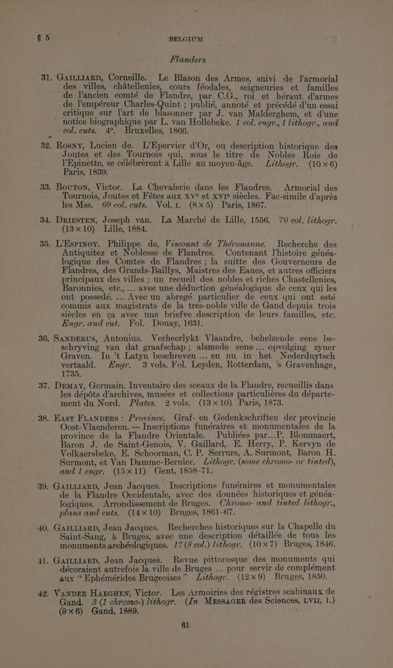 | Flanders 31. GAILLIARD, Corneille. Le Blason des Armes, suivi de larmorial des villes, chatellenies, cours féodales, seigneuries et familles de l’ancien comté de Flandre, par C.G., roi et héraut d’armes de lempéreur Charles-Quint ; publié, annoté et précédé d’un essai critique sur Tart de blasonner par J. van Malderghem, et d’une ' notice biographique par L. van Hollebeke. 1 col. engr., 1 lithogr., and col, cuts. 4°. Bruxelles, 1866. 32. Rosny, Lucien de. L’Epervier d’Or, ou description historique des Joutes et des Tournois qui, sous le titre de Nobles Rois de l'Epinette, se célébrérent &amp; Lille au moyen-Age. Lithogr. (10x6) Paris, 1839. 33. Bouton, Victor. La Chevalerie dans les Flandres. Armorial des Tournois, Joutes et Fétes aux xv° et xvie siécles. Fac-simile d’aprés les Mss. 69 col. cuts. Vol. 1. (8x5) Paris, 1867. 34. DRIESTEN, Joseph van. La Marché de Lille, 1556. 70 col. lithogr. (13x10) Lille, 1884. 35. L’Esprnoy. Philippe de, Vescount de Thérowanne. Recherche des Antiquitez et Noblesse de Flandres. Contenant l’histoire généa- logique des Comtes de Flandres; la suitte des Gouverneurs de Flandres, des Grands-Baillys, Maistres des Eaues, et autres officiers principaux des villes ; un recueil des nobles et riches Chastellenies, Baronnies, etc.,... avec une déduction généalogique de ceux qui les ont possedé. ... Avec un abregé particulier de ceux qui ont esté commis aux magistrats de la tres-noble ville de Gand depuis trois siécles en ca avec une briefve description de leurs familles, etc. Engr. and cut. Fol. Douay, 1631. 36. SANDERUS, Antonius. Verheerlykt Vlaandre, behelzende eene be- schryving van dat graafschap; alsmede eene... opvolging zyner Graven. In ’t Latyn beschreven...en nu in het Nederduytsch vertaald. Hngr. 3 vols. Fol. Leyden, Rotterdam, ’s Gravenhage, 1735. ' 37. Dremay, Germain. Inventaire des sceaux de la Flandre, recueillis dans les dépéts d’archives, musées et collections particulieres du départe- ment du Nord. Plates. 2 vols. (13x10) Paris, 1873. ) _ 38. East Ftanpers: Province. Graf- en Gedenkschriften der provincie Oost-Vlaenderen. — Inscriptions funéraires et monumentales de la province de la Flandre Orientale. Publiées par...P. Blommaert, Baron J. de Saint-Genois, V. Gaillard, E. Herry, P. Kervyn de Volkaersbeke, E. Schoorman, C. P. Serrure, A. Surmont, Baron H. Surmont, et Van Damme-Bernier. Lithogr. (some chromo- or tinted), and 1 engr. (15x11) Gent, 1858-71. 39. GAILLIARD, Jean Jacques. Inscriptions funéraires et monumentales de la Flandre Occidentale, avec des données historiques et généa- logiques. Arrondissement de Bruges. Chromo- and tented lithogr., plans and cuts. (14x10) Bruges, 1861-67. 40. GAILLIARD, Jean Jacques. Recherches historiques sur la Chapelle du Saint-Sang, 2 Bruges, avec une description détaillée de tous les monuments archéologiques. 17 (8 col.) lithogr. (10x7) Bruges, 1846. 41. GAILLIARD, Jean Jacque’. Revue pittoresque des monuments qui décoraient autrefois la ville de Bruges ... pour servir de complément aux “ Ephémérides Brugeoises” Lzthogr. (12x 9) Bruges, 1850. 42. Vanper HAEGHEN, Victor. Les Armoiries des régistres scabinaux de Gand. 3 (1 chromo-) lithogr. (In Mus8aGER des Sciences, LVI, 1.) (9x6) Gand, 1889.