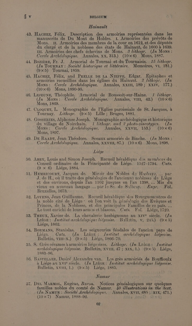 44, 45. 46. 47. 48. 49. 53. Hainault Hacuez, Félix. Description des armoiries représentées dans les manuscrits de Du Mont de Holdre. 1. Armoiries des prévdéts de Mons. 11. Armoiries des membres de la cour en 1612, et des députés du clergé et de la noblesse des états de Hainaut, de 1600 a 1639. mi. Armoiries des chefs échevins de Mons. 3 lithogr. (Jn Mons: Cercle Archéologique. Annales, xx, 313.) (10x6) Mons, 1887. Boziire, Fr. J. Armorial de Tournai et du Tournaisis. 15 lithogr. (In Tournay : Socrété historique et littérarre. Memoires, VI, 131.) (9x5) Tournai, 1859. Hacuez, Félix, and PreLtie pE LA Nrepre, Edgar. Epitaphes et armoiries recueillies dans les églises du Hainaut. 2 lithogr. (In Mons: Cercle Archéologique. Annales, XXII, 189; XXIV, 177.) (10x6) Mons, 1890-95. LesEUNE, Théophile. Armorial de Boussoit-sur-Haine. 1 lithogr. (In Mons: Cercle Archéologique. Annales, vit, 42.) (106) Mons, 1869. ; Croquet, L. Monographie de_|’Kglise paroissiale de St. Jacques, a Tournay. Jithogr. (9x5) Lille; Bruges, 1881. GossERIES, Alphonse Joseph. Monographie archéologique et historique du village de Noirchain. 1 lithogr. and 2 photo-zincotypes. (In Mons: Cercle Archéologique. Annales, XXvII, 153.) (10x6) Mons, 1897. Dr Raapt, Jean Théodore. Sceaux armoriés de Binche. (Jn Mons : Cercle Archéologique. Annales, XXVIII, 87.) (10x6) Mons, 1898, Lnrége Conseil ordinaire de la Principauté de Liége. 1527-1794. Cuts. (9 x 6) Liége, 1884. J. de H., ot il traite des généalogies de l’ancienne noblessa da Liege et des environs, depuis lan 1102 jusques en l’an 1398.... Mis du vieux en nouveau langage... parl2 Sr. de Sailbray. Hngr. Fol. Bruxelles, 1673. : la noble cité de Liége: oti lon voit la généalogie des Evéques et Princes, de la Noblesse, et des principales Familles de ce pais. ... Le tout enrichi de leurs armes et blasons. Cuts. Fol. Liége, 1720. THEUX, Xavier de. La chevalerie hesbignonne au xtv® siécle. (Jn Litce: Instrtut archZologiquz lvégeoise. Ballatm, v, 245.) (9x5) Liége, 1862. BorMAns, Stanislas. Les seigneuries féodales de Vancien pays de Liége. Cuts. (Un Liéce: Jnstitut archégologique lrégeoise. Bulletin, vit-x.) (9x5) Liége, 1866-70. archéologique liégeorse. Bulletin, xvi, 47; x1x, 1.) (9x5) Liége, 1883-86. a Liége au xvi® siecle. (/n Litcn: Institut archéologique liégeotse. Bulletin, xvii, 1.) (9x5) Liége, 1885. Namur familles nobles du comté de Namur. 40 dllustrations in the text. (In Namur: Socrété Archéologigue. Annales, XVI, 485 ; XIX) 471.) (0x7) Namur, 1888-92. £86s bad Gx