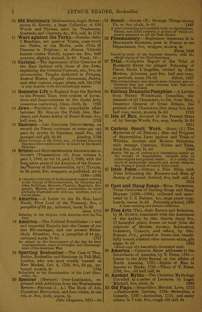 10 Old Dictionary, Dictionarium Anglo Britan- nicum G. Kersey, a large Collection of Old Words and Phrases, used by ‘Tradesmen, Students, and Charters, &amp;c., 8vo, calf, 3s 1721 11 Wars against the Turks.—Guerino detto il Meschino, nel quale si Tratta, come trovd suo Padre, et sua Madre, nella Citta di Durazzo in Prigione; et diverse Vittorie haunte contra Turchi, square sm. 8vo, half morrcco, slightly stained, 3s 6d Venet., 16 — 12 Curious.—The Agreement of the Customs of the East Indians with those of the JEWws, explaining the Oriental Customs, etc., 8vo, on circumcision, Temples dedicated to Priapus, Lustral Waters, Nuptial Ceremonies, Fakirs, and other customs, copper plates, calf, 10s 1705 A very singular work and exceedingly scarce. 13 Domestic Life in England from the Earliest to the Present Time, with notices of Inven- tions and Improvements in the Social Arts, 14 Jews.—Narrative of the remarkable affair between Mr. Simons the Polish Jew, Mer- chant, and James Ashley of Bread Street, 8vo, half roan, 5s 1752 15 Damiens.—Lezs In1quit~s DECOUVERTES, ou recueil des Pieces, curieuses et rares qui ont paru du procés de Damiens, small 8vo, old sponged calf gilt, 6s 6d Londres, 1760 These writings on the Trials, &amp;c., of Robert Francois Damiens were condemned to be burnt by the Grand Chamber. 16 Bristol and GLoucesteRsaiReE ARCHMOLOGICAL Society (Transactions of), from volume 5, part 1, 1880, to vol 19, part I, 1895, with the four, extra parts of the Analysis of the Domes- jay Survey of Gloucestershire, by C. TayLor, in 32 parts, 8vo, wrappers, as published, £5 Bs 1880—1895 A valuable collection of Archzological matter relating to the County of Gloucestershire, its Churches and other Buildings, Barrows, Charters, Registers, Bio- profusely illustrated with etchings, woodcuts, and co- lowred plates. 17 America.—A Letter to the Rt. Hon. Lord North, First Lord of the Treasury, 8vo, a pamphlet of 32 pp., unbound, RARE,7s 6d circa 1770 Relating to the dispute- with America over the Tea duty. « 18 Ameriea.—The Political Freethinker : a real and impartial Enquiry into the Causes of our late Mis-carriages, and our present Melan- choly Situation, 8vo, a pamphlet of 44 pp., unbound, RARE, 7s 6d 1757 An attack on the Government of the day for their unpreparedness, want of foresight, and mismanage- ment ofthe American War. 19 Sporting Bookseller.—The Case of Thos. Butler, Bookseller and Stationer in Pall-Mall, London, who was most cruelly treated at New Market, Oct. 6, 1753, 8vo, 32 pp., un- bound, scARCcE, 3s 1754 Submitted to the Consideration of the Lord Chan- cellor, &amp;c. 20 Spencer (Herbert) Over-Legislation, re- printed with Additions from the Westminster Review—Froups (J. A.) The Book of Job, CiassicaL Epucation, and four others, in one vol, cr. 8vo, cloth, scarce, 5s John Chapman, 1851—54 Us, cr. 8vo, ui 38 6d 1863 _ A mostinter esting and readable book on Spiritualism, Ghosts, and allied subjects, a portion of which ori- ginally appeared in All the Year Round. 22 Freemasonry.—Reglemens Generaux de la Maconnerie Ecossaise, pour la France et ses Dépendances, 8vo, Wreppet, SCARCE, 48 Paris, 1846 Issued by order of the Supreme Council, with the official stamp of the Chief Secretary. 23 Trial.—Complete Report of the Trial of MaDELINE SmitH for alleged Poisoning of Pierre Emile L’Angelier, revised by John Morison, Advocate, post 8vo, half new roan, no portrait, RARE, 10s 6d This extraordinary case caused more interest and ex- citement than any other criminal trial that ever occurred in Scotland. 24 Curious Dramatic Pamphlet.—A Lerrzr meanest of all Characters, to. Dr. JouN HI, greatest of all Characters, thin demy 8vo, new half roan, uncut, SCARCE, ‘6s 6d 1752 25 Isle of Man, Account of the Present State of, by George Woods, 8vo, mer boards, 3s 6d 1811 _ Mysteries of all Nations; Rise and Progress of Superstition, Laws against and Trials of Witches, Ancient and Modern Delusions, with strange Customs, Fables and Tales, thick 8vo, cloth, 7s. 6d 1880 Nearly 700 pp. of curious ard interesting matter on the subject of Superstition, valuable alike to archeologists and general reader. It is chiefly the tion during a period of nearly forty years. _ 27 Irish Poem.—Finaat, a Fine Eirin, with Notes delineating the Manners and State of Society of Ancient Ireland, 8vo, half calf, 4s 28 Cant and Slang Songs—Musa Pepszsrnis, Three Centuries of Canting Songs and Slang Rhymes (1536—1896), collected and anno- boards, wneut, 8s 6d Privately printed, 1896 A most amusing and curious collection. by M. Guizot, translated with the Assistance 17 beautiful plates, drawn on wood from the CoRREGIO, CaRaccl, and others, by Gdko. Scuarr, JuN., printed in brown tint, beauti- fully bound, crushed olive morocco extra, gilt edges, 8s 6d 1855 Choice copy of a beautifully Hinetunben work. Inhabitants of America, by T. Paine, 1791— North America, 1791—Rights of Man in Answer to Burke, 1791—Triat of T. Paine, 1798, 8vo, old half calf, 6s 31 Ancient Myths. —The Christian Mythology Unveiled in aseries of Lectures, by Logan Mitchell, 8vo, cloth, 5s 1860 32 Old Plays.—Granville’s Heroick Love, 1713 Comedy, 1787—Antiochus, 1721, and many others, in 7 vols, 8vo, rough old calf, 6s —