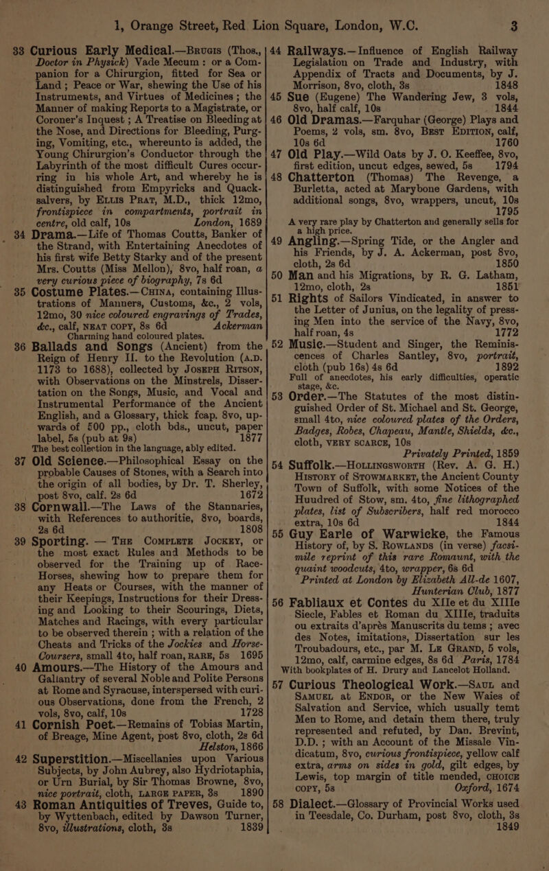 panion for a Chirurgion, fitted for Sea or Land ; Peace or War, shewing the Use of his Instruments, and Virtues of Medicines ; the Manner of making Reports to a Magistrate, or Coroner’s Inquest ; A Treatise on Bleeding at the Nose, and Directions for Bleeding, Purg- ing, Vomiting, etc., whereunto is added, the Young Chirurgion’s Conductor through the Labyrinth of the most difficult Cures occur- ring in his whole Art, and whereby he is distinguished from Empyricks and Quack- salvers, by Extis Prat, M.D., thick 12mo, frontispiece in compartments, portrait in ' centre, old calf, 10s London, 1689 34 Drama.—Life of Thomas Coutts, Banker of the Strand, with Entertaining Anecdotes of his first wife Betty Starky and of the present Mrs. ‘Coutts (Miss Mellon), 8vo, half roan, a : very curious piece of biography, 7s 6d. 35 Costume Plates.—Cuina, containing Illus- trations of Manners, Customs, &amp;c., 2 vols, 12mo, 30 nice coloured engravings of Trades, dc., calf, NEAT COPY, 8s 6d Ackerman Charming hand coloured plates. 36 Ballads and Song's (Ancient) from the Reign of Henry II. to the Revolution (a.p. 1173 to 1688), collected by JosEPH Ritson, with Observations on the Minstrels, Disser- tation on the Songs, Music, and Vocal and Instrumental Performance of the Ancient English, and a Glossary, thick fcap, 8vo, up- wards of 500 pp., cloth bds., uncut, paper label, 5s (pub at 9s) 1877 The best collection in the language, ably edited. 37 Old Secience.—Philosophical Essay on the probable Causes of Stones, with a Search into _ the origin of all bodies, by Dr. T. Sherley, , post 8vo, calf. 2s 6d 1672 38 Cornwall._—The Laws of the Stannaries, with References to authoritie, 8vo, boards, 2s 6d 1808 39 Sporting. — THE Compiergz JockEy, or ; the most exact Kules and Methods to be observed for the Training up of Race- Horses, shewing how to prepare them for any Heats or Courses, with the manner of their Keepings, Instructions for their Dress- ing and Looking to their Scourings, Diets, Matches and Racings, with every particular to be observed therein ; with a relation of the Cheats and Tricks of the Jocktes and Horse- Coursers, small 4to, half roan, RARE, 5s 1695 40 Amours.—The History of the Amours and Gallantry of several Noble and Polite Persons at Rome and Syracuse, interspersed with curi- ous Observations, done from the French, 2 vols, 8vo, calf, 10s 1728 41 Cornish Poet.—Remains of Tobias Martin, of Breage, Mine Agent, post 8vo, cloth, 2s 6d Helston, 1866 42 Superstition.—Miscellanies upon Various Subjects, by John Aubrey, also Hydriotaphia, or Urn Burial, by Sir Thomas Browne, 8vo, nice portrait, cloth, LARGE PAPER, 3s 1890 Roman Antiquities of Treves, Guide to, by Wyttenbach, edited by Dawson Turner, 8vo, wlustrations, cloth, 3s . 1839 43 Appendix of Tracts and Documents, by J. Morrison, 8vo, cloth, 3s 1848 45 Sue (Eugene) The Wandering Jew, 3 vols, 8vo, half calf, 10s . 1844 46 Old Dramas.—Farquhar (George) Plays and Poems, 2 vols, sm. 8vo, Best EDITION, calf, 10s 6d 1760 47 Old Play.—Wild Oats by J. O. Keeffee, 8vo, first edition, uncut edges, sewed, 5s 1794 48 Chatterton (Thomas) The Revenge, a Burletta, acted at Marybone Gardens, with additional songs, 8vo, wrappers, uncut, 10s 1795 A very rare play by Chatterton and generally sells for a high price. 49 Angling.—Spring Tide, or the Angler and his Friends, by J. A. Ackerman, post 8vo, cloth, 2s 6d 1850 50 Man and his Migrations, by R. G. Latham, 12mo, cloth, 28 1851 51 Rights of Sailors Vindicated, in answer to the Letter of Junius, on the legality of press- ing Men into the service of the Navy, 8vo, half roan, 4s 1772 52 Musie.—Student and Singer, the Reminis- cences of Charles Santley, 8vo, portrait, cloth (pub 16s) 4s 6d 1892 Full of anecdotes, his early difficulties, operatic stage, &amp;c. 53 Order.—The Statutes of the most distin- guished Order of St. Michael and St. George, small 4to, nice coloured plates of the Orders, Badges, Robes, Chapeau, Mantle, Shields, &amp;c., cloth, VERY SCARCE, 10s Privately Printed, 1859 54 Suffolk.—Ho.uineswortH (Rev. A. G. H.) History of StowMaARKET, the Ancient County Town of Suffolk, with some Notices of the Huudred of Stow, sm. 4to, fine lithographed plates, list of Subscribers, half red morocco extra, 10s 6d 1844 55 Guy Earle of Warwicke, the Famous History of, by S. RowLanps (in verse) facst- mile reprint of this rare Romaunt, with the quaint woodcuts, 4to, wrapper, 68 6d Printed at London by Elizabeth All-de 1607, Hunterian Club, 1877 56 Fabliaux et Contes du XIle et du XIIle Siecle, Fables et Roman du XIIIe, traduits ou extraits d’aprés Manuscrits du tems ; avec des Notes, imitations, Dissertation sur les Troubadours, etc., par M. Le GrRanp, 5 vols, 12mo, calf, carmine edges, 8s 6d Paris, 1784 With bookplates of H. Drury and Lancelot Holland. 57 Curious Theological Work.—Sauvt and SAMUEL at ENpor, or the New Waies of Salvation and Service, which usually temt Men to Rome, and detain them there, truly represented and refuted, by Dan. Brevint, D.D. ; with an Account of the Missale Vin- dicatum, 8vo, curious frontispiece, yellow calf extra, arms on sides in gold, gilt edges, by Lewis, top margin of title mended, CHOICE copy, 58 Oxford, 1674 58 Dialeet.—Glossary of Provincial Works used in Teesdale, Co. Durham, post 8vo, cloth, 3s 1849