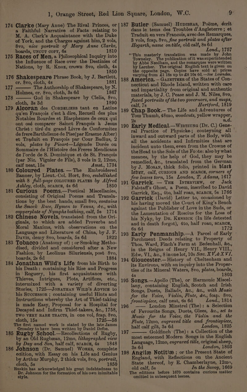 174 Clarke (Mary Anne) The Rival Princes, or a Faithful Narrative of Facts relating to M. A. Clark’s Acquaintance with the Duke of York, and the Charges against him, 2 vols, 8vo, nice portrait of Mary Anne Clarke, boards, UNCUT COPY, 6s 1810 175 Races of Men, a Philosophical Inquiry into the Influence of Race over the Destinies of Nations, by R, Knox, crown 8vo, cloth, 4s 1850 176 Shakespeare Phrase Book, by J. Bartlett, cr. 8vo, cloth, 4s 1881 177 — The Authorship of Shakespeare, by N. Holmes, cr. 8vo, cloth, 3s 6d 186 178 God in Shakespeare by Clelia, 8vo, 1890 179 cloth, 3s 3d Aleoran des Corpe.iers tant en Latine qu’en Francois c’est &amp; dire, Recueil des plus Notables Bourdes et Blasphemes de ceux qui ont osé comparer Sainct Frangois &amp; Jesus Christ : tiré du grand Livre de Conformitez de frere Barthéleme de Pise(par Erasme Alber) et Traduit en Frangois par Cour Badius, 2 vols, plates by Picart—Légende Dorée ou Sommaire de |’Histoire des Freres Mendicans de l’orde de S. Dominique et de St. Francois (par Nic. Vignier de Fils), 3 vols in 2, 12mo, calf neat, 15s Amst., 1734 180 Coloured Plates.— The Embroidered Banner, by Lieut.-Col. Hort, 8vo, embellished with 8 full-page COLOURED PLATES by Alfred Ashley, cloth, scarcE, 4s 6d 1850 Curious Poems.—Poetical Miscellanies, consisting of Original Poems and Transla- tions by the best hands, small 8vo, contains the Smock Race, Hymen to Venus, dc., with copperplate of Nymphs bathing, calf, 5s 1714 182 Chinese Novels, translated from the Ori- _ginals, to which are added Proverbs and Moral Maxims, with observations on the Lauguage and Literature of China, by J. F. Davis, demy 8vo, boards, 5s 6d 1822 Tobacco (Anatomy of) ; or Smoking Metho- dised, divided and considered after a New Fashion, by Leolinus Siluriensis, post 8vo, boards, 2s 6d 1884 Jonathan Wild’s Life from his Birth to his Death: containing his Rise and Progress in Roguery, his first acquaintance with Thieves, Intrigues, Plots, Artifices, etc., 181 183 184 Stories, 1725—JonaTHaN WILD’s ADVICE to his Successor ; containing useful Hints and Instructions whereby the Art of Thief-taking is made Easy, Proposal for a Hospital for Decayed and Infirm Thief-takers, &amp;c., 1758, TWO VERY RARE TRACTS, in one vol, feap. 8vo, cloth, 15s 1725—58 The first named work is stated by the late James Crossley to have been written by Daniel Defoe. 185 Rugby Sechool.—Recollections of Rugby, by an Old Rugbzan, 12mo, lithographed view by Day and Son, half calf, scarce, 48 1848 186 Johnson (Dr. Samuel) Works, complete _ edition, with Essay on his Life and Genius by Arthur Murphy, 2 thick vols, 8vo, portrait, _ cloth, 5s 1850 Ruskin has acknowledged his great indebtedness to ene for the formation of his own inimitable Style. 187 Butler (Samuel) Huprsras, Poéme, écrit dans le tems des Troubles d’Angleterre ; et Traduit en vers Francois, avec des Remarques, 83 vols, feap, 8vo, fine portrait and plates after Hogarth, name on title, old calf, 8s 6d Lond., 1757 ‘‘This masterly translation was made by John Towneley. The publication of it was superintended by Abbé Needham, and the remarques were written by Larcher. The original English text is given on the opposite page. Copies have sold at prices varying from £1 18s up to £8 10s 6d.—See Lowndes. 188 America. — GazETTzEr of the States of Con- necticut and Rhode Island, written with care and impartiality from original and authentic materials, by J. C. Pease and J. M. Niles, 8vo, foxed portruits of the two governors, and maps, calf, 7s Hartford, 1819 189 Chap-Book.— The Life and Adventures of Tom Thumb, 48mo, woodcuts, yellow wrapper, 2s n.d. 190 Early Medical.—Wirrzune (Dr. C.) Gene- ral Practice of Physicke; conteyning all inward and outward parts of the Body, with all the accidents and Infirmities that are incident unto them, even from the Crowne of the Head to the Sole of the Foote: also by what meanes, by the help of God, they may be remedied, &amp;c., translated from the German by J. Mosan, thick folio, printed in black letter, calf, CURIOUS AND SCARCE, corners of few leaves torn, 15s London, T. Adams, 1617 191 Garriek. — Tue Interview, or Jack Falstaff’s Ghost, a Poem, inscribed to David Garrick, Esq., 4to, half roan, SCARCE, 5s 1766 192 Garriek (David) Letter to, occasioned by his having moved the Court of King’s Bench against the Publisher of Love in the Suds, or the Lamentation of Roscius for the Loss of his Nyky, by Dr. Kenrick (In life detested and in death forgot), 4to, half roan, SCARCE, 6s 6d 1772 193 Early Penmanship.—A Parcel of Early - Parchment Deeds relating to Property of Thos. Ward, Finch’s Farm at Bedenhall, &amp;c., in the Reigns of Henry VII., Henry VIII, Edw. VI., &amp;c., 8 inone lot, 10s See. XV.4X VI. 194 Gloucester.—History of Cheltenham and its Environs, with an inquiry into the Proper- ties of its Mineral Waters, 8vo, plates, boards, 180 4s 195 Song's.—Apollo (The), or Harmonic Miscel- lany, containing English, Scotch and Irish Songs, Duets, Ballads, &amp;c., &amp;c., with Music for the Voice, Violin, Flute, d&amp;c., feap. 8vo, frontispiece, calf neat, 6s 6d Lond., 1814 London Minstrel (The): a Selection of Favourite Songs, Duets, Glees, &amp;c., set to Music for the Voice, the Violin and the Flute, 12mo, engraved title and frontisprece, half calf gilt, 3s 6d London, 1825 Goldfinch (The): a Collection of the most esteemed Modern Songs in the English Language, 12mo, engraved title, original sheep, 38 6 London, 1803 198 Anglize Notitize ; or the Present State of England, with Reflections on the Ancient State thereof, by E. Chamberlayne, 12mo, old calf, 5s In the Savoy, 1669 The editions before 1670 contains curious matter omitted in subsequent issues. 196 197