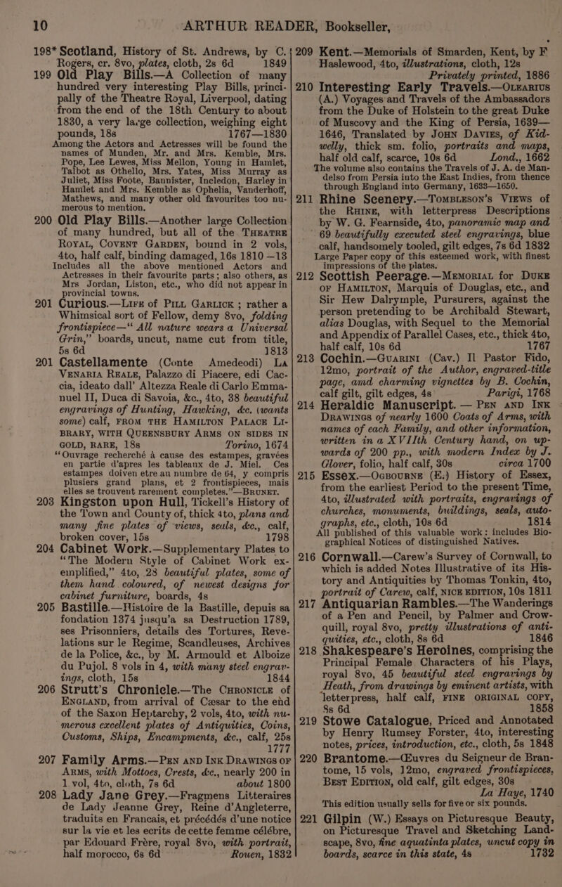 198* Scotland, History of St. Andrews, by C. Rogers, cr. 8vo, plates, cloth, 2s 6d 1849 199 Old Play Bills.—A Collection of many hundred very interesting Play Bills, princi- pally of the Theatre Royal, Liverpool, dating from the end of the 18th Century to about 1830, a very large collection, weighing eight pounds, 18s 1767—1830 Among the Actors and Actresses will be found the names of Munden, Mr. and Mrs. Kemble, Mrs. Pope, Lee Lewes, Miss Mellon, Young in Hamlet, Talbot as Othello, Mrs. Yates, Miss Murray as Juliet, Miss Foote, Bannister, Incledon, Harley in Hamlet and Mrs. Kemble as Ophelia, Vanderhoff, Mathews, and many other old favourites too nu- merous to mention. 200 Old Play Bills.—Another large Collection of many hundred, but all of the. THEATRE Royal, COVENT GARDEN, bound in 2 vols, 4to, half calf, binding damaged, 16s 1810 —13 Includes all the above mentioned Actors and Actresses in their favourite parts; also others, as Mrs Jordan, Liston, etc., who did not appear in provincial towns. 201 Curious.—Lirs of Pit Garticxk ; rather a Whimsical sort of Fellow, demy 8vo, folding frontispiece—“ All nature wears a Universal Grin,” boards, uncut, name cut from title, 5s 6d 1813 201 Castellamente (Conte Amedeodi) La VENARIA REALE, Palazzo di Piacere, edi Cac- cia, ideato dall’ Altezza Reale di Carlo Emma- nuel II, Duca di Savoia, &amp;c., 4to, 38 beautiful engravings of Hunting, Hawking, dc. (wants some) calf, FROM THE HAMILTON PaLaceE Li- BRARY, WITH QUEENSBURY ARMS ON SIDES IN GOLD, RARE, 18s Torino, 1674 *‘Ouvrage recherché a cause des estampes, gravées en partie d’apres les tableaux de J. Miel. Ces estampes doiven etre au numbre de 64, y compris plusiers grand plans, et 2 frontispieces, mais elles se trouvent rarement completes.” BRUNET. 203 Kingston upon Hull, Tickell’s History of the Town and County of, thick 4to, plans and many fine plates of views, seuls, &amp;c., calf, broken cover, 15s 1798 204 Cabinet Work.—Supplementary Plates to “The Modern Style of Cabinet Work ex- emplified,” 4to, 28 beautiful plates, some of them hand coloured, of newest designs for cabinet furniture, boards, 4s 205 Bastille.—Histoire de la Bastille, depuis sa fondation 1374 jusqu’a sa Destruction 1789, ses Prisonniers, details des Tortures, Reve- lations sur le Regime, Scandleuses, Archives de la Police, &amp;c., by M. Armould et Alboize du Pujol. 8 vols in 4, with many steel engrav- ings, cloth, 15s 1844 206 Strutt’s Chronicle.—The Curonicre of ENGLAND, from arrival of Cesar to the end of the Saxon Heptarchy, 2 vols, 4to, with nu- merous excellent plates of Antiquities, Coins, Customs, Ships, Encampments, dc., calf, 25s , 1777 207 Family Arms.—PEn anp Ink Drawinos oF ARMS, with Mottoes, Crests, &amp;c., nearly 200 in 1. vol, 4to, cloth, 7s 6d about 1800 208 Lady Jane Grey.—Fragmens Litteraires de Lady Jeanne Grey, Reine d’Angleterre, traduits en Francais, et précédés d’une notice sur la vie et les ecrits de cette femme célébre, par Edouard Frére, royal 8vo, with portrait, half morocco, 6s 6d Rowen, 1832 209 Kent.—Memorials of Smarden, Kent, by F Haslewood, 4to, illustrations, cloth, 12s Privately printed, 1886 210 Interesting Early Travels.—Otearivs (A.) Voyages and Travels of the Ambassadors from the Duke of Holstein to the great Duke of Muscovy and the King of Persia, 1639— 1646, Translated by JoHN Davies, of Kid- welly, thick sm. folio, portraits and maps, half old calf, scarce, 10s 6d Lond., 1662 The volume also contains the Travels of J. A. de Man- delso from Persia into the East Indies, from thence through England into Germany, 1633—1650. 211 Rhine Scenery.—TomsBiEson’s Views of the Rune, with letterpress Descriptions by W. G. Fearnside, 4to, panoramic map and _. 69 beautifully executed steel engravings, blue - calf, handsomely tooled, gilt edges, 7s 6d 1832 Large Paper copy of this esteemed work, with finest impressions of the plates. 212 Seottish Peerage.—Memoriat for DUKE oF HaMILTON, Marquis of Douglas, etc., and Sir Hew Dalrymple, Pursurers, against the person pretending to be Archibald Stewart, alias Douglas, with Sequel to the Memorial and Appendix of Parallel Cases, etc., thick 4to, half calf, 10s 6d 1767 Cochin.—Guarin1 (Cav.) Il Pastor Fido, 12mo, portrait of the Author, engraved-title page, amd charming vignettes by B. Cochin, calf gilt, gilt edges, 4s Parigi, 1768 Heraldic Manuscript. — Pen anp INK Drawines of nearly 1600 Coats of Arms, with names of each Family, and other information, written ina XVIIth Century hand, on up- wards of 200 pp., with modern Index by J. Glover, folio, half calf, 30s circa 1700 Essex.—Ocsourne (£.) History of Essex, from the earliest Period to the present Time, Ato, illustrated with portraits, engravings of churches, monuments, buildings, seals, auto- graphs, etc., cloth, 10s 6d 1814 All published of this valuable work: includes Bio- graphical Notices of distinguished Natives. 216 Cornwall.—Carew’s Survey of Cornwall, to which is added Notes Illustrative of its His- tory and Antiquities by Thomas Tonkin, 4to, portrait of Carew, calf, NICE EDITION, 10s 1811 217 Antiquarian Rambles.—The Wanderings of a Pen and Pencil, by Palmer and Crow- quill, royal 8vo, pretty dlustrations of anti- quities, etc., cloth, 8s 6d 1846 Shakespeare’s Heroines, comprising the Principal Female Characters of his Plays, royal 8vo, 45 beautiful steel engravings by Heath, from drawings by eminent artists, with ‘letterpress, half calf, FINE ORIGINAL COPY, 8s 6d 1858 Stowe Catalogue, Priced and Annotated by Henry Rumsey Forster, 4to, interesting notes, prices, introduction, etc., cloth, 5s 1848 Brantome.-—(Euvres du Seigneur de Bran- tome, 15 vols, 12mo, engraved frontispieces, Best Epitron, old calf, gilt edges, 30s La Haye, 1740 This edition usually sells for five or six pounds. Gilpin (W.) Essays on Picturesque Beauty, on Picturesque Travel and Sketching Land- scape, 8vo, fine aquatinta plates, uncut copy in boards, scarce in this state, 4s 1732 213 214 215 218 219 220 221