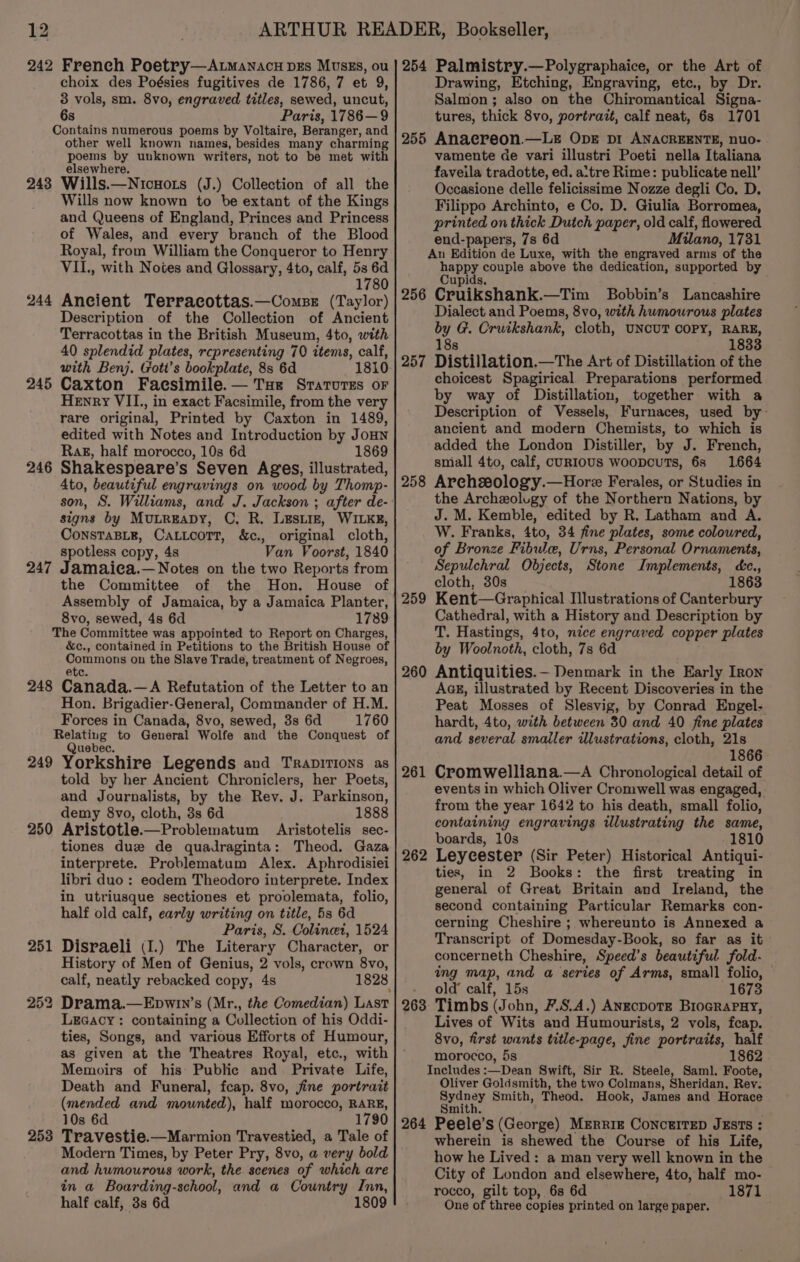 242 French Poetry—A.tmanacu DEs Muszs, ou choix des Poésies fugitives de 1786, 7 et 9, 3 vols, sm. 8vo, engraved titles, sewed, uncut, 6s Paris, 1786—9 Contains numerous poems by Voltaire, Beranger, and other well known names, besides many charming poems by unknown writers, not to be met with elsewhere. Wills.—Nicnots (J.) Collection of all the Wills now known to be extant of the Kings and Queens of England, Princes and Princess of Wales, and every branch of the Blood Royal, from William the Conqueror to Henry VII., with Notes and Glossary, 4to, calf, 53 6d 1780 Ancient Terracottas.—ComsBe (Taylor) Description of the Collection of Ancient Terracottas in the British Museum, 4to, with 40 splendid plates, representing 70 items, calf, with Benj. Gott’s bookplate, 8s 6d 1810 Caxton Faesimile.— Tse Sratorzs or Henry VII, in exact Facsimile, from the very rare original, Printed by Caxton in 1489, edited with Notes and Introduction by JoHN Rak, half morocco, 10s 6d 1869 Shakespeare’s Seven Ages, illustrated, 4to, beautiful engravings on wood by Thomp- 243 244 245 246 signs by Mutreapy, C, R. Lest, WILKE, ConsTaBLe, CaLLoorT, &amp;c., original cloth, spotless copy, 4s Van Voorst, 1840 247 Jamaica.— Notes on the two Repor ts from the Committee of the Hon. House of Assembly of Jamaica, by a Jamaica Planter, 8vo, sewed, 4s 6d 1789 The Committee was appointed to Report on Charges, &amp;c., contained in Petitions to the British House of Commons on the Slave Trade, treatment of Negroes, ete. 248 Canada.—A Refutation of the Letter to an Hon. Brigadier-General, Commander of H.M. Forces in Canada, 8vo, sewed, 3s 6d 1760 Relating to General Wolfe and the Conquest of Quebec. 249 Yorkshire Legends and TraDiTIONS as told by her Ancient Chroniclers, her Poets, and Journalists, by the Rev. J. Parkinson, demy 8vo, cloth, 3s 6d 1888 250 Aristotle.—Problematum Aristotelis sec- tiones duz de quadraginta: Theod. Gaza interprete. Problematum Alex. Aphrodisiei libri duo : eodem Theodoro interprete. Index in utriusque sectiones et proolemata, folio, half old calf, early writing on title, 5s 6d Paris, S. Colinet, 1524 Disraeli (I.) The Literary Character, or History of Men of Genius, 2 vols, crown 8vo, calf, neatly rebacked copy, 4s 1828 LeEGacy: containing a Collection of his Oddi- ties, Songs, and various Efforts of Humour, as given at the Theatres Royal, etc., with Memoirs of his: Public and Private Life, Death and Funeral, fcap. 8vo, jine portrait (mended and mounted), half morocco, RARE, 10s 6d 1790 Travestie.—Marmion Travestied, a Tale of Modern Times, by Peter Pry, 8vo, a very bold and humourous work, the. scenes of which are in a Boarding-school, and a Country Inn, half calf, 3s 6d 1809 253 254 Palmistry.—Polygraphaice, or the Art of Drawing, Etching, Engraving, etc., by Dr. Salmon ; also on the Chiromantical Signa- tures, thick 8vo, portrait, calf neat, 6s 1701 255 Anaereon.—Le Ope pi ANACREENTE, nuo- vamente de vari illustri Poeti nella Italiana faveila tradotte, ed. a‘tre Rime: publicate nell’ Occasione delle felicissime Nozze degli Co, D. Filippo Archinto, e Co, D. Giulia Borromea, printed on thick Dutch paper, old calf, flowered end-papers, 7s 6d Milano, 1731 An Edition de Luxe, with the engraved arms of the nate couple above the dedication, supported by 256 Cruikshank. —Tim Bobbin’s Lancashire Dialect and Poems, 8vo, with humourous plates 8 G. Cruikshank, cloth, UNCUT COPY, RARE, 1833 Distillation. —The Art of Distillation of the choicest Spagirical. Preparations performed by way of Distillation, together with a Description of Vessels, Furnaces, used by- ancient and modern Chemists, to which is added the London Distiller, by J. French, small 4to, calf, cuRIoUS woopcuTs, 6s 1664 258 Arechssology.—Hore Ferales, or Studies in the Archeolugy of the Northern Nations, by J. M. Kemble, edited by R. Latham and A. W. Franks, 4to, 34 fine plates, some coloured, of Bronze Fibule, Urns, Personal Ornaments, Sepulchral Objects, Stone Implements, cc., cloth, 30s 1863 Kent—Graphical Illustrations of Canterbury Cathedral, with a History and Description by T. Hastings, 4to, nice engraved copper plates by Woolnoth, cloth, 7s 6d 260 Antiquities.— Denmark in the Early Iron AGE, illustrated by Recent Discoveries in the Peat Mosses of Slesvig, by Conrad Engel. hardt, 4to, with between 30 and 40 fine plates and several smaller ilustrations, cloth, 21s 1866 Cromwelliana.—A Chronological detail of events in which Oliver Cromwell was engaged, from the year 1642 to his death, small folio, containing engravings illustrating the same, boards, 10s -1810 Leyeester (Sir Peter) Historical Antiqui- ties, in 2 Books: the first treating in general of Great Britain and Ireland, the second containing Particular Remarks con- cerning Cheshire ; whereunto is Annexed a Transcript of Domesday-Book, so far as it concerneth Cheshire, Speed’s beautiful fold- ing map, and a series of Arms, small folio, old’ calf, 15s 1673 Timbs (John, F.S.A.) ANECDOTE BIOGRAPHY, Lives of Wits and Humourists, 2 vols, fcap. 8vo, first wants title-page, fine portraits, half morocco, 5s 1862 Includes :—Dean Swift, Sir R. Steele, Saml. Foote, Oliver Goldsmith, the two Colmans, Sheridan, Rev. Sedaey Smith, Theod. Hook, James and Horace Smit 264 Peele’s (George) MERRIE ConctITED JESTs : wherein is shewed the Course of his Life, how he Lived: a man very well known in the City of London and elsewhere, 4to, half mo- rocco, gilt top, 6s 6d 1871 One of three copies printed on large paper. 257 259 261 262 263