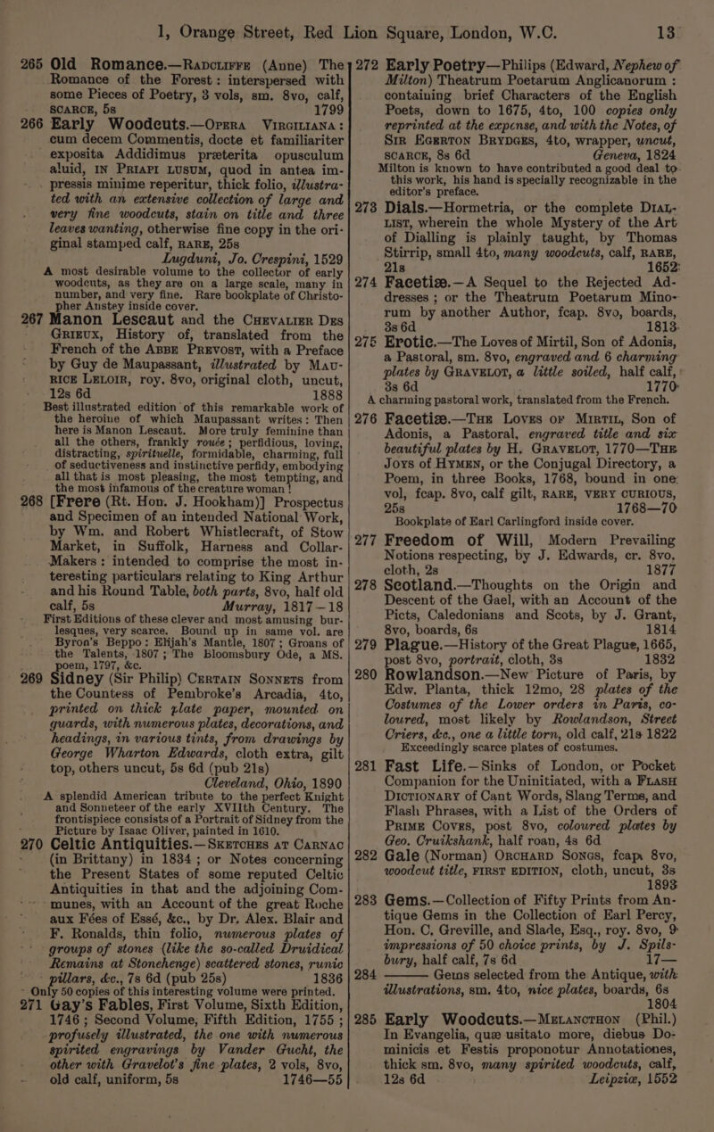 265 266 Old Romance.—Ranpctrre (Anne) The Romance of the Forest: interspersed with some Pieces of Poetry, 3 vols, sm. 8vo, calf, SCARCE, 5s 1799 Early Woodcuts.—Orera Virciniana: cum decem Commentis, docte et familiariter opusculum aluid, IN PRIAPI LUSUM, quod in antea im- 267 268 269 270 ted with an extensive collection of large and very fine woodcuts, stain on title and three leaves wanting, otherwise fine copy in the ori- ginal stamped calf, RARE, 25s LInugduni, Jo. Crespini, 1529 A most desirable volume to the collector of early woodeuts, as they are on a large scale, many in number, and very fine. Rare bookplate of Christo- pher Austey inside cover. Manon Lescaut and the CuHevatier Dzs GRIEUX, History of, translated from the French of the ABBE PREVosT, with a Preface by Guy de Maupassant, dlustrated by Mav- RICE LELOIR, roy. 8vo, original cloth, uncut, 12s 6d 1888 Best illustrated edition of this remarkable work of the heroine of which Maupassant writes: Then here is Manon Lescaut. More truly feminine than all the others, frankly rouée; perfidious, loving, distracting, spiritwelle, formidable, charming, full of seductiveness and instinctive perfidy, embodying all that is most pleasing, the most tempting, and the most infamous of the creature woman ! [Frere (Rt. Hon. J. Hookham)] Prospectus and Specimen of an intended National Work, by Wm. and Robert Whistlecraft, of Stow Market, in Suffolk, Harness and Collar- Makers : intended to comprise the most in- teresting particulars relating to King Arthur and his Round Table, both parts, 8vo, half old calf, 5s Murray, 1817—18 First Editions of these clever and most amusing bur- lesques, very scarce. Bound up in same vol. are Byron’s Beppo: Elijah’s Mantle, 1807; Groans of the Talents, 1807; The Bloomsbury Ode, a MS. poem, 1797, &amp;c. Sidney (Sir Philip) Certain Sonnets from the Countess of Pembroke’s Arcadia, 4to, printed on thick plate paper, mounted on guards, with numerous plates, decorations, and headings, in various tints, from drawings by George Wharton Edwards, cloth extra, gilt top, others uncut, 5s 6d (pub 21s) Cleveland, Ohio, 1890 A splendid American tribute to the perfect Knight and Sonneteer of the early XVIIth Century. The frontispiece consists of a Portrait of Sidney from the Picture by Isaac Oliver, painted in 1610. Celtic Antiquities.—Sxkztcues at Carnac (in Brittany) in 1834 ; or Notes concerning the Present States of some reputed Celtic Antiquities in that and the adjoining Com- munes, with an Account of the great Roche aux Fées of Essé, &amp;c., by Dr, Alex. Blair and 271 groups of stones (like the so-called Druidical Remains at Stonehenge) scattered stones, runic 1836 Gay’s Fables, First Volume, Sixth Edition, 1746 ; Second Volume, Fifth Edition, 1755 ; profusely illustrated, the one with numerous spirited engravings by Vander Gucht, the other with Gravelot’s fine plates, 2 vols, 8vo, old calf, uniform, 5s 1746—55 13° 273 274 Milton) Theatrum Poetarum Anglicanorum : containing brief Characters of the English Poets, down to 1675, 4to, 100 copies only reprinted at the expense, and with the Notes, of Sir Ecerton BrybDaes, 4to, wrapper, uncut, SCARCE, 8s 6d Geneva, 1824 this work, his hand is specially recognizable in the editor’s preface. Dials.—Hormetria, or the complete D1at- LIST, wherein the whole Mystery of the Art of Dialling is plainly taught, by Thomas Stirrip, small 4to, many woodcuts, calf, RARE, 21s 1652: Facetize.—A Sequel to the Rejected Ad- dresses ; or the Theatrum Poetarum Mino- rum by another Author, fcap. 8vo, boards, 38 6d 813. Eroti¢e.—The Loves of Mirtil, Son of Adonis, a Pastoral, sm. 8vo, engraved and 6 charming plates by GRAVELOT, a little soiled, half calf, 3s 6d 1770 276 277 278 279 280 281 282 283 284 285 Facetise.—Tue Loves or Mrirtin, Son of Adonis, a Pastoral, engraved title and six beautiful plates by H. GravELot, 1770—THE Joys of HyMEn, or the Conjugal Directory, a Poem, in three Books, 1768, bound in one: vol, feap. 8vo, calf gilt, RARE, VERY CURIOUS, 25s 1768—70 Bookplate of Earl Carlingford inside cover. Freedom of Will, Modern Prevailing Notions respecting, by J. Edwards, cr. 8vo, cloth, 2s 1877 Seotland.—Thoughts on the Origin and Descent of the Gael, with an Account of the Picts, Caledonians and Scots, by J. Grant, 8vo, boards, 6s 1814 Plague.—History of the Great Plague, 1665, post 8vo, portrait, cloth, 3s 1832 Rowlandson.—New Picture of Paris, by Edw. Planta, thick 12mo, 28 plates of the Costumes of the Lower orders in Paris, co- loured, most likely by Rowlandson, Street Criers, &amp;c., one a little torn, old calf, 21s 1822 Exceedingly scarce plates of costumes. Fast Life.—Sinks of London, or Pocket Companion for the Uninitiated, with a PLasH Dictionary of Cant Words, Slang Terms, and Flash Phrases, with a List of the Orders of Prime Covers, post 8vo, coloured plates by Geo. Cruikshank, half roan, 4s 6d Gale (Norman) OrcHaRD Sones, fcapr 8vo, woodcut title, FIRST EDITION, cloth, uncut, 3s ; 1893 Gems.—Collection of Fifty Prints from An- tique Gems in the Collection of Earl Percy, Hon. C, Greville, and Slade, Esq., roy. 8vo, &gt; impressions of 50 choice prints, by J. Spils- bury, half calf, 7s 6d 17— Gems selected from the Antique, with illustrations, sm. 4to, nice plates, boards, 63 1804 Early Woodcuts.—Metancruon (Phil.) In Evangelia, que usitato more, diebus Do- minicis et Festis proponotur Annotationes, thick sm. 8vo, many spirited woodcuts, calf, 123 6d Leipzie, 1552