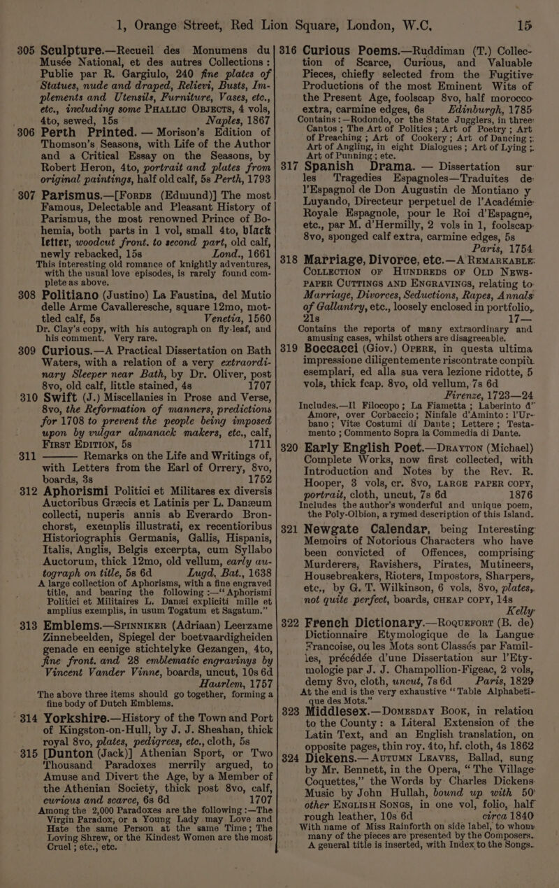 Musée National, et des autres Collections : Statues, nude and draped, Relievi, Busts, Im- plements and Utensils, Furniture, Vases, etc., etc., wecluding some PHALLIC OBJECTS, 4 vols, 4to, sewed, 15s Naples, 1867 Perth Printed. — Morison’s Edition of Thomson’s Seasons, with Life of the Author and a Critical Essay on the Seasons, by Robert Heron, 4to, portrait and plates from original paintings, half old calf, 5s Perth, 1793 307 Parismus.—[ForpE (Edmund)] The most Famous, Delectable and Pleasant History of Parismus, the most renowned Prince of Bo- hemia, both parts in 1 vol, small 4to, black letter, woodcut front. to second part, old calf, newly rebacked, 15s Lond., 1661 This interesting old romance of knightly adventures, with the usual love episodes, is rarely found com- plete as above. 308 Politiano (Justino) La Faustina, del Mutio delle Arme Cavalleresche, square 12mo, mot- tled calf, 5s Venetia, 1560 Dr. Clay’s copy, with his autograph on fly-leaf, and his comment. Very rare. 309 Curious.—A Practical Dissertation on Bath Waters, with a relation of a very extraordi- nary Sleeper near Bath, by Dr. Oliver, post 8vo, old calf, little stained, 4s 1707 310 Swift (J.) Miscellanies in Prose and Verse, 8vo, the Reformation of manners, predictions for 1708 to prevent the people being imposed upon by vulgar almanack makers, etc., calf, First EpItion, 5s 1711 Remarks on the Life and Writings of, with Letters from the Earl of Orrery, 8vo, boards, 3s 1752 312 Aphorismi Politici et Militares ex diversis Auctoribus Grecis et Latinis per L. Danzeum collecti, nuperis annis ab Everardo Bron- chorst, exeimplis illustrati, ex recentioribus Historiographis Germanis, Gallis, Hispanis, Italis, Anglis, Belgis excerpta, cum Syllabo Auctorum, thick 12mo, old vellum, early au- tograph on title, 5s 6d Lugd, Bat., 1638 A large collection of Aphorisms, with a fine engraved title, and bearing the following :—‘‘ Aphorismi Politici et Militaires L. Danzi expliciti mille et amplius exemplis, in usum Togatum et Sagatum.” 313 Emblems.—SprinnikeEr (Adriaan) Leerzame Zinnebeelden, Spiegel der boetvaardigheiden genade en eenige stichtelyke Gezangen, 4to, jine front. and 28 emblematic engravinys by Vincent Vander Vinne, boards, uncut, 10s 6d Haurlem, 1757 The above three items should go together, forming a fine body of Dutch Emblems. - 314 Yorkshire.—History of the Town and Port of Kingston-on-Hull, by J. J. Sheahan, thick royal 8vo, plates, pedigrees, etc., cloth, 5s 315 [Dunton (Jack)] Athenian Sport, or Two ‘Thousand Paradoxes merrily argued, to Amuse and Divert the Age, by a Member of the Athenian Society, thick post 8vo, calf, curious and scarce, 6s 6d 1707 Among the 2,000 Paradoxes are the following :—The Virgin Paradox, or a Young Lady may Love and Hate the same Person at the same Time; The 306 311 Cruel ; etc., etc. 15 tion of Scarce, Curious, and Valuable Pieces, chiefly selected from the Fugitive Productions of the most Eminent Wits of the Present Age, foolscap 8vo, half morocco. extra, carmine edges, 6s Edinburgh, 1785: Contains :—Rodondo, or the State Jugglers, in three: Cantos ; The Art of Politics; Art of Poetry ; Art of Preaching ; Art of Cookery; Art of Dancing ;: Art of Angling, in eight Dialogues ; Art of Lying ;. Art of Punning; etc. 317 Spanish Drama. — Dissertation sur les Tragedies Espagnoles—Traduites de: l’Espagnol de Don Augustin de Montiano y Luyando, Directeur perpetuel de |’ Académie- Royale Espagnole, pour le Roi d’Espagne, etc., par M. d’Hermilly, 2 vols in 1, foolscap- 8vo, sponged calf extra, carmine edges, 5s Paris, 1754 318 Marriage, Divorce, etc.—A REMARKABLE: COLLECTION OF HUNDREDS OF OLD NEws- PAPER CUTTINGS AND ENGRAVINGS, relating to: Marriage, Divorces, Seductions, Rapes, Annals of Gallantry, etc., loosely enclosed in portfolio, 21s Contains the reports of many extraordinary and amusing cases, whilst others are disagreeable. 319 Boecacei (Giov.) OpERE, in questa ultima impressione diligentemente riscontrate conpit. esemplari, ed alla sua vera lezione ridotte, 5 vols, thick feap. 8vo, old vellum, 7s 6d Firenze, 1723—24 Includes.—Il Filocopo; La Fiametta ; Laberinto 4” Amore, over Corbaccio; Ninfale d’Aminto: 1l’Ur- bano; Vite Costumi di Dante; Lettere; Testa- mento ; Commento Sopra la Commedia di Dante. 320 Early English Poet.—Drayron (Michael) Complete Works, now first collected, with Introduction and Notes by the Rev. R. Hooper, 3 vols, cr. 8vo, LARGE PAPER COPY, portrait, cloth, uncut, 7s 6d 1876 Includes the author’s wonderful and unique poem, the Poly-Olbion, a rymed description of this Island. 821 Newgate Calendar, being Interesting Memoirs of Notorious Characters who have been convicted of Offences, comprising Murderers, Ravishers, Pirates, Mutineers, Housebreakers, Rioters, Impostors, Sharpers, etc., by G. T. Wilkinson, 6 vols, 8vo, plates,, not quite perfect, boards, CHEAP COPY, 14s Kelly French Dictionary.—Roguerort (B. de) Dictionnaire Etymologique de la Langue ¥'rancoise, ou les Mots sont Classés par Famil- les, précédée d’une Dissertation sur l’Ety- mologie par J. J. Champollion-Figeac, 2 vols, demy 8vo, cloth, wncut, 7s 6d Paris, 1829 At the end is the very exhaustive ‘‘Table Alphabeti- que des Mots.” 323 Middlesex.—Domespay Book, in relation to the County: a Literal Extension of the Latin Text, and an English translation, on opposite pages, thin roy. 4to, hf. cloth, 4s 1862 Dieckens.— AutuMN Leaves, Ballad, sung by Mr. Bennett, in the Opera, “The Village: Coquettes,” the Words by Charles Dickens- Music by John Hullah, bound up with 50 other ENGLISH Sones, in one vol, folio, half rough leather, 10s 6d circa 1840 With name of Miss Rainforth on side label, to whony many of the pieces are presented by the Composers.. A general title is inserted, with Index to the Songs. 322 324