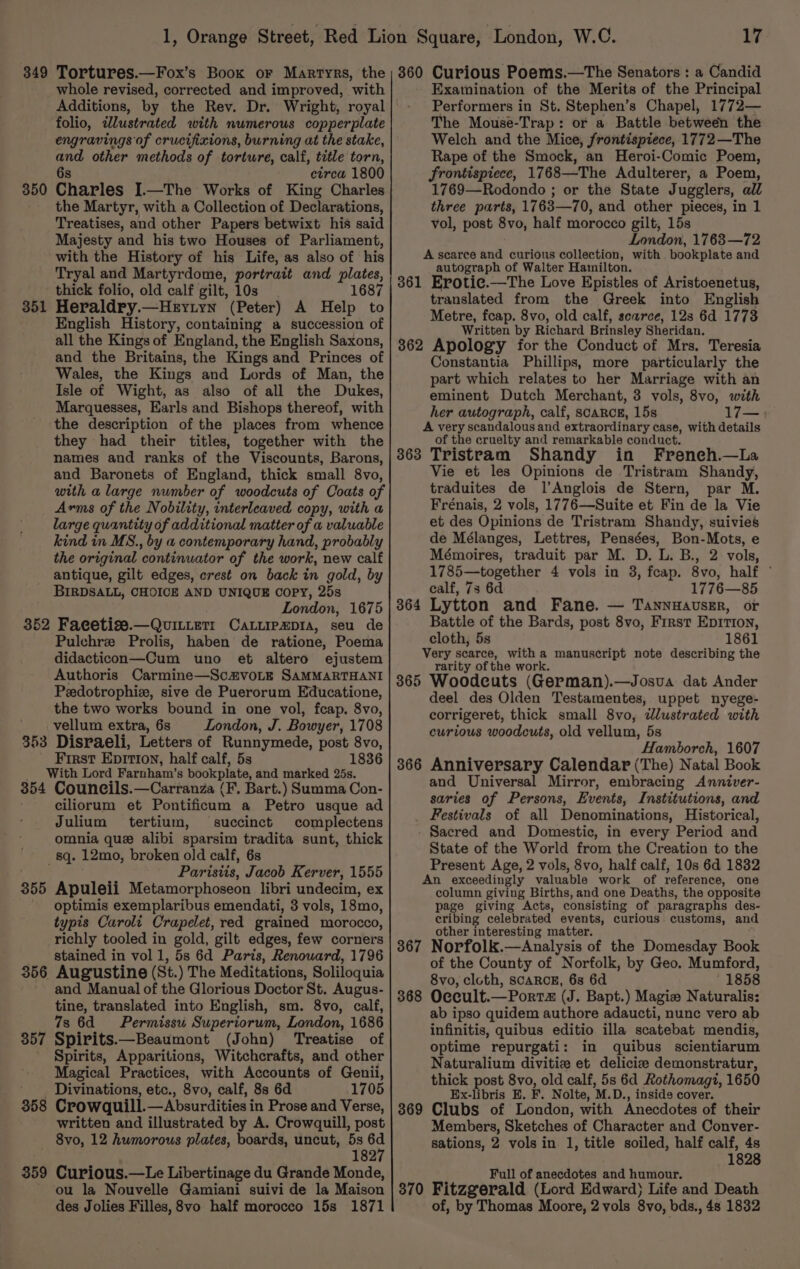 349 Tortures.—Fox’s Book or Martyrs, the whole revised, corrected and improved, with Additions, by the Rev. Dr. Wright, royal folio, ilustrated with numerous copperplate engravings of crucifixions, burning at the stake, a other methods of torture, calf, title torn, circa 1800 Eixcies I.—The Works of King Charles the Martyr, with a Collection of Declarations, Treatises, and other Papers betwixt his said Majesty and his two Houses of Parliament, with the History of his Life, as also of his Tryal and Martyrdome, portrait and plates, thick folio, old calf gilt, 10s 1687 Heraldry. —Herytyn (Peter) A Help to English History, containing a succession of all the Kings of England, the English Saxons, and the Britains, the Kings and Princes of Wales, the Kings and Lords of Man, the Isle of Wight, as also of all the Dukes, Marquesses, Earls and Bishops thereof, with the description of the places from whence they had their titles, together with the names and ranks of the Viscounts, Barons, and Baronets of England, thick small 8vo, with a large number of woodcuts of Coats of Arms of the Nobility, interleaved copy, with a large quantity of additional matter of a valuable kind in MS., by a contemporary hand, probably the original continuator of the work, new calf antique, gilt edges, crest on back in gold, by BIRDSALL, CHOICE AND UNIQUE COPY, 25s London, 1675 352 Facetise.—QuiLLeTt CaLLipxpia, seu de Pulchre Prolis, haben de ratione, Poema didacticon—Cum uno et altero ejustem Authoris Carmine—Sc@voLE SAMMARTHANI Pedotrophiz, sive de Puerorum Educatione, the two works bound in one vol, fcap. 8vo, vellum extra, 6s London, J. Bowyer, 1708 353 Disraeli, Letters of Runnymede, post 8vo, First Epition, half calf, 5s 1836 With Lord Farnham’ 8 bookplate, and marked 25s. 354 Councils.—Carranza (F. Bart.) Summa Con- ciliorum et Pontificum a Petro usque ad Julium tertium, succinct complectens omnia que alibi sparsim tradita sunt, thick sq. 12mo, broken old calf, 6s Paristis, Jacob Kerver, 1555 Apuleii Metamorphoseon libri undecim, ex optimis exemplaribus emendati, 3 vols, 18mo, typis Carolt Crapelet, red grained morocco, richly tooled in gold, gilt edges, few corners stained in vol 1, 5s 6d Paris, Renoward, 1796 356 Augustine (St. ) The Meditations, Soliloquia and Manual of the Glorious Doctor St. Augus- tine, translated into English, sm. 8vo, calf, 7s 6d = Permissu Superiorum, London, 1686 357 Spirits.—Beaumont (John) Treatise of _ Spirits, Apparitions, Witchcrafts, and other Magical Practices, with Accounts of Genii, Divinations, etc., 8vo, calf, 8s 6d 1705 358 Crowauill. —Absurdities in Prose and Verse, written and illustrated by A. Crowquill, post 8vo, 12 humorous plates, boards, uncut, 5s ie 182 359 Curious.—Le Libertinage du Grande Monde, ou la Nouvelle Gamiani suivi de la Maison des Jolies Filles, 8vo half morocco 15s 1871 350 351 355 17 360 Curious Poems.—The Senators : a Candid Examination of the Merits of the Principal Performers in St. Stephen’s Chapel, 1772— The Mouse-Trap: or a Battle between the Welch and the Mice, frontispiece, 1772—The Rape of the Smock, an Heroi-Comic Poem, frontispiece, 1768—The Adulterer, a Poem, 1769—Rodondo ; or the State Jugglers, all three parts, 1763—70, and other pieces, in 1 vol, post 8vo, half morocco gilt, 15s London, 1763—72 A scarce and curious collection, with bookplate and autograph of Walter Hamilton. 861 Erotie.—The Love Epistles of Aristoenetus, translated from the Greek into English Metre, fcap. 8vo, old calf, scarce, 128s 6d 1778 Written by Richard Brinsley Sheridan. 362 Apology for the Conduct of Mrs, Teresia Constantia Phillips, more particularly the part which relates to her Marriage with an eminent Dutch Merchant, 3 vols, 8vo, with her autograph, calf, scarce, 15s 17— A very scandalous and extraordinary case, with details of the cruelty and remarkable conduct. 363 Tristram Shandy in Freneh.—La Vie et les Opinions de Tristram Shandy, traduites de l’Anglois de Stern, par M. Frénais, 2 vols, 1776—Suite et Fin de la Vie et des Opinions de Tristram Shandy, suivies de Mélanges, Lettres, Pensées, Bon-Mots, e Mémoires, traduit par M. D. L. B., 2 vols, 1785—together 4 vols in 3, fcap. 8vo, half © calf, 73 6d 1776—85 Lytton and Fane. — TannwauseEr, or Battle of the Bards, post 8vo, First EpIrTIon, cloth, 5s 1861 Very scarce, witha manuscript note describing the rarity of the work. 365 Woodeuts (German).—Josua dat Ander deel des Olden Testamentes, uppet nyege- corrigeret, thick small 8vo, dlustrated with curious woodcuts, old vellum, 5s Hamborch, 1607 366 Anniversary Calendar (The) Natal Book and Universal Mirror, embracing Anniver- saries of Persons, Events, Institutions, and _ Festivals of all Denominations, Historical, Sacred and Domestic, in every Period and State of the World from the Creation to the Present Age, 2 vols, 8vo, half calf; 10s 6d 1832 An exceedingly valuable work of reference, one column giving Births, and one Deaths, the opposite page giving Acts, consisting of paragraphs des- cribing celebrated events, curious customs, and other interesting matter. 367 Norfolk.—Analysis of the Domesday Book of the County of Norfolk, by Geo. Mumford, 8vo, cloth, scaRcE, 6s 6d ' 1858 Occult.—Portz (J. Bapt.) Magi Naturalis: ab ipso quidem authore adaucti, nunc vero ab infinitis, quibus editio illa scatebat mendis, optime repurgati: in quibus scientiarum Naturalium divitiz et delicicee demonstratur, thick post 8vo, old calf, 5s 6d Rothomagt, 1650 Ex-libris E. F, Nolte, M. D., inside cover. Clubs of London, with Anecdotes of their Members, Sketches of Character and Conver- sations, 2 vols in 1, title soiled, half calf, 4s 1828 Full of anecdotes and humour. 870 Fitzgerald (Lord Edward) Life and Death of, by Thomas Moore, 2 vols 8vo, bds., 4s 1832 364 368 369