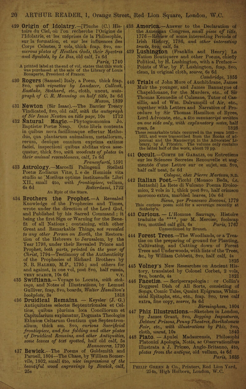 429 Origin of Idolatry. = PPluche (C.), His- toire du Ciel, ot l’on recherche l’Origine de l’Idolatrie, et les méprises de la Philosophie, sur la formation, et sur les influences des Corps Celestes, 2 vols, thick fcap. 8vo, nu- merous plates of Heathen Gods, their Spectres and Symbols, by Le Bas, old calf, 7s 6d Paris, 1740 A printed label at the end of vol, states that this work was purchased at the sale of the Library of Louis Bonaparte, President of France: 430 Rogers (Samuel) Italy, a Poem, thick feap. 8vo, with vignettes by Landseer, Callcott, Eastlake, Stothard, etc., cloth, uncut, auto- graph of C. R. Manning on half title, 38s 6d Moxon, 1839 Newton (Sir Isaac).—-The Barrier Treaty Vindicated, 8vo, old calf, with the autograph of Sir Tsaae Newton on title page, 10s 1712 Natural Magie.—Phytognomonica Jo. Baptistze Portze Neap. Octo libris contenta in quibus nova facillimaque effertur Metho- dus, qua plantarum animalium, metallorum, rerum, denique omnium exprima extime faciei, inspectioni quibus abditas vires asse- quatur, thick 8vo, with woodcuts of plates in their animal resemblances, calf, 7s 6d Francofurtt, 1591 Astrology.—Marcelli Palingenii Stellati Poetze Zodiacus Vite, I.e de Hominis vita studio ac ,Moribus optime instituendis Libri XII., small 4to, with frontispiece, vellum, 6s 6d Rotterdamt, 1722 An Epic of the Stars. Brothers the Prophet.—A Revealed Knowledge of the Prophecies and Times, wrote under the direction of the Lord God, and Published by his Sacred Command ; it being the first Sign or Warning for the Bene- fit of all Nations; containing, with other Great and Remarkable Things, not revealed to any other Person on Earth, the Restora- tion of the Hebrews to Jerusalem, by the Year 1798, under their Revealed Prince and Prophet, both parts, printed in the year of Christ, 1794—Testimony of the Authenticity of the Prophecies of Richard Brothers by N. B. HatHep, M.P., 1795; and others for and against, in one vol, post 8vo, half russia, VERY SCARCE, 10s 6d v.Y. Swiftiana. '—Voyage to Locuta, with etch- ings, and Notes of Illustrations, by Lemuel Gulliver, feap. 8vo, boards, Walter Hamilton’s bookplate, 3s 1818 Druidical Remains. — Keysler (J. G.) Antiquitates selecte Septentrionales et Cel- tice, quibus plurima loca Conciliorum et Capitularium explanatur, Dogmata Theologiz Ethnice Celtarum Gentium que Septentron- alium, thick sm. 8vo, curious Sacrificial frontispiece, and fine folding and other plates of Druidical Remains, and other Antiquities, some leaves of text spotted, half old calf, 5s Hannovere, 1720 437 Bewiek.--The Poems of Goldsmith and . Parnell, 1804—The Chase, by William Somer- - vile, 1802, small 4to, nice impressions of the .. beautiful. wood engrevinge by Bewick, calf, © 2581: 431 432 433 434 435 436 ~ ck Ameriea,——Answer to the Declaration: of - the Amerié: - 1776 —Rey Trish tary, 1786, and. other entoreney - tracts, 8vo; calf, 5s - 439 Lushington (Franklin and_ ater La _ Nation Boutiquere and other Poems, chiefly Points of War, by F. Lushington, feap. 8vo, clean, i in original cloth, scarce, 68 6d Cambridge, 1855 440 Chapeldonane, for the Murders, etc., of Sir Thomas Kennedie of Culzeane, Tutor of Cas- cedure by Sir Thomas Hamilton of Byres, on one side only, with pisces notes, half roan, 5s journal and the Manuscript in the Advocates’ Li« brary, the utter half of the work, about 70 pp. &gt; ent, if a ot half calf neat, 5s 6d 442 Battachi) La Rete di Vuleano Poema Eroico- mico, 2 vols in 1, thick post 8vo, half crimson morocco extra, marbled leaves, 10s 6d — Sotheby’s. 448 Curious. — L’Homme Sauvage, Histoire traduite de ****, par M. Mercier, foolsea 8vo, mottled calf gilt, 6s | Unmentioned by Brunet. | Cultivating, and Cutting down: of Forest ‘Trees and Underwoods, with lists of the Trees, &amp;c., by William Cobbett, 8vo, half calf, 4s — 445 Volney’s New Researches on Ancient His- 8vo, boards, 4s — 446 Faeetise. — Scripscrapologia: or Collin’s Doggerel Dish of All Sorts, consisting of extra, fine copy, searce, 8s 6d by Debtors’ Prisons, Penny Theatres, Bartholomew Fair, etc., with ulustrations by Phiz, 8vo, cloth, wneut, 10s 1840 448 Plato. — Apulei Madaurensis, Platonici Apologia, Notis, ac Observationibus illustrata a J. Priceeo, Anglo-Britanno, 4to, plates Pre the anes old vellum, 4s 6d Pairip GREEN &amp; Co., Punters Red Lion Yard, 254a, High Holborn, London, W.C. ~seiorg ate ee eS