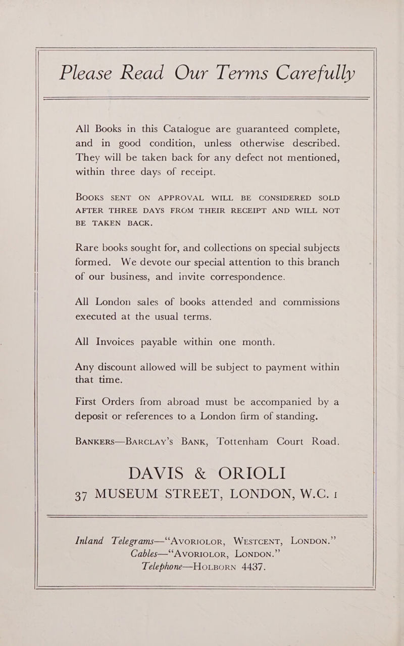 Please Read Our Terms Carefully All Books in this Catalogue are guaranteed complete, and in good condition, unless otherwise described. They will be taken back for any defect not mentioned, within three days of receipt. BooKs SENT ON APPROVAL WILL BE CONSIDERED SOLD AFTER THREE DAYS FROM THEIR RECEIPT AND WILL NOT BE TAKEN BACK. Rare books sought for, and collections on special subjects formed. We devote our special attention to this branch of our business, and invite correspondence. All London sales of books attended and commissions executed at the usual terms. All Invoices payable within one month. Any discount allowed will be subject to payment within that time. First Orders from abroad must be accompanied by a deposit or references to a London firm of standing. BANKERS—BARCLAY’s BANK, Tottenham Court Road. DAVIS &amp; ORIOLI 37 MUSEUM STREET, LONDON, W.C. 1 Inland Telegrams—‘‘AvorRiOLoR, WESTCENT, LONDON.” Cables—‘‘AVORIOLOR, LONDON.”’ Telephone—Houporn 4437.