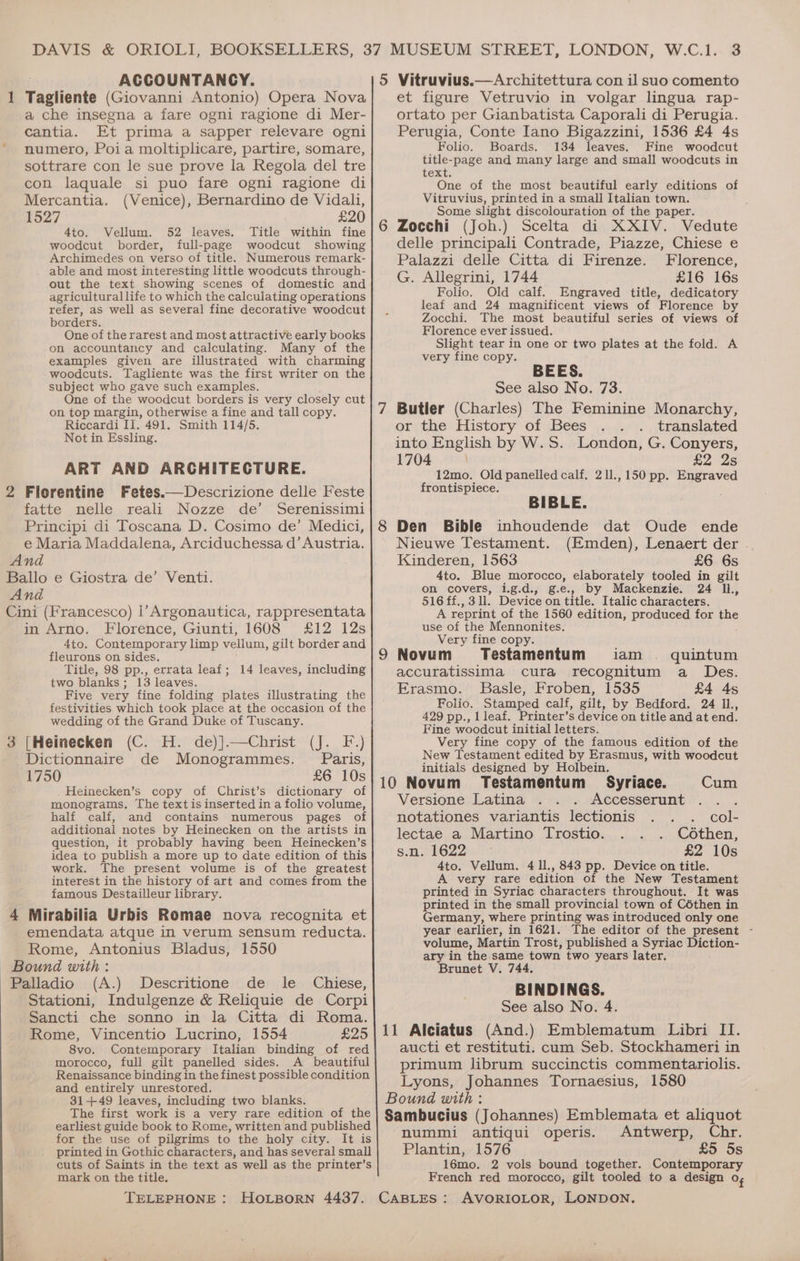 . ACCOUNTANCY. 1 Tagliente (Giovanni Antonio) Opera Nova a che insegna a fare ogni ragione di Mer- cantia. Et prima a sapper relevare ogni numero, Poia moltiplicare, partire, somare, sottrare con le sue prove la Regola del tre con laquale si puo fare ogni ragione di Mercantia. (Venice), Bernardino de Vidali, 1527 £20 4to. Vellum. 52 leaves. Title within fine woodcut border, full-page woodcut showing Archimedes on verso of title. Numerous remark- able and most interesting little woodcuts through- out the text showing scenes of domestic and agricultural life to which the calculating operations refer, as well as several fine decorative woodcut borders. One of the rarest and most attractive early books on accountancy and calculating. Many of the examples given are illustrated with charming woodcuts. Tagliente was the first writer on the subject who gave such examples. One of the woodcut borders is very closely cut on top margin, otherwise a fine and tall copy. Riccardi II. 491. Smith 114/5. Not in Essling. ART AND ARCHITECTURE. 2 Florentine Fetes.—Descrizione delle Feste fatte nelle reali Nozze de’ Serenissimi Principi di Toscana D. Cosimo de’ Medici, e Maria Maddalena, Arciduchessa d’ Austria. And Ballo e Giostra de’ Venti. And Cini (Francesco) |l’Argonautica, rappresentata in Arno. Florence, Giunti, 1608 £12 12s 4to. Contemporary limp vellum, gilt border and fleurons on sides. Title, 98 pp., errata leaf ; two blanks; 13 leaves. Five very fine folding plates illustrating the festivities which took place at the occasion of the wedding of the Grand Duke of Tuscany. 3 [Heinecken (C. H. de)].—Christ (J. F.) Dictionnaire de Monogrammes. Paris, 1750 £6 10s . Heinecken’s copy of Christ’s dictionary of monograms, The text is inserted in a folio volume, half calf, and contains numerous pages of additional notes by Heinecken on the artists in question, it probably having been Heinecken’s idea to publish a more up to date edition of this work. The present volume is of the greatest interest in the history of art and comes from the famous Destailleur library. 4 Mirabilia Urbis Romae nova recognita et emendata atque in verum sensum reducta. Rome, Antonius Bladus, 1550 Bound with: Palladio (A.) Descritione de le Chiese, Stationi, Indulgenze &amp; Reliquie de Corpi Sancti che sonno in la Citta di Roma. Rome, Vincentio Lucrino, 1554 £25 8vo. Contemporary Italian binding of red morocco, full gilt panelled sides. A beautiful Renaissance binding in the finest possible condition and entirely unrestored. 31+49 leaves, including two blanks. The first work is a very rare edition of the earliest guide book to Rome, written and published for the use of pilgrims to the holy city. It is printed in Gothic characters, and has several small cuts of Saints in the text as well as the printer’s mark on the title. TELEPHONE : 14 leaves, including W.C.1. 3 5 Vitruvius.—Architettura con il suo comento et figure Vetruvio in volgar lingua rap- ortato per Gianbatista Caporali di Perugia. Perugia, Conte Iano Bigazzini, 1536 £4 4s Folio. Boards. 134 leaves. Fine woodcut title-page and many large and small woodcuts in text. One of the most beautiful early editions of Vitruvius, printed in a small Italian town. Some slight discolouration of the paper. 6 Zocchi (Joh.) Scelta di XXIV. Vedute delle principali Contrade, Piazze, Chiese e Palazzi delle Citta di Firenze. Florence, G. Allegrini, 1744 £16 16s Folio. Old calf. Engraved title, dedicatory leaf and 24 magnificent views of Florence by Zocchi. The most beautiful series of views of Florence ever issued. Slight tear in one or two plates at the fold. A very fine copy. BEES. See also No. 73. or the History of Bees .. . translated into English by W.S. London, G. Conyers, 1704 \ £2 2s 12mo. Old panelled calf. 211., 150 pp. Be frontispiece. BIBLE. Nieuwe Testament. (Emden), Lenaert der . Kinderen, 1563 £6 6s 4to. Blue morocco, elaborately tooled in gilt on covers, ig.d., g.e.. by Mackenzie. 24 IL, 516 ff., 3 ll. Device on title. Italic characters. A reprint of the 1560 edition, produced for the use of the Mennonites. Very fine copy. Testamentum iam . quintum accuratissima cura recognitum a Des. Erasmo. Basle, Froben, 1535 £4 4s Folio. Stamped calf, gilt, by Bedford. 24 IL, 429 pp., Lleaf. Printer’s device on title and at end. Fine woodcut initial letters. Very fine copy of the famous edition of the New Testament edited by Erasmus, with woodcut initials designed by Holbein, _ 10 Novum Testamentum Syriace. Versione Latina Accesserunt notationes variantis lectionis lectae a Martino Trostio. Cothen, s.n. 1622 £2 10s 4to. Vellum. 4 11., 843 pp. Device on title. A very rare edition of the New Testament printed in Syriac characters throughout. It was printed in the small provincial town of Céthen in Germany, where printing was introduced only one year earlier, in 1621. The editor of the present - volume, Martin Trost, published a Syriac Diction- ary in the same town two years later. Brunet V. 744. BINDINGS. See also No. 4. 11 Alciatus (And.) Emblematum Libri II. aucti et restituti. cum Seb. Stockhameri in primum librum succinctis commentariolis. Lyons, Johannes Tornaesius, 1580 Bound with : Sambucius (Johannes) Emblemata et aliquot nummi antiqui operis. Antwerp, Chr. Plantin, 1576 £5 5s 16mo. 2 vols bound together. Contemporary French red morocco, gilt tooled to a design Of AVORIOLOR, LONDON. Cum col-