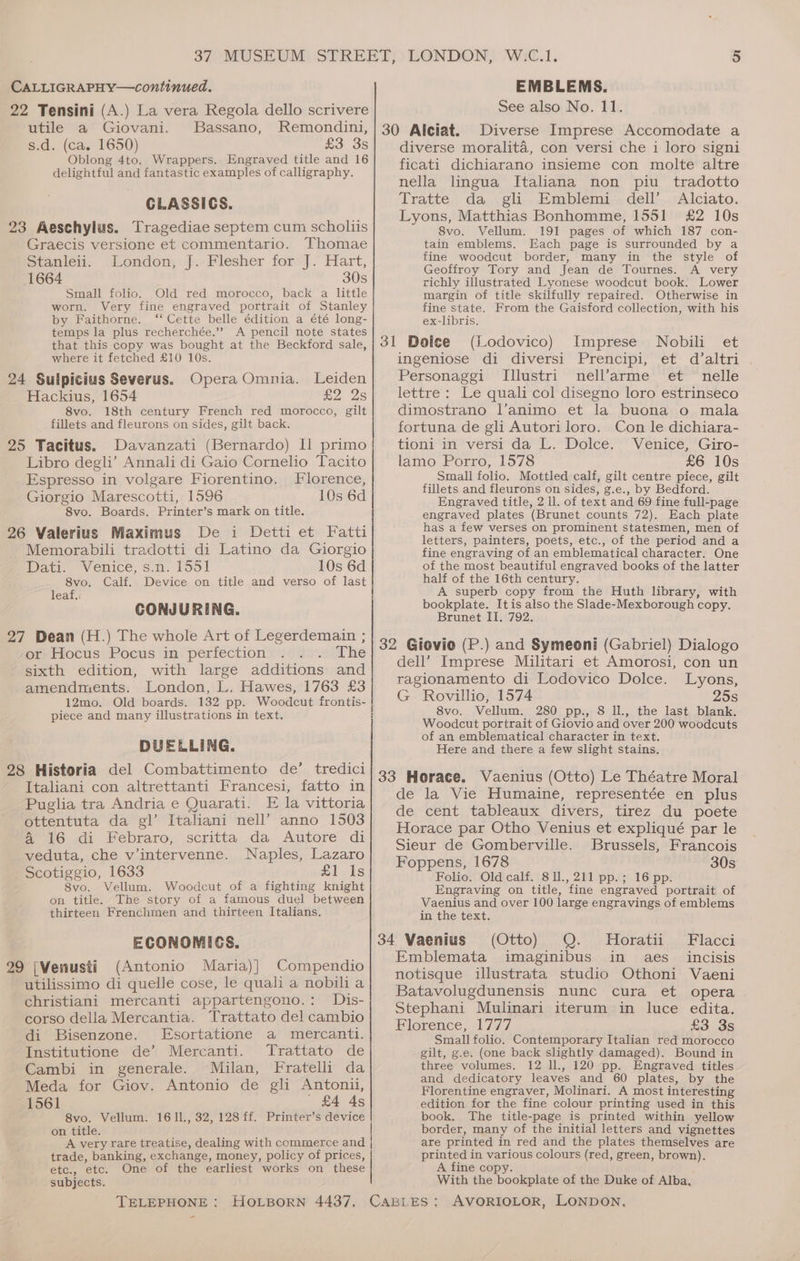 CALLIGRAPHY—continued. 22 Tensini (A.) La vera Regola dello scrivere utile a Giovani. Bassano, Remondini, s.d. (ca. 1650) £3 3s Oblong 4to. Wrappers. Engraved title and 16 delightful and fantastic examples of calligraphy. CLASSICS. 23 Aeschylus. Tragediae septem cum scholiis Graecis versione et commentario. Thomae Stanlei. London, J.-Plesher for J. Hart, 1664 30s Small folio. Old red morocco, back a little worn. Very fine engraved portrait of Stanley by Faithorne. “Cette belle édition a été long- temps la plus recherchée.”” A pencil note states that this copy was bought at the Beckford sale, where it fetched £10 10s. 24 Sulpicius Severus. Opera Omnia. Leiden Hackius, 1654 £2 2s 8vo. 18th century French red morocco, gilt fillets and fleurons on sides, gilt back. 25 Tacitus. Davanzati (Bernardo) Il primo Libro degli’ Annali di Gaio Cornelio Tacito Espresso in volgare Fiorentino. Florence, Giorgio Marescotti, 1596 10s 6d 8vo. Boards. Printer’s mark on title. 26 Valerius Maximus De i Detti et Fatti Memorabili tradotti di Latino da Giorgio Dati. Venice, s.n. 1551 10s 6d 8vo. Calf. Device on title and verso of last leaf, CONJURING. 27 Dean (H.) The whole Art of Legerdemain ; or Hocus Pocus in perfection The sixth edition, with large additions and amendments. London, L. Hawes, 1763 £3 12mo. Old boards. 132 pp. Woodcut frontis- piece and many illustrations in text. DUELLING. 28 Historia del Combattimento de’ tredici Italiani con altrettanti Francesi, fatto in Puglia tra Andria e Quarati. E la vittoria ottentuta da gl’ Italiani nell’ anno 1503 a 16 .<di Eebraro, scritta. da Autore di veduta, che v’intervenne. Naples, Lazaro Scotiggio, 1633 £1-1s 8vo. Vellum. Woodcut of a fighting knight on title. The story of a famous duel between thirteen Frenchmen and thirteen Italians. ECONOMICS. 29 [Venusti (Antonio Maria)] Compendio utilissimo di quelle cose, le quali a nobili a christiani mercanti appartengono.: Dis- corso della Mercantia. Trattato del cambio di Bisenzone. Esortatione a mercanti. Institutione de’ Mercanti. Trattato de Cambi in generale. Milan, Fratelli da Meda for Giov. Antonio de gli Antonii, 1561 ' £4 4s 8vo. Vellum. 1611., 32, 128 ff. Printer’s device on title. A very rare treatise, dealing with commerce and trade, banking, exchange, money, policy of prices, etc., etc. One of the earliest works on these subjects. - EMBLEMS. See also No. 11. 30 Alciat. Diverse Imprese Accomodate a diverse moralita, con versi che i loro signi ficati dichiarano insieme con molte altre nella lingua Italiana non piu _ tradotto Tratte da gli Emblemi. dell’. Alciato. Lyons, Matthias Bonhomme, 1551 £2 10s S8vo. Vellum. 191 pages of which 187 con- tain emblems. Each page is surrounded by a fine woodcut border, many in the style of Geoffroy Tory and Jean de Tournes. A very richly illustrated Lyonese woodcut book. Lower margin of title skilfully repaired. Otherwise in fine state. From the Gaisford collection, with his ex-libris. 31 Dolee (Lodovico) Imprese Nobili et ingeniose di diversi Prencipi, et d’altri Personaggi TIllustri nell’arme et nelle lettre : Le quali col disegno loro estrinseco dimostrano l’animo et la buona o mala fortuna de gli Autori loro. Con le dichiara- tioni in versi da L. Dolce. Venice, Giro- lamo Porro, 1578 £6 10s Small folio. Mottled calf, gilt centre piece, gilt fillets and fleurons on sides, g.e., by Bedford. Engraved title, 2 ll. of text and 69 fine full-page engraved plates (Brunet counts 72). Each plate has a few verses on prominent statesmen, men of letters, painters, poets, etc., of the period and a fine engraving of an emblematical character. One of the most beautiful engraved books of the latter half of the 16th century. A superb copy from the Huth library, with bookplate. Itis also the Slade-Mexborough copy. Brunet II. 792. 32 Giovio (P.) and Symeoni (Gabriel) Dialogo dell’ Imprese Militari et Amorosi, con un ragionamento di Lodovico Dolce. Lyons, G Rovillio, 1574 25s 8vo. Vellum. 280 pp., 8 Il., the last blank. Woodcut portrait of Giovio and over 200 woodcuts of an emblematical character in text. Here and there a few slight stains. 33 Horace. Vaenius (Otto) Le Théatre Moral de la Vie Humaine, representée en plus de cent tableaux divers, tirez du poete Horace par Otho Venius et expliqué par le Sieur de Gomberville. Brussels, Francois Foppens, 1678 30s Folio. Old calf. 811., 211 pp.; 16 pp. Engraving on title, fine engraved portrait of Vaenius and over 100 large engravings of emblems in the text. 34 Vaenius (Otto) Q. Horatii Flacci Emblemata imaginibus in aes_ incisis notisque illustrata studio Othoni Vaeni Batavolugdunensis nunc cura et opera Stephani Mulinari iterum in luce edita. Florence, 1777 £3 3s Small folio. Contemporary Italian red morocco gilt, g.e. (one back slightly damaged). Bound in three volumes. 12 ll., 120 pp. Engraved titles and dedicatory leaves and 60 plates, by the Florentine engraver, Molinari. A most interesting edition for the fine colour printing used in this book. The title-page is printed within yellow border, many of the initial letters and vignettes are printed in red and the plates themselves are printed in various colours (red, green, brown). A fine copy. With the bookplate of the Duke of Alba,