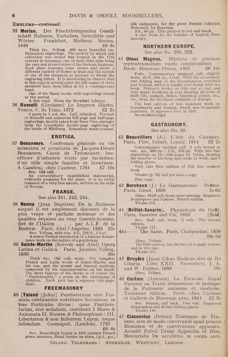 silk endpapers, for the great French collector, Renouard, by Bozerian. EMBLEMS—continued. 35 Merian. Der Fruchtbringenden Gesell- schaft Nahmen, Vorhaben, Gemahlde und Worter. Frankfurt, Matheus Merian, 1646 £8 8s Thick 4to. Vellum. 400 most beautiful em- blematical engravings. The society by which this collection was issued was formed in the 17th century in Germany, one of their chief aims being the care and preservation of the German language. Each plate contains some verses and shows a different variety of flower or fruit and the initials of one of the members or persons to whom the engraving refers. It is interesting to observe that in this copy in several cases the full names of these eet have been filled in by a contemporary and. One of the finest books with engravings issued at the period. A fine copy. From the Beckford Library. Venice, C. da Trino, 1572 £2 2s 3 parts in 1 vol, 4to. Calf, rebacked. Portrait of Ruscelli and numerous full-page and half-page engravings, mostly taken from Enea Vico, amongst them the remarkable double-page engraving of the battle of Miihlberg. Somewhat water-stained. EROTICA. Confession générale ou vie mémoires et aventures de Jacques-Désiré Beaunoere, Caran de Tyroncourt, bas- officier d’infantrie écrits par lui-méme, d’un stile simple familier et licentieux. A Cambrai, chez l’auteur, 1781 £7. 10s 8vo. Old calf. An extraordinary unpublished manuscript, evidently prepared for the press. It is an erotic romance of a very free nature, written in the style of Nerciat. FRANGE. See also 241, 242, 254. 38 Nenna (Jean Baptiste) De la Noblesse auquel il est amplement discouru de la plus vraye et parfaite noblesse et des qualitez requises au vray Gentile-homme, tiré de l’Italien par,A.L...de.la Boderie. Paris, Abel l’Angelier, 1583 25s 8vo. Vellum, with ties. 4 ll., 226 ff., 1 leaf. A scarce French translation of a famous Renais- sance work on the nature of a gentleman. 39 Sainte-Marthe (Scévole and Abel) Opera Latina et Gallica. Paris, Jacobus Villerg, 1630 30s Thick 4to. Old calf, worn. The complete French and Latin works of Sainte-Marthe and his son, and the poems and funeral orations, composed by his contemporaries on his death. The most famous of his works is of course the “* Paedotrophia,” a poem on the unbringing of children. Each part has a separate title-page. Rare, FREEMASONRY 40 [Toland (John)] Pantheisticon sive For- mula celebrandae sodalitatis Socraticae, in tres Particulas divisa; quae Pantheis- tarum, sive sodalium, continent I Mores &amp; Axiomata II. Numen &amp; Philosophiam : IIT. Libertatem &amp; non fallentem Legem, neque fallendam. Cosmopoli, (London), 1720 £6 6s 8vo, Beautifully bound in 18th century French green morocco, floral border on sides, i.g.d., g.e., INLAND TELEGRAMS: 3 1l., 89 pp. Title printed in red and black. A rare book by the founder of English Free- masonry. NORTHERN EUROPE. See also No. 250, 252. Magnus. Historia de gentium septentrionalium variis conditionibus. Basle, Henricus Petrus, 1567 £6 10s Folio. Contemporary stamped calf, slightly worn. 42 11., 854 pp., 1 leaf. With the excessively rare folding map of the Scandinavian countries and Iceland, which is hardly ever found with the book. Printer’s device on title and at end, and very many woodcuts in text showing all sorts of daily life, animals, fishes, historical scenes, etc., etc., from the Northern countries of Europe. The best edition of this standard work on Scandinavia and Iceland, which was frequently reprinted. It appeared first in 1555. An excellent copy. GASTRONOMY. See also No. 20. (Al) DATE dus *Caxsiner, Paris, Pilet, Colnet, Lenoir, 1814 £2 2s Contemporary mottled calf. 2 vols bound in one. xii., 3888 pp.; 2 11., 376 pp. With two fine engravings on the title-pages by Jubin, showing the interior of kitchens and cooks at work, and 9 folding plates. Very rare first edition of this fine cookery book. Vicaire (p. 78) had not seen a copy. Fine copy. 43 Berchoux (J.) La Gastronomie. Poéme. Paris, Giuet, 1805 7s 6d 12mo. Half calf, front cover missing. Engraved frontispiece and 3 plates. Fourth edition. Vicaire 117. Physiologie du Goat. [Sold] The second Paris, Sautelet and Cie, 1828 8vo. Half calf, worn. 2 vols. edition. Vicaire 117. 10s 6d 12mo. Vellum. The fifth edition, but the first in a single volume and in this size. Vicaire 117. - Cibaria. Libri XXII. Nuremberg, J. A. and W. Endter, 1659 15s 12mo. Vellum. 46 Caréme (Antonin) Le Patissier Royal Parisien ou Traité élémentaire et pratique de la Patisserie ancienne et moderne. Troisiéme édition. Paris, chez l’auteur et Gallerie de Bossange pére, 1841 £2 2s 8vo. Boards, calf back. Two vols. Engraved frontispiece and 40 fine folding plates. Vicaire 144. linio, sive de modo convivandi apud priscos Romanos et de conviviorum apparatu. Accedit Fulvii Ursini Appendix et Hier. Mercurialis De accubitus in coena anti- r Sa ee, etn ae ee ow