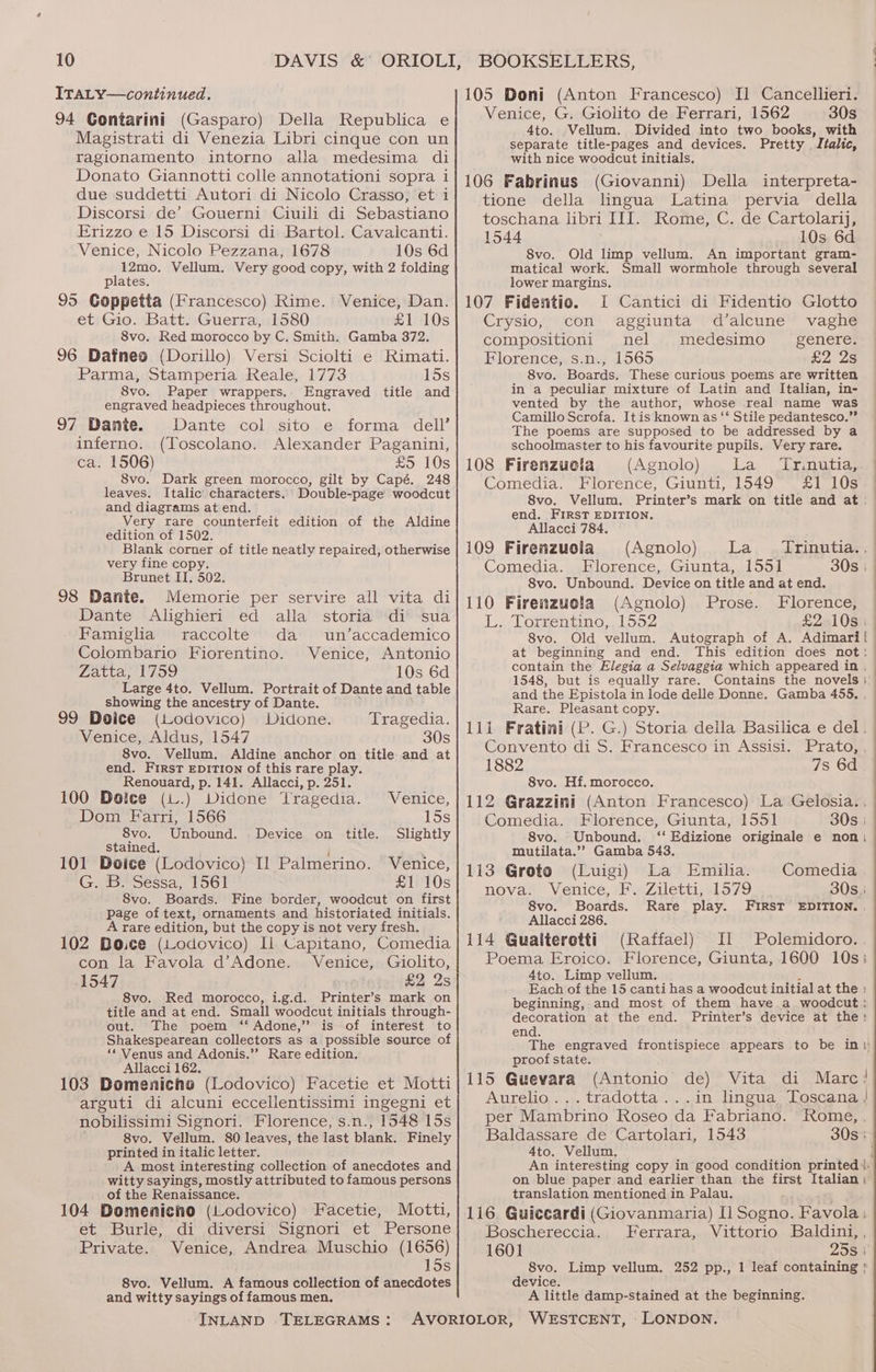 ITAL Y—continued. 94 Contarini (Gasparo) Della Republica e Magistrati di Venezia Libri cinque con un ragionamento intorno alla medesima di Donato Giannotti colle annotationi sopra i due suddetti Autori di Nicolo Crasso, et i Discorsi de’ Gouerni Ciuili di Sebastiano Erizzo e 15 Discorsi di Bartol. Cavalcanti. Venice, Nicolo Pezzana, 1678 10s 6d 12mo. Vellum. Very good copy, with 2 folding plates. 95 Goppetta (Francesco) Rime. Venice, Dan. et Gio. Batt. Guerra, 1580 £1 10s 8vo. Red morocco by C. Smith. Gamba 372. 96 Dafneo (Dorillo) Versi Sciolti e Rimati. Parma, Stamperia Reale, 1773 15s 8vo. Paper wrappers.. Engraved title and engraved headpieces throughout. 97 Dante. Dante col sito e forma dell’ inferno. (Toscolano. Alexander Paganini, ca. 1506) £5 10s 8vo. Dark green morocco, gilt by Capé. 248 leaves. Italic characters. Double-page woodcut and diagrams at end. Very rare counterfeit edition of the Aldine edition of 1502. Blank corner of title neatly repaired, otherwise very fine copy. Brunet II. 502. 98 Dante. Memorie per servire all vita di Dante Alighieri ed alla storia di sua Famigha raccolte da un’accademico Colombario Fiorentino. Venice, Antonio PAttaely oo 10s 6d Large 4to. Vellum. Portrait of Dante and table showing the ancestry of Dante. 99 Doice (Lodovico) Didone. Tragedia. Venice, Aldus, 1547 30s 8vo. Vellum. Aldine anchor on title and at end. First EDITION of this rare play. Renouard, p. 141. Allacci, p. 251. 100 Dolce (L.) Didone Tragedia. Venice, Dom Farri, 1566 ; POs 8vo. Unbound. Device on title. Slightly Stained. 101 Deice (Lodovico) Il Palmerino. Venice, G. B. Sessa, 1561 £1 10s 8vo. Boards. Fine border, woodcut on first Page of text, ornaments and historiated initials. A rare edition, but the copy is not very fresh. _ 102 Bo.ce (Lodovico) Ii Capitano, Comedia con la Favola d’Adone. Venice, Giolito, 1547 £2 2s 8vo. Red morocco, i.g.d. Printer’s mark on title and at end. Small woodcut initials through- out. The poem ‘‘ Adone,” is of interest to Shakespearean collectors as a possible source of ‘Venus and Adonis.”’ Rare edition. Allacci 162. ‘ ; : 103 Domenicnha (Lodovico) Facetie et Motti arguti di alcuni eccellentissimi ingegni et nobilissimi Signori. Florence, s.n., 1548 15s 8vo. Vellum. 80 leaves, the last plank: Finely printed in italic letter. A most interesting collection of anecdotes and witty sayings, mostly attributed to famous persons of the Renaissance. : ‘ : 104 Domenicnho (Lodovico) Facetie, Motti, et Burle, di diversi Signori et Persone Private. Venice, Andrea Muschio (1656) 15s 8vo. Vellum. A famous collection of anecdotes and witty sayings of famous men. INLAND TELEGRAMS: 105 Doni (Anton Francesco) Il Cancellieri. Venice, G. Giolito de Ferrari, 1562 30s 4to. Vellum. Divided into two books, with separate title-pages and devices. Pretty Italic, with nice woodcut initials, 106 Fabrinus (Giovanni) Della interpreta- tione della lingua Latina pervia della toschana, libri ILL. Rome, C..de,Cartolariy? 1544 10s 6d S8vo. Old limp vellum. An important gram- matical work. Small wormhole through several lower margins. 107 Fidentio. I Cantici di Fidentio Glotto Crysio, con aggiunta d’alcune vaghe compositioni nel medesimo genere. Florence, s.n., 1565 £2 Zs 8vo. Boards. These curious poems are written in a peculiar mixture of Latin and Italian, in- vented by the author, whose real name was Camillo Scrofa. It is known as ‘‘ Stile pedantesco.” The poems are supposed to be addressed by a schoolmaster to his favourite pupils. Very rare. 108 Firenzuela (Agnolo) La _ Tr.nutia, Comedia. Florence, Giunti, 1549 £1 10s 8vo. Vellum. Printer’s mark on title and at end. FIRST EDITION. Allacci 784. 109 Firenzucia (Agnolo) La _ Trinutia., Comedia. Florence, Giunta, 1551 30s | S8vo. Unbound. Device on title and at end. 110 Firenzuola (Agnolo) Prose. Florence, L. Torrentino, 1552 £2 10s 8vo. Old vellum. Autograph of A, Adimari at beginning and end. This edition does not: contain the Elegia a Selvaggia which appeared in . 1548, but is equally rare. Contains the novels: and the Epistola in lode delle Donne. Gamba 455. Rare. Pleasant copy. 111 Fratini (P. G.) Storia della Basilica e del. Convento di S. Francesco in Assisi. Prato, 1882 7s 6d 8vo. Hf. morocco. 112 Grazzini (Anton Francesco) La Gelosia., Comedia. Florence, Giunta, 1551 30s | 8vo. Unbound. ‘‘ Edizione originale e non, mutilata.”’ Gamba 543. 113 Groto (Luigi) La Emilia. Comedia nova. Venice, F. Ziletti, 1579 30s: 8vo. Boards. Rare play. FIRST EDITION. . Allacci 286. 114 Gualteretti (Raffael) Il Polemidoro. Poema Eroico. Florence, Giunta, 1600 10s 4to. Limp vellum. Each of the 15 canti has a woodcut initial at the : beginning,.and most of them have a woodcut : decoration at the end. Printer’s device at the: end. The engraved frontispiece appears to be in proof state. 115 Guevara (Antonio de) Vita di Marc’! Aurelio... tradotta...in lingua Toscana } per Mambrino Roseo da Fabriano. Rome, , Baldassare de Cartolari, 1543 30s | 4to. Vellum, i An interesting copy in good condition printed i. on blue paper and earlier than the first Italian) translation mentioned in Palau. 116 Guiceardi (Giovanmaria) I] Sogno. Favola: Boschereccia. Ferrara, Vittorio Baldini, , 1601 2587 8vo. Limp vellum. 252 pp., 1 leaf containing | device. A little damp-stained at the beginning.