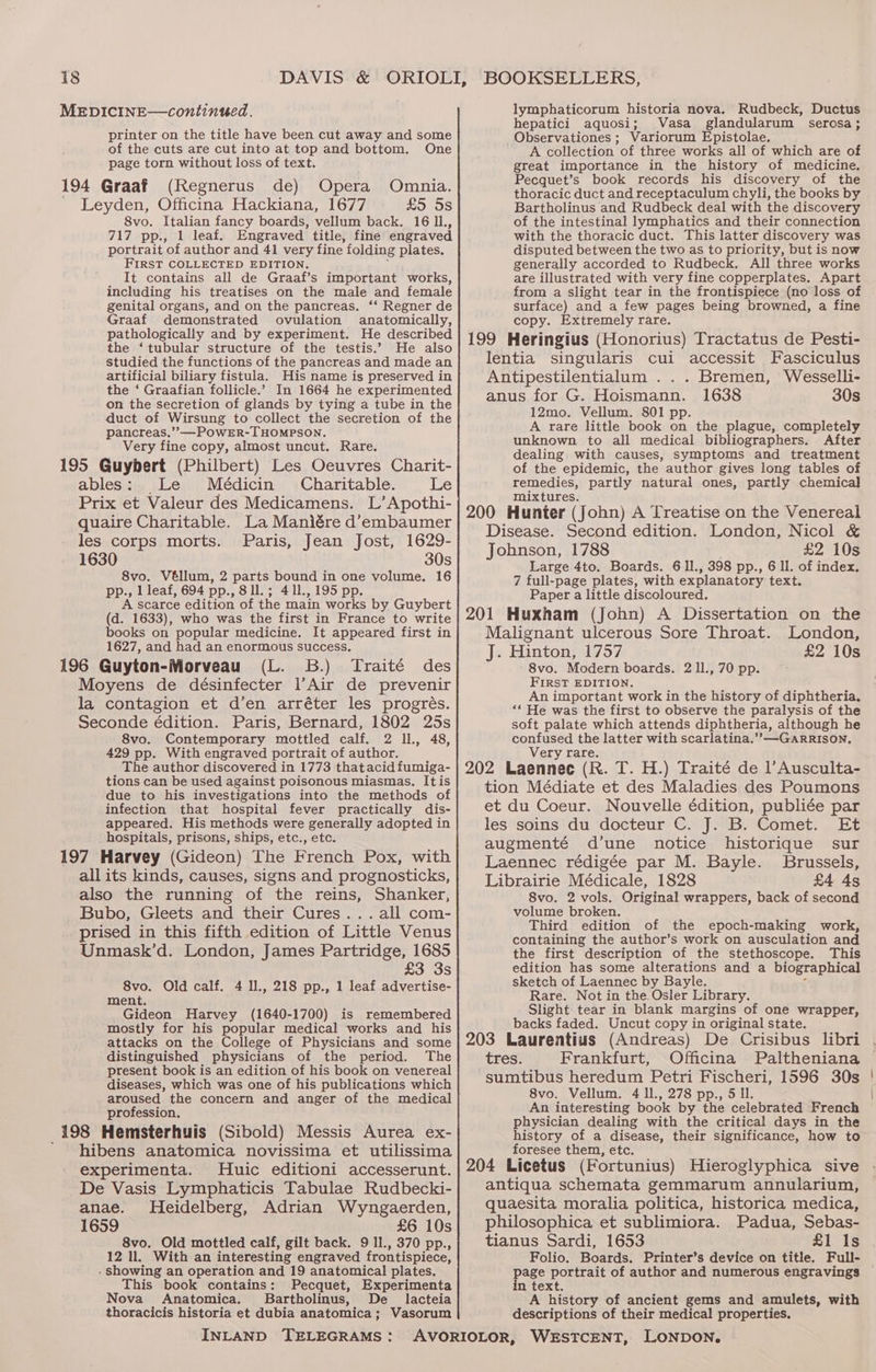 printer on the title have been cut away and some of the cuts are cut into at top and bottom. One page torn without loss of text. 194 Graaf (Regnerus de) Opera Omnia. ' Leyden, Officina Hackiana, 1677 £5 5s 8vo. Italian fancy boards, vellum back. 16 11., 717 pp., 1 leaf. Engraved title, fine engraved portrait of author and 41 very fine folding plates. FIRST COLLECTED EDITION. 7 It contains all de Graaf’s important works, including his treatises on the male and female genital organs, and on the pancreas. ‘‘ Regner de Graaf demonstrated ovulation anatomically, pathologically and by experiment. He described the ‘tubular structure of the testis.’ He also studied the functions of the pancreas and made an artificial biliary fistula. His name is preserved in the ‘ Graafian follicle.’ In 1664 he experimented on the secretion of glands by tying a tube in the duct of Wirsung to collect the secretion of the pancreas,’’—POWER-THOMPSON. Very fine copy, almost uncut. Rare. 195 Guybert (Philbert) Les Oeuvres Charit- ables: Le Médicin Charitable. ihes) Prix et Valeur des Medicamens. L’Apothi- quaire Charitable. La Maniére d’embaumer les corps morts. Paris, Jean Jost, 1629- 1630 30s 8vo. Véllum, 2 parts bound in one volume. 16 pp., 1 leaf, 694 pp., 8ll.; 411., 195 pp. A scarce edition of the main works by Guybert (d. 1633), who was the first in France to write books on popular medicine. It appeared first in 1627, and had an enormous success. 196 Guyton-Morveau (L. 3B.) Traité des Moyens de désinfecter l’Air de prevenir la contagion et d’en arréter les progrés. Seconde édition. Paris, Bernard, 1802 25s 8vo. Contemporary mottled calf. 2 ll. 48, 429 pp. With engraved portrait of author. The author discovered in 1773 that acid fumiga- tions can be used against poisonous miasmas. Itis due to his investigations into the methods of infection that hospital fever practically dis- appeared. His methods were generally adopted in hospitals, prisons, ships, etc., etc. 197 Harvey (Gideon) The French Pox, with all its kinds, causes, signs and prognosticks, also the running of the reins, Shanker, Bubo, Gleets and their Cures... all com- prised in this fifth edition of Little Venus Unmask’d. London, James Partridge, 1685 £3 3s 8vo. Old calf. 4 Il., 218 pp., 1 leaf advertise- ment. Gideon Harvey (1640-1700) is remembered mostly for his popular medical works and his attacks on the College of Physicians and some distinguished physicians of the period. The present book is an edition of his book on venereal diseases, which was one of his publications which aroused the concern and anger of the medical profession. hibens anatomica novissima et utilissima experimenta. Huic editioni accesserunt. De Vasis Lymphaticis Tabulae Rudbecki- anae. Heidelberg, Adrian Wyngaerden, 1659 £6 10s 8vo. Old mottled calf, gilt back. 9 11., 370 pp., 12 ll. With an interesting engraved frontispiece, - showing an operation and 19 anatomical plates. This book contains: Pecquet, Experimenta Nova Anatomica. Bartholinus, De lacteia thoracicis historia et dubia anatomica; Vasorum INLAND TELEGRAMS: lymphaticorum historia nova. Rudbeck, Ductus hepatici aquosi; Vasa glandularum serosa; Observationes ; Variorum Epistolae. A collection of three works all of which are of great importance in the history of medicine. Pecquet’s book records his discovery of the thoracic duct and receptaculum chyli, the books by Bartholinus and Rudbeck deal with the discovery of the intestinal lymphatics and their connection with the thoracic duct. This latter discovery was disputed between the two as to priority, but is now generally accorded to Rudbeck. All three works are illustrated with very fine copperplates. Apart from a slight tear in the frontispiece (no loss of surface) and a few pages being browned, a fine copy. Extremely rare. Ientia singularis cui accessit Fasciculus Antipestilentialum ... Bremen, Wesselli- anus for G. Hoismann. 1638 30s 12mo. Vellum. 801 pp. A rare little book on the plague, completely unknown to all medical bibliographers. After dealing with causes, symptoms and treatment of the epidemic, the author gives long tables of remedies, partly natural ones, partly chemical] mixtures. Disease. Second edition. London, Nicol &amp; Johnson, 1788 £2 10s Large 4to. Boards. 6 ll., 398 pp., 6 Il. of index, 7 full-page plates, with explanatory text. Paper a little discoloured. Malignant ulcerous Sore Throat. London, J. Hinton, 1757 £2 10s 8vo. Modern boards. 2 ll., 70 pp. FIRST EDITION. An important work in the history of diphtheria. ‘“ He was the first to observe the paralysis of the soft palate which attends diphtheria, although he confused the latter with scarlatina.’’—-GARRISON. Very rare. tion Médiate et des Maladies des Poumons et du Coeur. Nouvelle édition, publiée par les soins du docteur C. J. B. Comet. Et augmenté d’une notice historique sur Laennec rédigée par M. Bayle. Brussels, Librairie Médicale, 1828 £4 4s 8vo. 2 vols. Original wrappers, back of second volume broken. Third edition of the epoch-making work, containing the author’s work on ausculation and the first description of the stethoscope. This edition has some alterations and a biographical sketch of Laennec by Bayle. Z Rare. Not in the Osler Library. Slight tear in blank margins of one wrapper, backs faded. Uncut copy in original state. tres. Frankfurt, Officina Paltheniana sumtibus heredum Petri Fischeri, 1596 30s 8vo. Vellum. 4 ll., 278 pp., 5 Il. An interesting book by the celebrated French physician dealing with the critical days in the history of a disease, their significance, how to foresee them, etc. antiqua schemata gemmarum annularium, quaesita moralia politica, historica medica, philosophica et sublimiora. Padua, Sebas- tianus Sardi, 1653 £1 Is Folio. Boards. Printer’s device on title. Full- in text. A history of ancient gems and amulets, with descriptions of their medical properties.