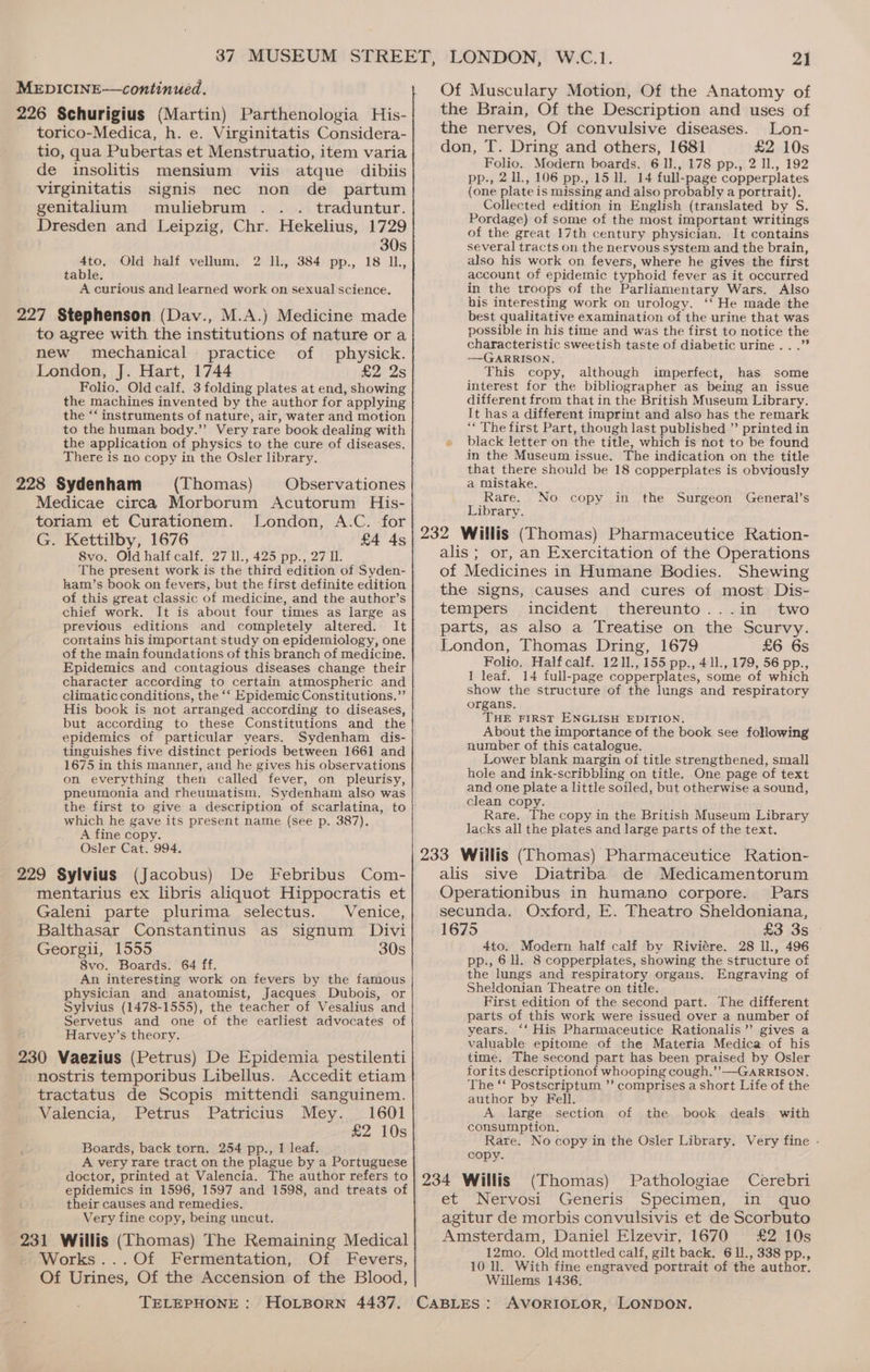 226 Schurigius (Martin) Parthenologia His- torico-Medica, h. e. Virginitatis Considera- tio, qua Pubertas et Menstruatio, item varia de insolitis mensium viis atque dibiis virginitatis signis nec non de partum genitalium muliebrum .. . traduntur. Dresden and Leipzig, Chr. Hekelius, 1729 30s 4to, 2 Il, 384 pp., 18 IL, table. A curious and learned work on sexual science. 227 Stephenson (Dav., M.A.) Medicine made to agree with the institutions of nature or a new mechanical practice of physick. London, J. Hart, 1744 £2 2s Folio. Old calf. 3 folding plates at end, showing the machines invented by the author for applying the ‘‘ instruments of nature, air, water and motion to the human body.” Very rare book dealing with the application of physics to the cure of diseases. There is no copy in the Osler library. 228 Sydenham (Thomas) Observationes Medicae circa Morborum Acutorum His- toriam et Curationem. London, A.C. for G. Kettilby, 1676 £4 4s 8vo. Old half calf, 27 ll., 425 pp., 27 I. The present work is the third edition of Syden- laam’s book on fevers, but the first definite edition of this great classic of medicine, and the author’s chief work. It is about four times as large as previous editions and completely altered. It contains his important study on epidemiology, one of the main foundations of this branch of medicine. Epidemics and contagious diseases change their character according to certain atmospheric and climatic conditions, the ‘‘ Epidemic Constitutions,”’ His book is not arranged according to diseases, but according to these Constitutions and the epidemics of particular years. Sydenham dis- tinguishes five distinct periods between 1661 and 1675 in this manner, and he gives his observations on everything then called fever, on pleurisy, pheumonia and rheumatism. Sydenham also was the first to give a description of scarlatina, to which he gave its present name (see p. 387). A fine copy. Osler Cat. 994. 229 Sylvius (Jacobus) De Febribus Com- mentarius ex libris aliquot Hippocratis et Galeni parte plurima selectus. Venice, Balthasar Constantinus as signum Divi Georgii, 1555 30s 8vo. Boards. 64 ff. An interesting work on fevers by the famous physician and anatomist, Jacques Dubois, or Sylvius (1478-1555), the teacher of Vesalius and Servetus and one of the earliest advocates of Harvey’s theory. 230 Vaezius (Petrus) De Epidemia pestilenti nostris temporibus Libellus. Accedit etiam tractatus de Scopis mittendi sanguinem. Valencia,,. Petrus . Patricius, Mey. |: 1601 £2 10s Boards, back torn. 254 pp., I leaf. A very rare tract on the plague by a Portuguese doctor, printed at Valencia. The author refers to epidemics in 1596, 1597 and 1598, and treats of their causes and remedies. Very fine copy, being uncut. Old half vellum, Works...Of Fermentation, Of Fevers, Of Urines, Of the Accension of the Blood, 21 Of Musculary Motion, Of the Anatomy of the Brain, Of the Description and uses of the nerves, Of convulsive diseases. Lon- don, T. Dring and others, 1681 £2 10s Folio. Modern boards. 6 11., 178 pp., 2 ll., 192 pp., 2 IL, 106 pp., 15 ll. 14 full-page copperplates (one plate is missing and also probably a portrait). Collected edition in English (translated by S. Pordage) of some of the most important writings of the great 17th century physician. It contains several tracts on the nervous system and the brain, also his work on fevers, where he gives the first account of epidemic typhoid fever as it occurred in the troops of the Parliamentary Wars. Also his interesting work on urology. ‘‘ He made the best qualitative examination of the urine that was possible in his time and was the first to notice the characteristic sweetish taste of diabetic urine...” —GARRISON, This copy, although imperfect, has some interest for the bibliographer as being an issue different from that in the British Museum Library. It has a different imprint and also has the remark ‘* The first Part, though last published ”’ printed in » black letter on the title, which is not to be found in the Museum issue. The indication on the title that there should be 18 copperplates is obviously a mistake. Rare. Library. 232 Willis (Thomas) Pharmaceutice Ration- alis; or, an Exercitation of the Operations of Medicines in Humane Bodies. Shewing the signs, causes and cures of most Dis- tempers incident thereunto...in two parts, as also a Treatise on the Scurvy. London, Thomas Dring, 1679 £6 6s Folio. Half calf. 1211.,155 pp., 411., 179, 56 pp., 1 leaf. 14 full-page copperplates, some of which show the structure of the lungs and respiratory organs. THE FIRST ENGLISH EDITION. About the importance of the book see following number of this catalogue. Lower blank margin of title strengthened, small hole and ink-scribbling on title. One page of text and one plate a little soiled, but otherwise a sound, clean copy. Rare. The copy in the British Museum Library lacks all the plates and large parts of the text. 233 Wiilis (Thomas) Pharmaceutice Ration- alis sive Diatriba de Medicamentorum Operationibus in humano corpore. Pars secunda. Oxford, E. Theatro Sheldoniana, 1675 £3 3s - 4to. Modern half calf by Riviére. 28 ll., 496 pp., 6 ll. 8 copperplates, showing the structure of the lungs and respiratory organs. Engraving of Sheldonian Theatre on title. First edition of the second part. The different parts of this work were issued over a number of years. ‘‘ His Pharmaceutice Rationalis”’ gives a valuable epitome of the Materia Medica of his time. The second part has been praised by Osler forits descriptionof whooping cough.’’—GARRISON. The ‘* Postscriptum ’’ comprises a short Life of the author by Fell. A large section of the book deals with consumption. Rare. No copy in the Osler Library. Very fine - copy. 234 Willis (Thomas) Pathologiae Cerebri et ‘Nervosi Generis “Specimen, in ~ quo agitur de morbis convulsivis et de Scorbuto Amsterdam, Daniel Elzevir, 1670 £2 10s 12mo. Old mottled calf, gilt back. 6 ll., 338 pp., 10 ll. With fine engraved portrait of the author. Willems 1436. No copy in the Surgeon General’s