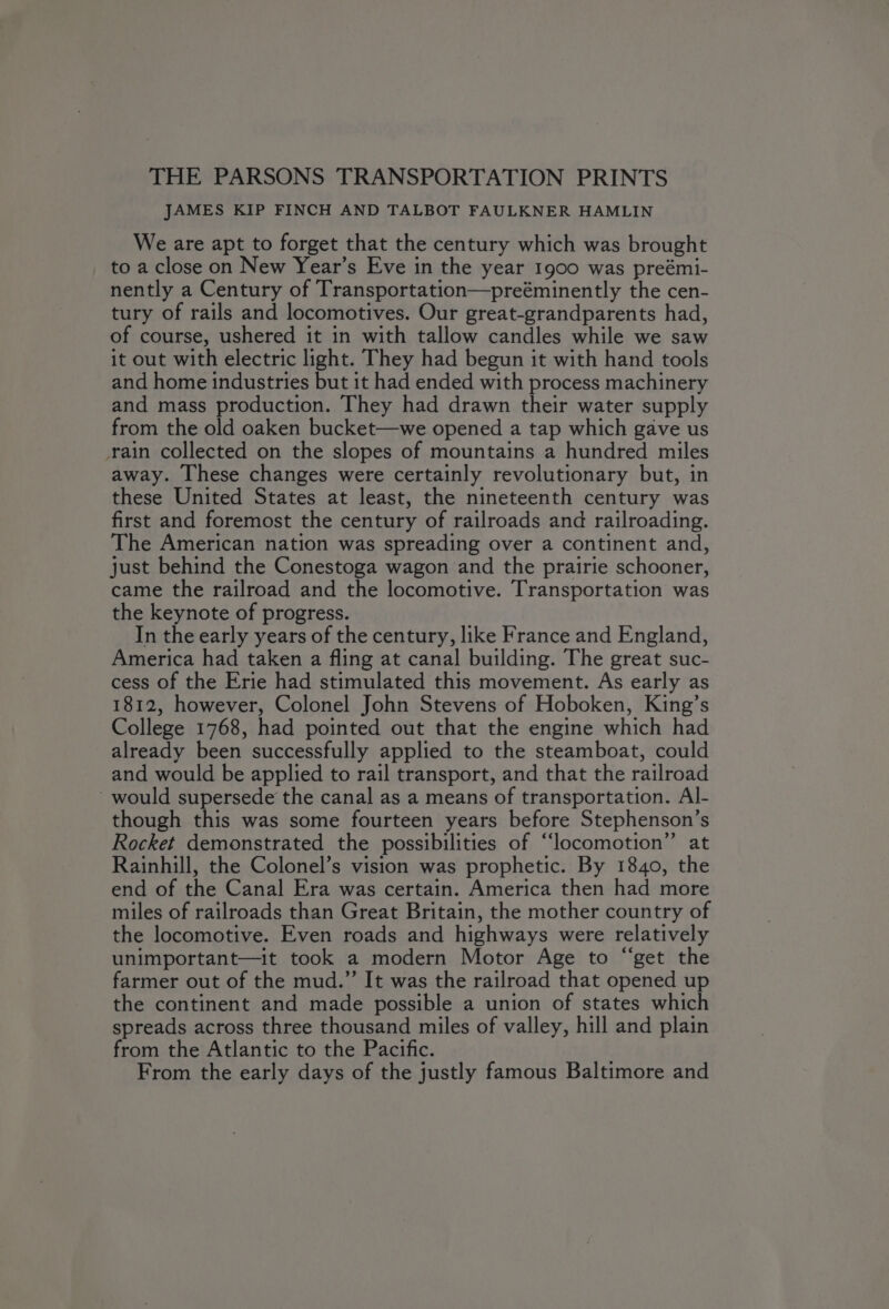 THE PARSONS TRANSPORTATION PRINTS JAMES KIP FINCH AND TALBOT FAULKNER HAMLIN We are apt to forget that the century which was brought to a close on New Year’s Eve in the year 1900 was preémi- nently a Century of Transportation—preéminently the cen- tury of rails and locomotives. Our great-grandparents had, of course, ushered it in with tallow candles while we saw it out with electric light. They had begun it with hand tools and home industries but it had ended with process machinery and mass production. They had drawn their water supply from the old oaken bucket—we opened a tap which gave us rain collected on the slopes of mountains a hundred miles away. These changes were certainly revolutionary but, in these United States at least, the nineteenth century was first and foremost the century of railroads and railroading. The American nation was spreading over a continent and, just behind the Conestoga wagon and the prairie schooner, came the railroad and the locomotive. Transportation was the keynote of progress. In the early years of the century, like France and England, America had taken a fling at canal building. The great suc- cess of the Erie had stimulated this movement. As early as 1812, however, Colonel John Stevens of Hoboken, King’s College 1768, had pointed out that the engine which had already been successfully applied to the steamboat, could and would be applied to rail transport, and that the railroad - would supersede the canal as a means of transportation. Al- though this was some fourteen years before Stephenson’s Rocket demonstrated the possibilities of “locomotion” at Rainhill, the Colonel’s vision was prophetic. By 1840, the end of the Canal Era was certain. America then had more miles of railroads than Great Britain, the mother country of the locomotive. Even roads and highways were relatively unimportant—it took a modern Motor Age to “get the farmer out of the mud.” It was the railroad that opened up the continent and made possible a union of states which spreads across three thousand miles of valley, hill and plain from the Atlantic to the Pacific. From the early days of the justly famous Baltimore and