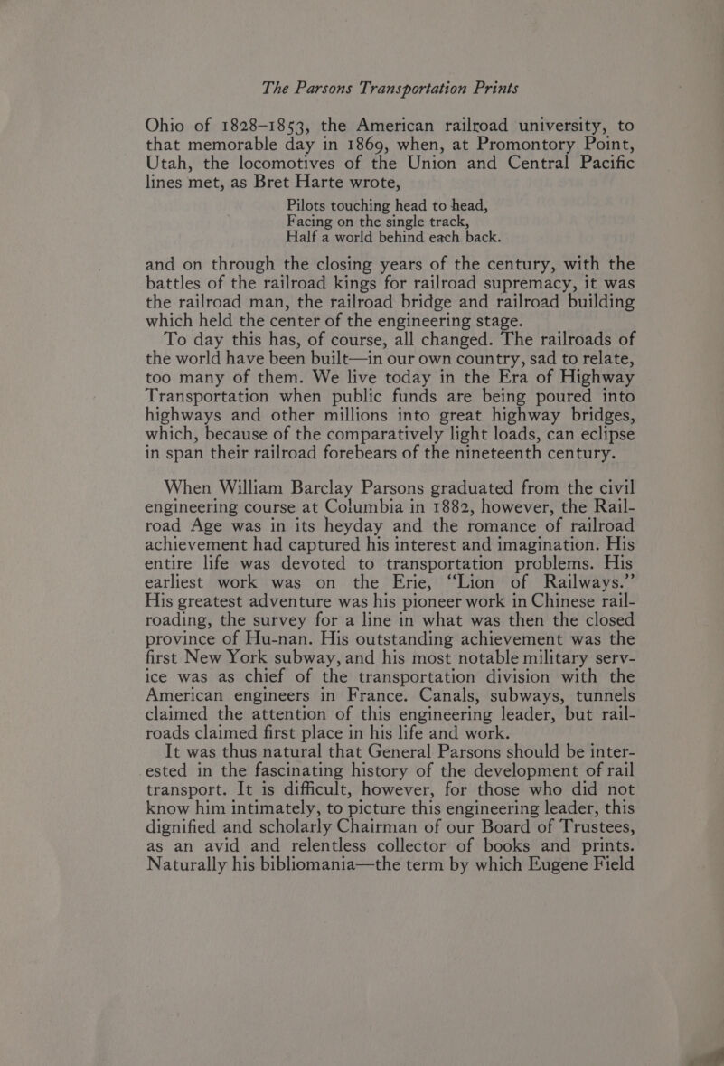 Ohio of 1828-1853, the American railroad university, to that memorable day in 1869, when, at Promontory Point, Utah, the locomotives of the Union and Central Pacific lines met, as Bret Harte wrote, Pilots touching head to head, Facing on the single track, Half a world behind each back. and on through the closing years of the century, with the battles of the railroad kings for railroad supremacy, it was the railroad man, the railroad bridge and railroad building which held the center of the engineering stage. To day this has, of course, all changed. The railroads of the world have been built—in our own country, sad to relate, too many of them. We live today in the Era of Highway Transportation when public funds are being poured into highways and other millions into great highway bridges, which, because of the comparatively light loads, can eclipse in span their railroad forebears of the nineteenth century. When William Barclay Parsons graduated from the civil engineering course at Columbia in 1882, however, the Rail- road Age was in its heyday and the romance of railroad achievement had captured his interest and imagination. His entire life was devoted to transportation problems. His earliest work was on the Erie, “Lion of Railways.” His greatest adventure was his pioneer work in Chinese rail- roading, the survey for a line in what was then the closed province of Hu-nan. His outstanding achievement was the first New York subway, and his most notable military serv- ice was as chief of the transportation division with the American engineers in France. Canals, subways, tunnels claimed the attention of this engineering leader, but rail- roads claimed first place in his life and work. It was thus natural that General Parsons should be inter- ested in the fascinating history of the development of rail transport. It is difficult, however, for those who did not know him intimately, to picture this engineering leader, this dignified and scholarly Chairman of our Board of Trustees, as an avid and relentless collector of books and prints. Naturally his bibliomania—the term by which Eugene Field