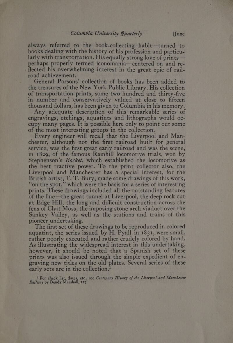 Columbia University Quarterly [June always referred to the book-collecting habit—turned to books dealing with the history of his profession and particu- larly with transportation. His equally strong love of prints— perhaps properly termed iconomania—centered on and re- flected his overwhelming interest in the great epic of rail- road achievement. General Parsons’ collection of books has been added to the treasures of the New York Public Library. His collection of transportation prints, some two hundred and thirty-five in number and conservatively valued at close to fifteen thousand dollars, has been given to Columbia in his memory. Any adequate description of this remarkable series of engravings, etchings, aquatints and lithographs would oc- cupy many pages. It is possible here only to point out some of the most interesting groups in the collection. | Every engineer will recall that the Liverpool and Man- chester, although not the first railroad built for general service, was the first great early railroad and was the scene, in 1829, of the famous Rainhill locomotive trials, won by Stephenson’s Rocket, which established the locomotive as the best tractive power. To the print collector also, the Liverpool and Manchester has a special interest, for the British artist, T. T. Bury, made some drawings of this work, “on the spot,’ which were the basis for a series of interesting prints. These drawings included all the outstanding features of the line—the great tunnel at Liverpool, the deep rock cut at Edge Hill, the long and difficult construction across the fens of Chat Moss, the imposing stone arch viaduct over the Sankey Valley, as well as the stations and trains of this pioneer undertaking. ; The first set of these drawings to be reproduced in colored aquatint, the series issued by H. Pyall in 1831, were small, rather poorly executed and rather crudely colored by hand. As illustrating the widespread interest in this undertaking, however, it should be noted that a Spanish set of these prints was also issued through the simple expedient of en- graving new titles on the old plates. Several series of these early sets are in the collection.! 1 For check list, dates, etc., see Centenary History of the Liverpool and Manchester Railway by Dendy Marshall, 127.