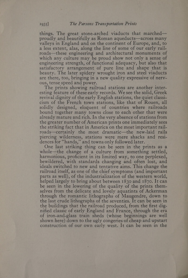 things. The great stone-arched viaducts that marched— proudly and beautifully as Roman aqueducts—across many valleys in England and on the continent of Europe, and, to a less extent, alas, along the line of some of our early rail- roads—these engineering and architectural monuments of which any culture may be proud show not only a sense of engineering strength, of functional adequacy, but also that satisfactory arrangement of pure line and shape that is beauty. The later spidery wrought iron and steel viaducts are there, too, bringing in a new quality expressive of nerv- ous, tense speed and power. The prints showing railroad stations are another inter- esting feature of these early records. We see the solid, Greek revival dignity of the early English stations, the quiet classi- cism of the French town stations, like that of Rouen, all solidly designed, eloquent of countries where railroads bound together many towns close to each other that were already mature and rich. In the very absence of stations from the greater number of American prints one immediately sees the striking fact that in America on the most important rail- roads—certainly the most dramatic—the new-laid rails piercing wilderness, stations were mere shacks and resi- dences for “hands,” and towns only followed later. One last striking thing can be seen in the prints as a whole—the change of a culture from something settled, harmonious, proficient in its limited way, to one perplexed, bewildered, with standards changing and often lost, and ideals switched to new and tentative aims. This change the railroad itself, as one of the chief symptoms (and important parts as well), of the industrialization of the western world, helped largely to bring about between 1830 and 1870. It can be seen in the lowering of the quality of the prints them- selves from the delicate and lovely aquatints of Ackerman through the romantic lithographs of Maugendre, down to the last crude lithographs of the seventies. It can be seen in the buildings that the railroad produced, from the first dig- nified classic of early England and France, through the era of iron-and-glass train sheds (whose beginnings are well shown here) down to the ugly congeries of cheap and upstart construction of our own early west. It can be seen in the