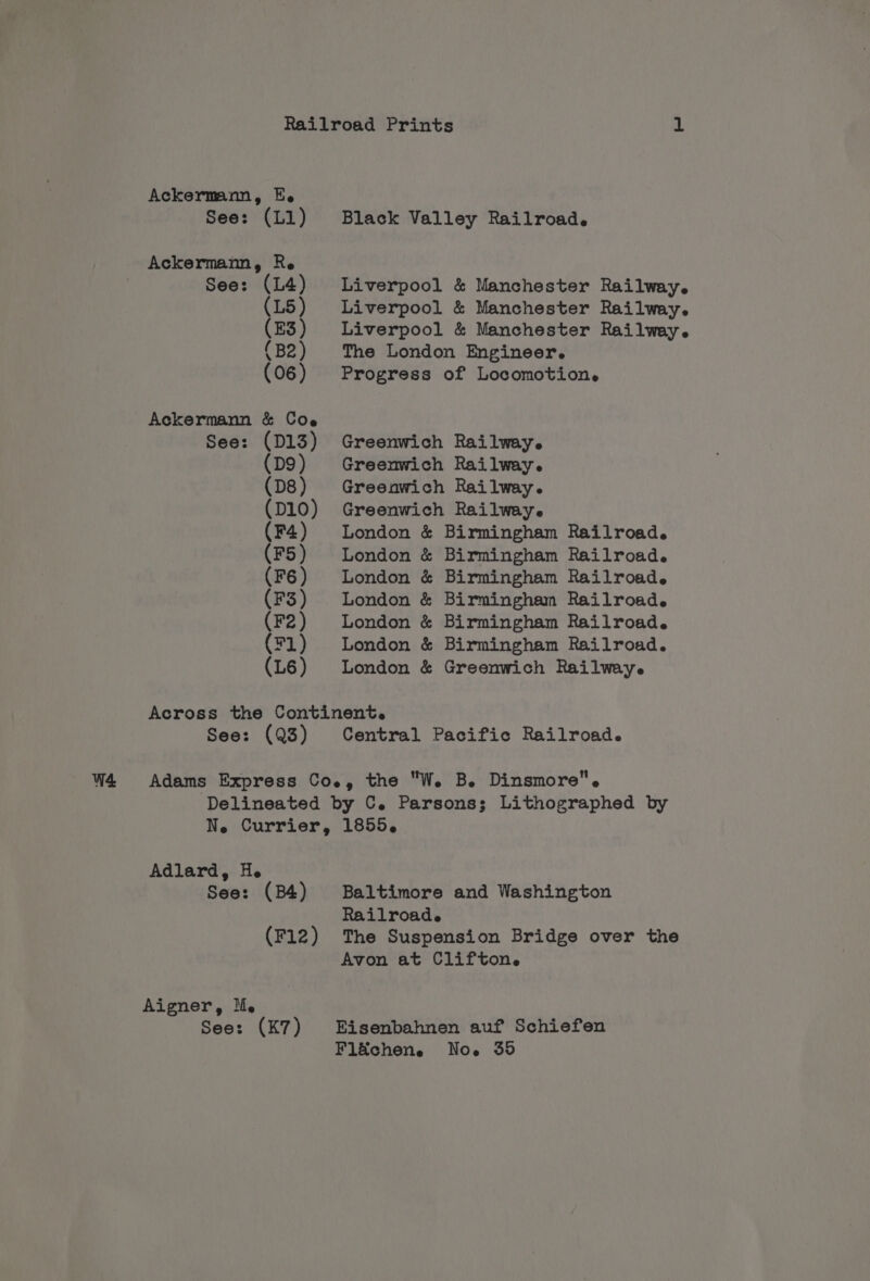 Ackermann, Ee See: (L1) Black Valley Railroad. Liverpool &amp; Manchester Railway. Liverpool &amp; Manchester Railway. Liverpool &amp; Manchester Railway. The London Engineer. Progress of Locomotion. Greenwich Railway. Greenwich Railway. Greenwich Railway. Greenwich Railway. London &amp; Birmingham Railroad. London &amp; Birmingham Railroad. London &amp; Birmingham Railroad. London &amp; Birmingham Railroad. London &amp; Birmingham Railroad. London &amp; Birmingham Railroad. London &amp; Greenwich Railwey. See: (Q3) Central Pacific Railroad. Adlard, He See: (B4) Aigner, lM. See: (K7) Baltimore and Washington Railroade The Suspension Bridge over the Avon at Clifton. Noe 35