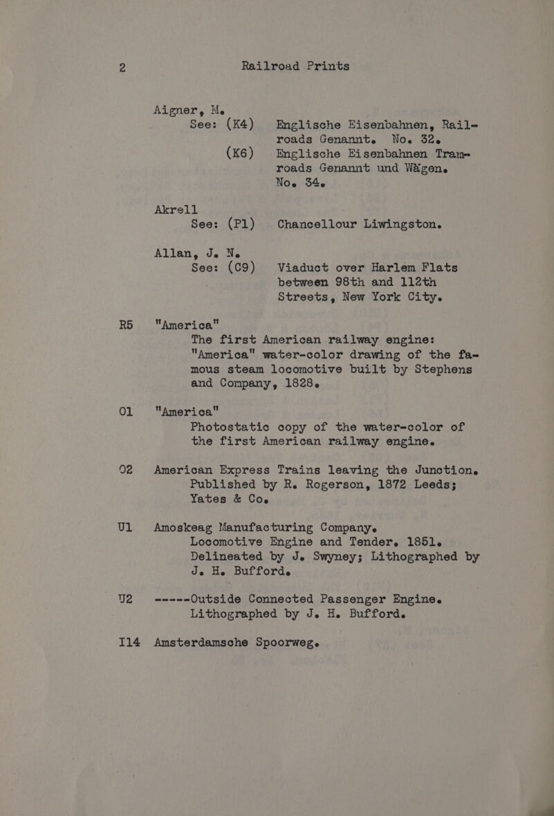 RO Ol 02 Ul Railroad Prints Aigner, Me See: (K4) Englische Eisenbahnen, Rail- roads Genannte No. 32-6 (K6) Englische Eisenbahnen Tram roads Genannt und Wagen. Noe 346 Akrell See: (Pl) Chancellour Liwingston. Allan, Je Ne See: (C9) Viaduct over Harlem Flats between 98th and 112th Streets, New York City. America The first American railway engine: America water-color drawing of the fa- mous steam locomotive built by Stephens and Company, 1828. America Photostatic copy of the water=color of the first American railway engine. American Express Trains leaving the Junction. Published by R. Rogerson, 1872 Leeds; Yates &amp; Coe Amoskeag Manufacturing Company. Locomotive Engine and Tender. 1851. Delineated by Je Swyney; Lithographed by Je He Bufforde ne ne Outside Connected Passenger Engine. Lithographed by J. H. Bufford.