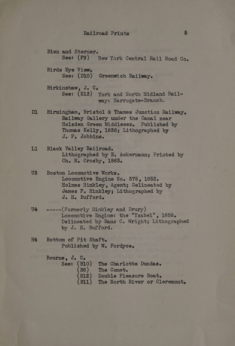 Dl L1 US Railroad Prints 5 Bien and Sterner. See: (F9) New York Central Rail Road Co. Birds Eye Views See: (D10) Greenwich Railway. Birkinshaw, Je Ce See: (£13) York and North Midland Rail- way: Harrogate-Branch. Birmingham, Bristol &amp; Thames Junction Railway. Railway Gallery under the Canal near Holsden Green Middlesex. Published by Thomas Kelly, 1836; Lithographed by Je Pe Jobbins. Black Valley Railroad. Lithographed by E. Ackermann; Printed by Che H. Crosby, 1863. Boston Locomotive Works. Locomotive Engine No. 375, 1852. Holmes Hinkley, Agent; Delineated by James F, Hinkley; Lithographed by Je He Bufforde =a = (Formerly Hinkley and Drury) Locomotive Engine: the Ysabel, 1858. Delineated by Rans C. Wright; Lithographed by J. H. Bufford. Bottom of Pit Shaft. Published by W. Fordyce. See: (B10) The Charlotte Dundas. (B8) The Comet. (B12) Double Pleasure Boat. (B11) The North River or Cleremont,.