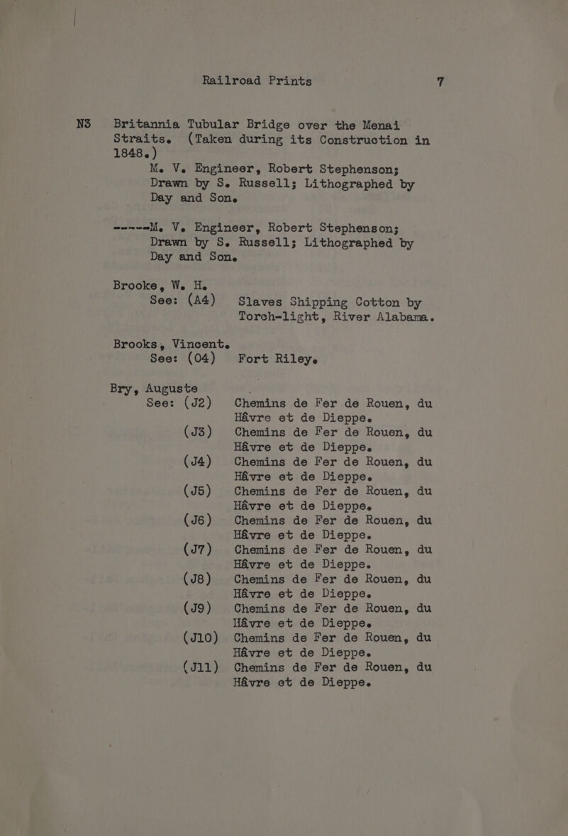 N3 Britannia Tubular Bridge over the Menai Straits. (Taken during its Construction in 1848. ) Me V. Engineer, Robert Stephenson; Drawn by S. Russells; Lithographed by Day and Sone wnnw-eli, V. Engineer, Robert Stephenson; Drawn by S. Russells; Lithographed by Day and Sone Brooke, We. H. See: (A4) Slaves Shipping Cotton by Torch=light, River Alabama. Brooks, Vincent. See: (04) Fort Riley. Bry, Auguste . See: (J2) Chemins de Fer de Rouen, du Havre et de Dieppe. (J3) Chemins de Fer de Rouen, du Havre et de Dieppe. (J4) Chemins de Fer de Rouen, du Havre et de Dieppe. (J5) Chemins de Fer de Rouen, du Havre et de Dieppe. (J6) Chemins de Fer de Rouen, du Havre et de Dieppe. (J7) Chemins de Fer de Rouen, du Havre et de Dieppe. (J8) Chemins de Fer de Rouen, du Havre et de Dieppe. (J9) Chemins de Fer de Rouen, du Havre et de Dieppe. (J10) Chemins de Fer de Rouen, du Havre et de Dieppe. (J11) Chemins de Fer de Rouen, du Havre et de Dieppe.