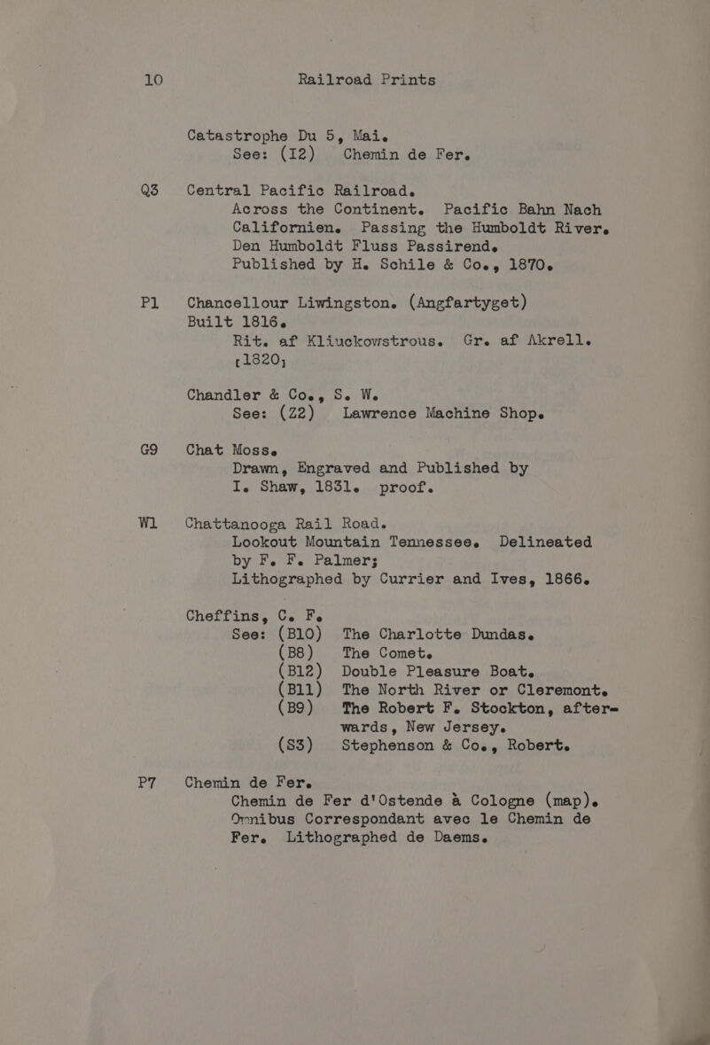 LO Q3 Bk G9 P7 Railroad Prints Catastrophe Du 5, Mai. See: (I2) Chemin de Fer. Central Pacific Railroad. Across the Continent. Pacific Bahn Nach Californien. Passing the Humboldt River, Den Humboldt Fluss Passirend. Published by He Schile &amp; Coe, 1870. Chancellour Liwingston. (Angfartyget) Built 1816. Rit. af Kliuckowstrous. Gr. af Akrell. 11820, Chandler &amp; Coe, Se W. See: (Z2) Lawrence Machine Shop. Chat Mosse Drawn, Engraved and Published by I. Shaw, 1851. proof. Chattanooga Rail Road. Lookout Mountain Tennesseee Delineated by F. F. Palmer; Lithographed by Currier and Ives, 1866. Cheffins, Ce. Fe See: (B10) The Charlotte Dundas. (B8) The Comet. (B12) Double Pleasure Boat. (Bll) The North River or Cleremont. (B9) The Robert F. Stockton, after- wards, New Jersey. (S3) Stephenson &amp; Co., Robert. Chemin de Fer. Chemin de Fer d'Ostende &amp; Cologne (map). Omnibus Correspondant avec le Chemin de Fer, Lithographed de Daems.