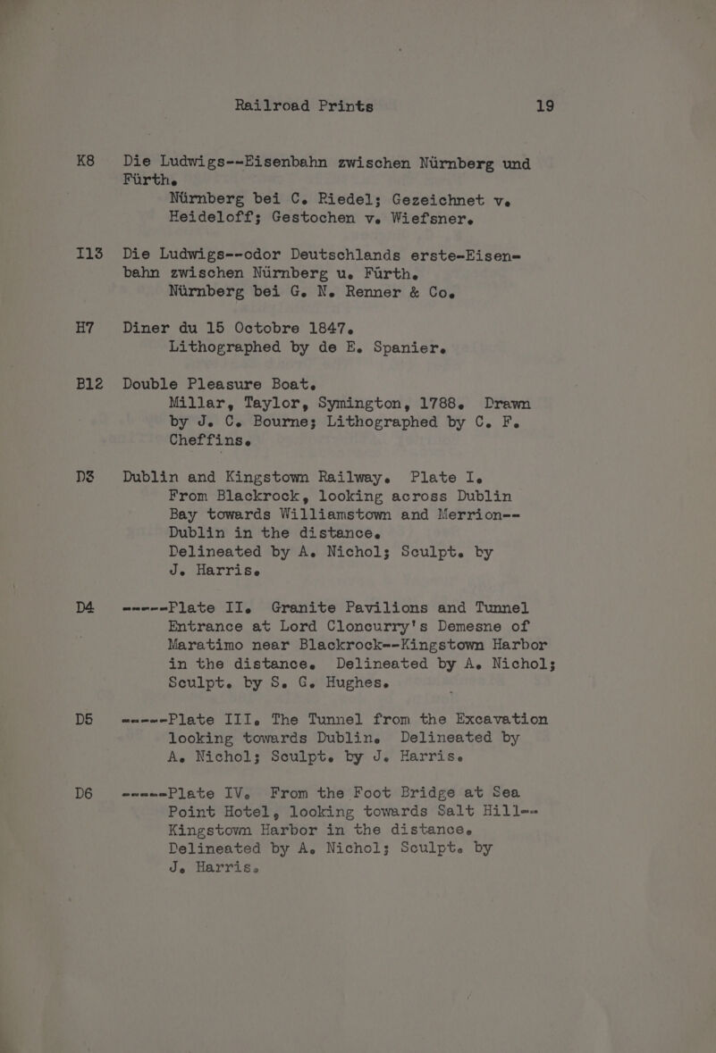 K8 1135 H7 Blz D5 D6 Railroad Prints 19 Die Ludwigs-~-Eisenbahn zwischen Nurnberg und Furthe Nirnberg bei C. Riedel; Gezeichnet ve Heideloff; Gestochen v. Wiefsner. Die Ludwigs--odor Deutschlands erste-Eisen= bahn zwischen Nurnberg u. Furth. Nurnberg bei G. N. Renner &amp; Co. Diner du 15 Octobre 1847. Lithographed by de E. Spanier. Double Pleasure Boat. Millar, Taylor, Symington, 1788. Drawn by J. C. Bourne; Lithographed by C. F. Cheffinse Dublin and Kingstown Railway. Plate I. From Blackrock, looking across Dublin Bay towards Williamstown and Merrion-- Dublin in the distance. Delineated by A. Nichols Sculpt. by Je Harrise wwe-ePlate IIe Granite Pavilions and Tunnel Entrance at Lord Cloncurry's Demesne of Maratimo near Blackrock=-Kingstown Harbor in the distance. Delineated by A. Nichol; Sculpt. by S. G. Hughes. waeeePlate III. The Tunnel from the Excavation looking towards Dublin. Delineated by A, Nichols; Sculpt. by J. Harrise = ces ence Plate IV. From the Foot Bridge at Sea Point Hotel, looking towards Salt Hille-= Kingstown Harbor in the distanceée Delineated by A. Nichol; Sculpte by oa Harris.