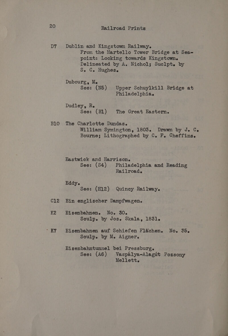 D7 B10 C12 eof Railroad Prints Dublin and Kingstown Railway. From the Martello Tower Bridge at Sea-# point: Looking towards Kingstown. Delineated by A. Nichols Suclpte by Se €. Hughes. Dubourg, Me See: (N5) Upper Schuylkill Bridge at Philadelphiae Dudley, Re See: (Bl) The Great Eastern. The Charlotte Dundas. . William Symington, 1803. Drawn by de Ce Bourne; Lithographed by C. F. Cheffins. Eastwick and Harrisone See: (S4) Philadelphia and Reading Railroade Eddy e See: (H12) Quincy Railwey. Ein englischer Dampfwagen. Eisenbahnene. Noe 30. Sculpe by Jose Skala, 1831. Eisenbahnen auf Schiefen Fl&amp;chen. No. 35, Sculpe by Me Aigner. Eisenbahntunnel bei Pressburge See: (A6) Vaspalya-Alegut Pozsony Mellett.