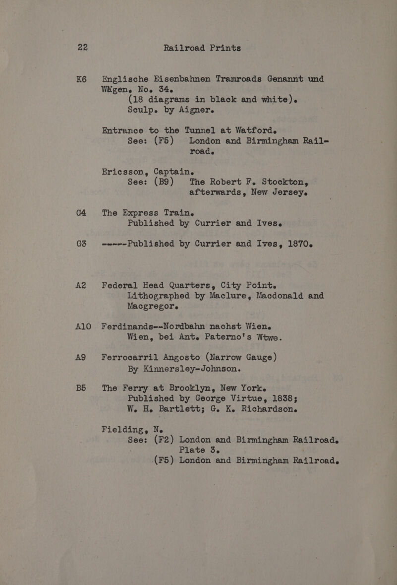 K6 Englische Eisenbahnen Tramroads Genannt und Wiigene Now 54 (18 diagrams in black and white). Sculpe by Aigner. Entrance to the Tunnel at Watford. See: (F5) London and Birmingham Rail- roade Ericsson, Captain. See: (B9) The Robert F. Stockton, afterwards, New Jerseye G4 The Express Train. Published by Currier and Ives. G3 wsam-—-Published by Currier and Ives, 1870. A2 Federal Head Quarters, City Point. Lithographed by Maclure, Macdonald and Macgregore A1lO Ferdinands--Nordbahn nachst Wien. Wien, bei Ant. Paterno's Wtwe. A9 Ferrocarril Angosto (Narrow Gauge) By Kinnersley-Johnson. B5 The Ferry at Brooklyn, New Yorke Published by George Virtue, 1838; We. He Bartlett; G. K. Richardson. Fielding 9 Ne See: (F2) London and Birmingham sh ae re Plate 3. (F5) London and Bicmitiermel Rad treads