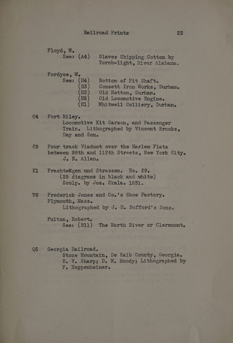 C9 V6 Q5 Railroad Prints 25 Floyd, We See: (A4) Slaves Shipping Cotton by Torch=light, River Alabama. Fordyce, W. See: (H4) Bottom of Pit Shaft. (H3) Consett Iron Works, Durhame (H2) Old Hetton, Durhame (H5) Old Locomotive Engine. (El) Whitwell Colliery, Durham. Fort Riley. Locomotive Kit Carson, and Passenger Train. Lithographed by Vincent Brooks, Day and Sone Four track Viaduct over the Harlem Flats between 98th and 112th Streets, New York City. Je Ne Allane Frachtwigen und Strassen. No. 29. (25 diagrams in black and white) Sculpe by Jose Skala. 1831. Frederick Jones and Coe's Shoe Factorye Plymouth, Mass. Lithographed by J. H. Bufford's Sons. See: (Bll) The North River or Cleremont. Georgia Railroad. Stone Mountain, De Kalb County, Georgia. E. Ve Sharp; De We Moody; Lithographed by F, Heppenheimere