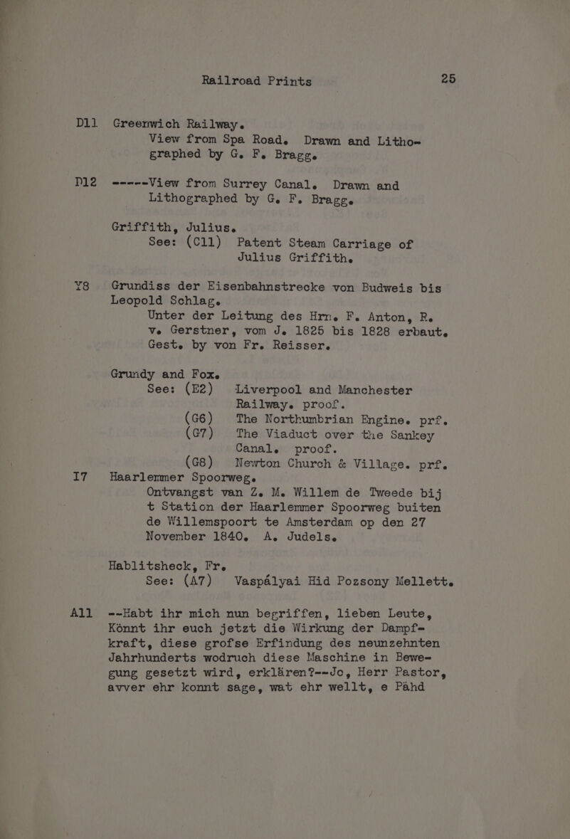 Dll Greenwich Railway. View from Spa Road. Drawn and Litho~ graphed by G. F. Bragg. D12Z annem View from Surrey Canal. Drawn and Lithographed by G. F. Bragg. Griffith, Julius. See: (C11) Patent Steam Carriage of Julius Griffith. Y8 Grundiss der Eisenbahnstrecke von Budweis bis Leopold Schlag. Unter der Leitung des Hrn. F. Anton, R. ve Gerstner, vom Je 1825 bis 1828 erbaut, Geste by von Fr. Reisser,. Grundy and Fox. See: (E2) Liverpool and Manchester Railway. proof. (G6) The Northumbrian Engine. pr’. (G7) The Viaduct over the Sankey Canal. proof. (G8) Newton Church &amp; Village. prf. I7 Haarlemmer Spoorweg. Ontvangst van Ze. M. Willem de Tweede bij t Station der Haarlemmer Spoorweg buiten de Willemspoort te Amsterdam op den 27 November 1840, A. Judels. Hablitsheck, Fr. See: (A7) Vaspd&amp;lyai Hid Pozsony Mellett. All -~-Habt ihr mich nun begriffen, lieben Leute, Konnt ihr euch jetzt die Wirkung der Dampf- kraft, diese grofse Erfindung des neunzehnten Jahrhunderts wodruch diese Maschine in Bewe- gung gesetzt wird, erkliren?--Jo, Herr Pastor, avver ehr konnt sage, wat ehr wellt, e Pahd