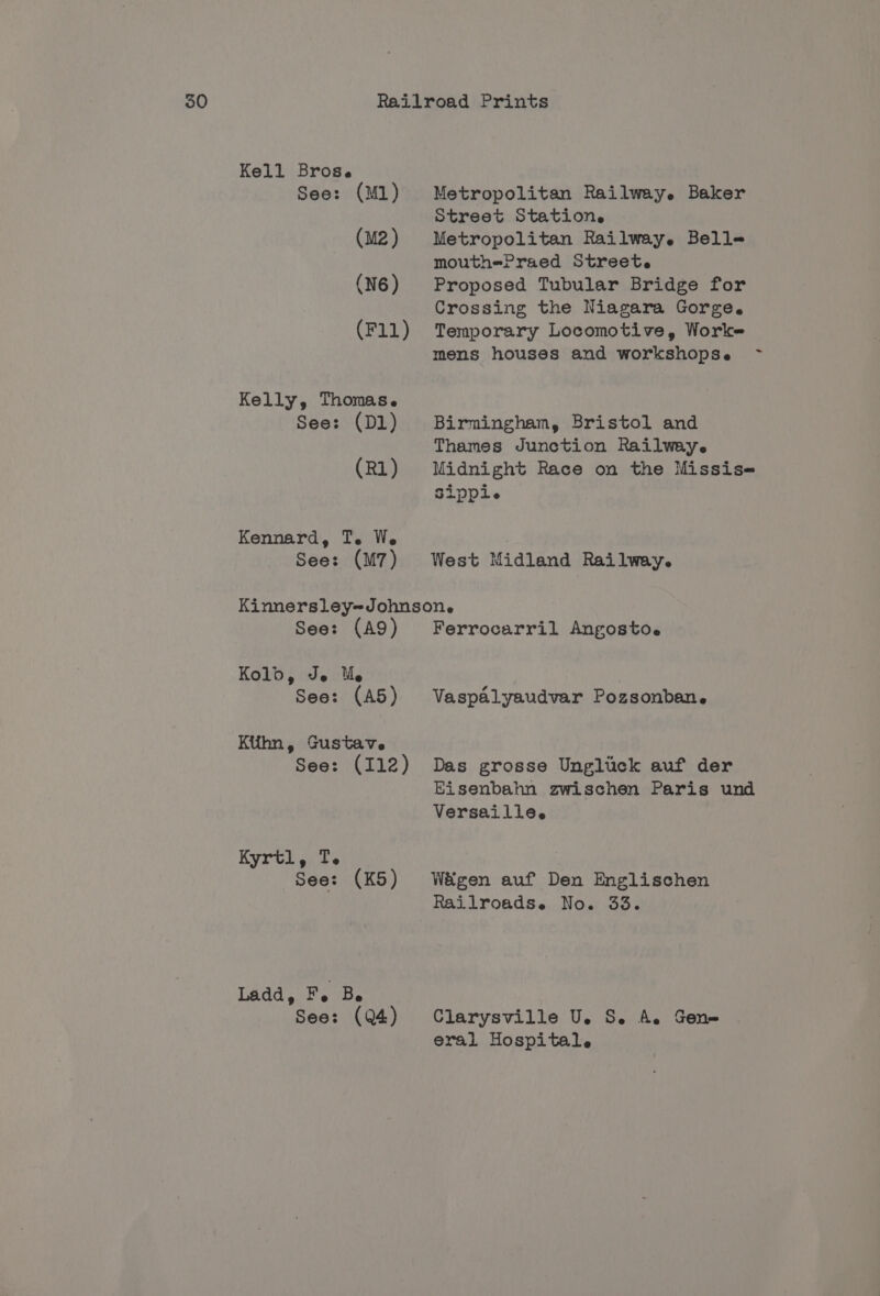 Kell Brose See: (M1) (M2 ) (N6) (F11) Kelly, Thomas. See: (D1) (R1) Kennard, Te. We Metropolitan Railwey. Baker Street Station. Metropolitan Railway. Belle mouthePraed Streete Proposed Tubular Bridge for Crossing the Niagara Gorge. Temporary Locomotive, Worke mens houses and workshopse Birmingham, Bristol and Thames Junction Railway. Midnight Race on the Missis- Sippi. See: (M7) West Midland Railway. Kinnersley-Johnsone See: (A9) Ferrocarril Angosto.e Kolbd 9 Je Me See: (A5) Ktihn, Gustave See: (112) Kyrtl, T. See: (K5) Ladd, Fe Be See: (Q4) Vaspalyaudvar Pozsonban. Das grosse Ungluck auf der Bisenbahn zwischen Paris und Versaille. Wégen auf Den Englischen Railroadse No. 33. Clarysville U. S. A. Gen» eral Hospital. ~