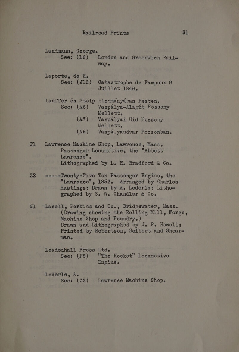 Tl Z2 Nl Railroed Prints Sl See: (L6) London and Greenwich Rail- Way e See: (J12) Catastrophe de Fampoux 8 Juillet 1846. See: (A6) Vaspaélya-Alagat Pozsony Mellett. (A7) Vaspdélyai Hid Pozsony Mellett. (A5) VaspAlyaudvar Pozsonbane Passenger Locomotive, the “Abbott Lawrence. Lithographed by L. H. Bradford &amp; Coe Lawrence, 1853. Arranged by Charles Hastings; Drawn by A. Lederle; Litho- graphed by S. We. Chandler &amp; Coe (Drawing showing the Rolling Mill, Forge, Machine Shop and Foundry.) Drawn and Lithographed by J. P. Newells Printed by Robertson, Seibert and Shear- mane | See: (F8) The Rocket Locomotive Enginee See: (Z2) Lawrence Machine Shop.