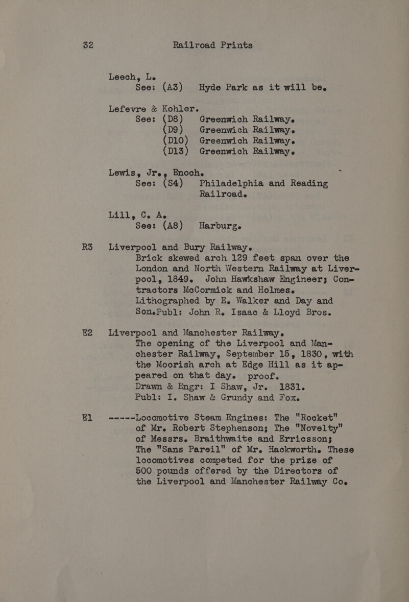RS Ee Leech, Le See: (A3) Hyde Park as it will be. Lefevre &amp; Kohler. See: (D8) Greenwich Railway. (D9) Greenwich Railway. (D10) Greenwich Railway. (D13) Greenwich Railway. Lewis, Jre, Enoche i See: (S4) Philadelphia and Reading Railroade bill, Cs At See: (A8) Harburg. Liverpool and Bury Railway. Brick skewed arch 129 feet span over the London and North Western Railway at Liver- pool, 1849. John Hawkshaw Engineer; Cone tractors McCormick and Holmes. Lithographed by E. Walker and Day and SomePubl: John Re Isaac &amp; Lloyd Bros. Liverpool and Manchester Railway. The opening of the Liverpool and Man- chester Railway, September 15, 1830, with the Moorish arch at Edge Hill as it ap= peared on that daye proof. Drawn &amp; Engr: I Shaw, Jr. 1831. Publ: I. Shaw &amp; Grundy and Fox. wate Locomotive Steam Engines: The Rocket of Mr. Robert Stephenson; The Novelty of Messrs. Braithwaite and Erricsson3 The Sans Pareil” of Mr. Hackworth. These locomotives competed for the prize of 500 pounds offered by the Directors of the Liverpool and Manchester Railway Coe