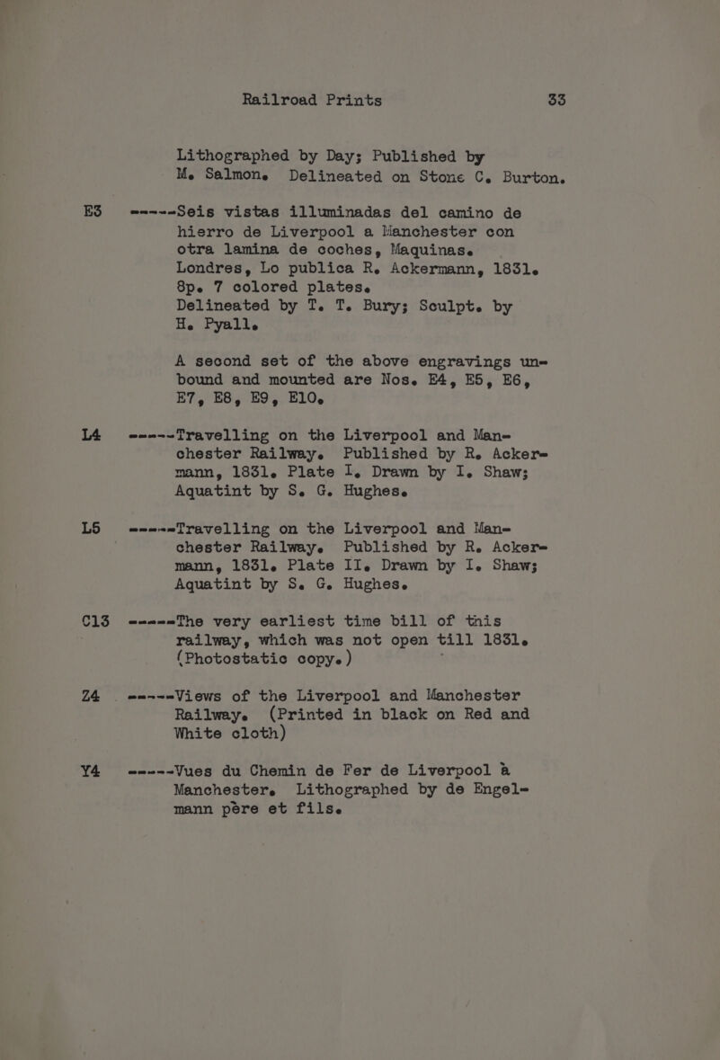 ES L5 C13 Z4 Y4 Me Salmon. He Pyalle bound and mounted E7, E8, EO, E10, oun-~iravelling on the chester Railway. mann, 1831. Plate Aquatint by S. G. chester Railway. mann, 1851. Plate e---=The very earliest are Nos. E4, ES, EG, Liverpool and Mane Published by R. Ackere At Drawn by I. Shaws Hughese Liverpool and Man-= Published by R. Acker II. Drawn by I. Shaw; Hughese time bill of this Rai lweye White cloth) @m-=-~Jues du Chemin de Manchestere Fer de Liverpool a@