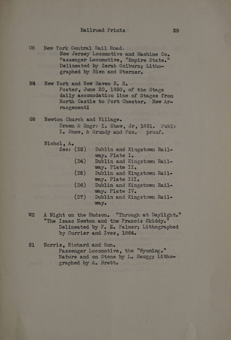 O08 New York Central Rail Road. New Jersey Locomotive and Machine Coe Passenger Locomotive, Empire State. Delineated by Zerah Colburn; Litho- graphed by Bien and Sterner, M4 New York and New Haven R. R. Poster, June 20, 1850, of the Stage daily accomodation line of Stages from North Castle to Port Chester, New Are rangement} G8 Newton Church and Village. Drawn &amp; Engr: I. Shaw, Jr, 1831. Publ: I, Shaw, &amp; Grundy and Fox. proof. Nichol, Ae See: (D3) Dublin and Kingstown Rail- waye Plate I. (D4) Dublin and Kingstown Rail- waye Plate II. (D5) Dublin and Kingstown Rail- waye Plate III. (D6) Dublin and Kingstown Rail- Way e Plate IV. (D7) Dublin and Kingstovm Rail- Wave W2 &lt;A Night on the Hudson, Through at Daylight. The Isaac Newton and the Francis Skiddy. Delineated by F. Ej Palmer; Lithographed by Currier and Ives, 13864. Sl Norris, Richard and Sone Passenger Locomotive, the Wyoming. Nature and on Stone by L. Hauggs Litho graphed by A. Brett.