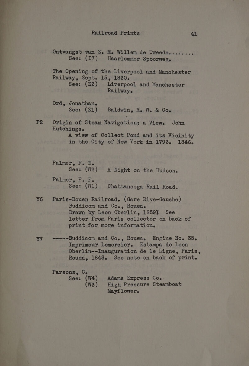 — ee ee ae ee P2 Y6 Railroad Prints 41 Ontvangst van Ze Me Willem de Tweede....... See: (17) Haarlemmer Spoorwege The Opening of the Liverpool and Manchester Railway, Sept. 15, 1830, See: (E2) Liverpool and Manchester Rai lwaye Ord, Jonathane See: (Z1) Baldwin, M. W. &amp; Coe Origin of Steam Navigation; a View. John Hutchingse A view of Collect Pond and its Vicinity in the City of New York in 1793. 1846. Palmer, F. E. See: (W2) A Night on the Hudson. Palmer, ta ee See: (Wl) Chattanooga Rail Road. Paris-Rouen Railroad. (Gare Rive=-Gauche) Buddicom and Coe, Rouene Drawn by Leon Oberlin, 1859% See letter from Paris collector on back of print for more information. ane Buddicom and Coe, Rouen. Engine Noe 35. Imprimeur Lemercier. Estampa de Leon Oberlin-~Inauguration de le Ligne, Paris, Rouen, 1843. See note on back of print. Parsons, Ce See: (W4) Adams Express Coe: (W3) High Pressure Steamboat Mayflower.
