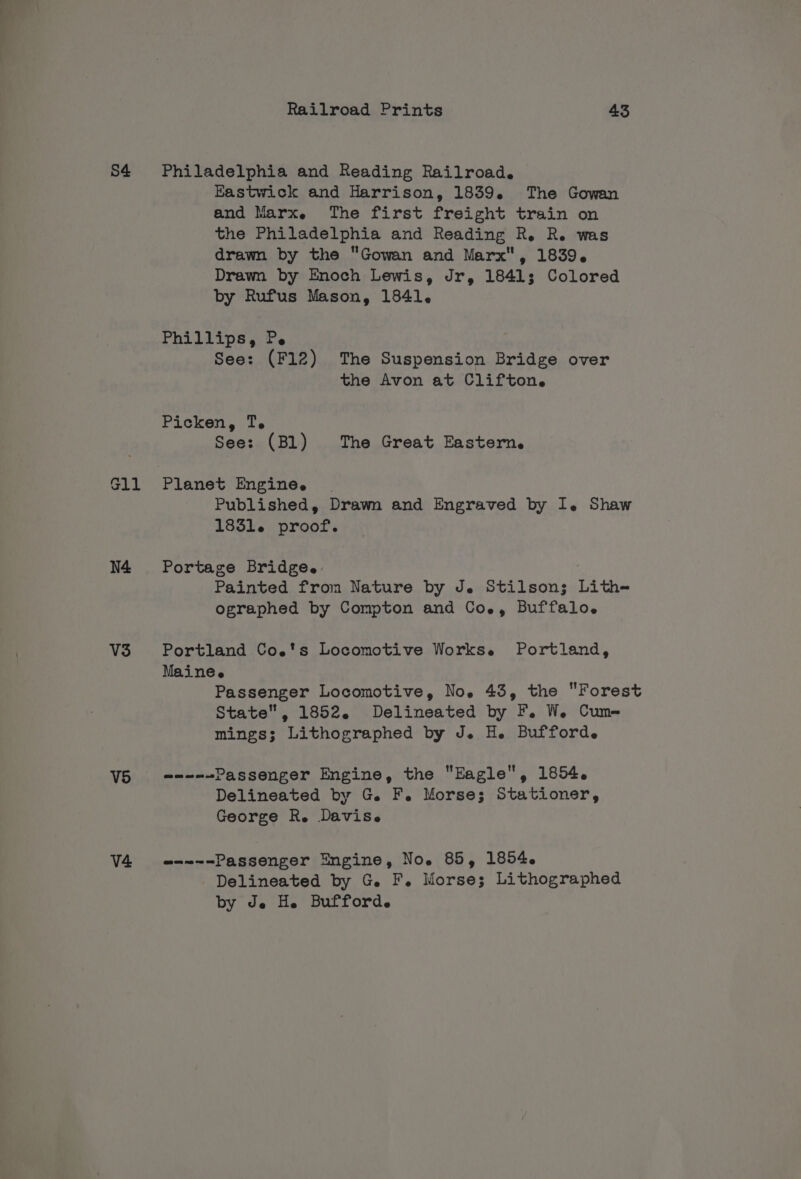 S4 N4 V3 V5 V4 Railroad Prints 43 Philadelphia and Reading Railroad. Kastwick and Harrison, 1839. The Gowan and Marx. The first freight train on the Philadelphia and Reading R. R. was drawn by the Gowan and Marx, 1839. Drawn by Enoch Lewis, Jr, 18413; Colored by Rufus Mason, 1841. Phillips, Pe See: (F12) The Suspension Bridge over the Avon at Clifton. Picken, T. See: (Bl) The Great Eastern. Planet Enginee | Published, Drawn and Engraved by I. Shaw 1831. proof. Portage Bridge. Painted from Nature by Je Stilson; Lith-= ographed by Compton and Co., Buffalo. Portland Coe's Locomotive Workse Portland, Mainee Passenger Locomotive, No. 43, the Forest State, 1852. Delineated by F. W. Cum- mings; Lithographed by J. H. Bufford. --~-~Passenger Engine, the Eagle, 1854. Delineated by G. F. Morse; Stationer, George R. Davise @-~~-Passenger Engine, No. 85, 1854. Delineated by G. F. Morse; Lithographed by de H. Bufford.