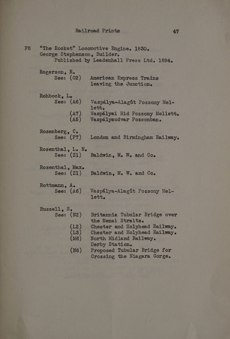 F8 Rogerson, R. See: (02) Rohbock, Le See: (A6) (A7) (A5) Rosenberg, Ce See: (F7) Rosenthal, Le Ne See: (Z1) Rosenthal, Max. See: (21) Rottmann, Ae See: (A6) Russell, Se See: (N2) American Express Trains leaving the Junction. Vaspalya=Alaghit Pozsony Mel- lett. Vaspélyai Hid Pozsony Mellett. Vaspaélyaudvar Pozsonbane London and Birmingham Railway. Baldwin, Me We and C06 Baldwin, M. W. and Coe Vaspélya-Alagit Pozsony Mel- lett. Britannia Tubular Bridge over the Menai Straits. Chester and Holyhead Railway. Chester and Holyhead Railwaye North Midland Railway. Derby Station. Proposed Tubular Bridge for Crossing the Niagara Gorge.