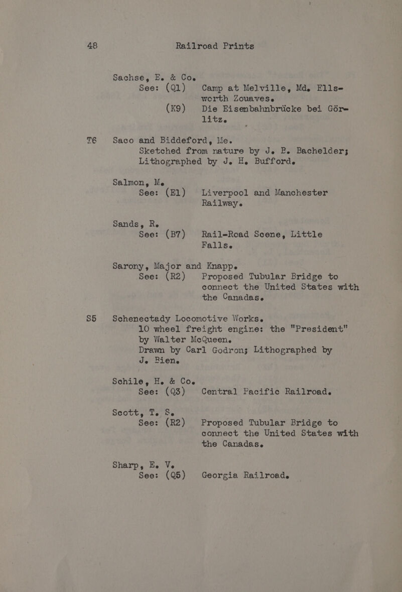 S5 Sachse, Ee. &amp; Cow See: (Ql) Camp at Melville, Md. Flls- worth ZouaveSe (K9) Die Eisenbahnbriicke bei Gore TLCS « Saco and Biddeford, Me. Sketched from nature by Je EP. Bachelders; Lithographed by J. H. Bufforde Salmon, Me See: (El) Liverpool and Manchester Railweye Sands, R. See: (B7) Rail-Road Scene, Little Fallse sarony, Major and Knappe See: (R2) Proposed Tubular Bridge to connect the United States with the Canadas. Schenectady Locomotive Works. 10 wheel freight engine: the President by Walter McQueen. Drawn by Carl Godrons Lithographed by Je Biene Schile, He &amp; Co~ See: (Q3) Central Pacific Railroad. Scott, L's ae See: (R2) Proposed Tubular Bridge to connect the United States with the Canadas. Sharp 5 Be Ve See: (Q5) Georgia Railroad.