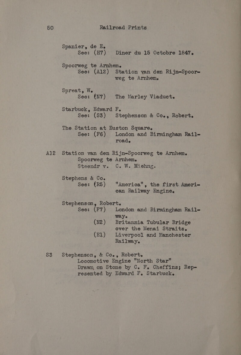 Al2 S3 Spanier, de E. See: (H7) Diner du 15 Octobre 1847. Spoorweg te Arnhem. See: (A12) Station yan den Rijn-Spoor- weg te Arnhem. Spreat, We See: (N7) The Marley Viaduct. Starbuck, Edward F. See: (S3) Stephenson &amp; Coe, Robert. The Station at Euston Square. See: (F6) London and Birmingham Raile- roade Station van den Rijn=Spoorweg te Arnhem. Spoorweg te Arnheme Steendr v. C. W. Miehng. Stephens &amp; Co. See: (R5) America, the first Ameri- can Railway Engine. Stephenson, Robert. | See: (F7) London and Birmingham Rail- WEY (N2) Britannia Tubular Bridge over the Menai Straits. (EL) Liverpool and Manchester Railwaye Stephenson, &amp; Coe, Robert. Locomotive Engine North Star Drawn, on Stone by C. F. Cheffins; Rep- resented by Edward F,. Starbucke
