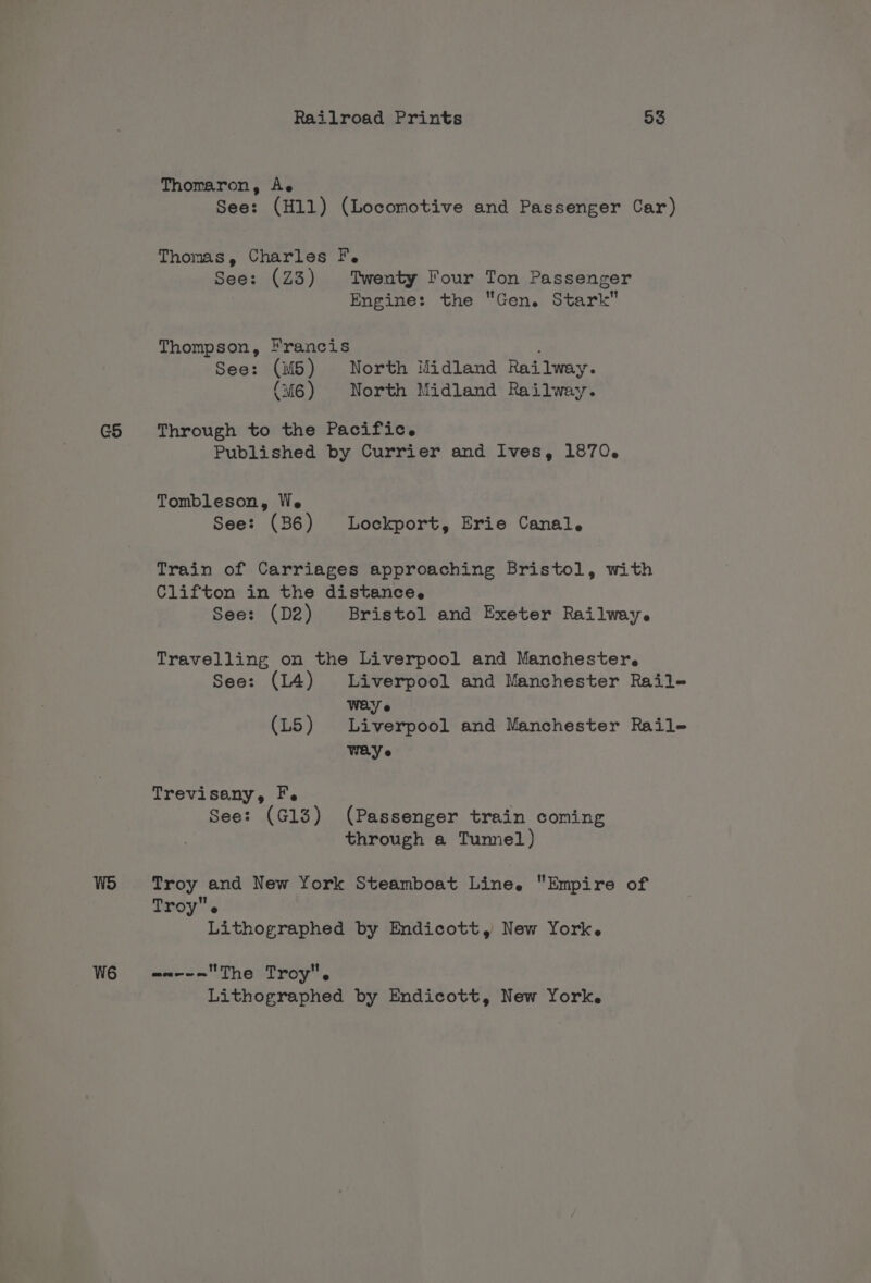 G5 W6 Railroad Prints 53 Thomaron, Ae See: (H11) (Locomotive and Passenger Car) Thomas, Charles F. See: (Z3) Twenty Four Ton Passenger Engine: the Gen. Stark Thompson, rancis ; See: (M5) North Midland Railway. (M6) North Midland Railway. Through to the Pacific. Published by Currier and Ives, 1870. Tombleson, We See: (B6) Lockport, Erie Canal. Train of Carriages approaching Bristol, with Clifton in the distance, See: (D2) Bristol and Exeter Railway. Travelling on the Liverpool and Manchester. See: (14) Liverpool and Manchester Rail- WEY e (L5) Liverpool and Manchester Rail- WAY e Trevisany, F. See: (G13) (Passenger train coming through a Tumnel) Troy and New York Steamboat Line. Empire of Troy. | Lithographed by Endicott, New York. wn-~-=The Troy. Lithographed by Endicott, New York.