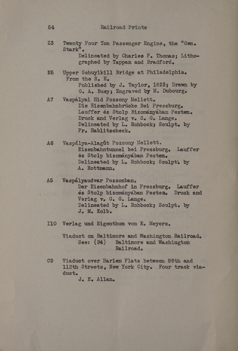 Z3 Twenty Four Ton Passenger Engine, the Gene Stark. Delineated by Charles F. Thomas; Litho= graphed by Tappan and Bradford. N5 Upper Schuylkill Bridge at Philadelphia. From the S. E. Published by J. Taylor, 1823; Drawn by G. A. Busy; Engraved by M. Dubourge AT Vaspalyai Hid Pozsony Mellett. Die Eisenbahnbricke Bei Pressburge Lauffer és Stolp Bizomanyaban Pesten. Druck and Verlag ve Ge Ge. Lange. Delineated by Le Rohbocks Sculpt. by Fr. Hablitscheck. A6 VaspAlya-Alagit Pozsony Mellett. Eisenbahntunnel bei Pressburg. Lauffer és Stolp bizoméinydban Pesten. Delineated by Le Rohbock; Sculpt. by Ae Rottmann. A5 Vaspaélyaudvar Pozsonban. Der Eisenbahnhof in Pressburg. Lauffer és Stolp bizomdnydban Pestene Druck and Verlag ve G Ge. Lange. Delineated by Le Rohbock; Sculpt. by Je Me Kolbe I10 Verlag und Eigenthum von E. Meyers, Viaduct on Baltimore and Washington Railroad, See: (B4) Baltimore and Washington Railroad. C9 Viaduct over Harlem Flats between 98th and 112th Streets, New York City. Four track via- aducte Je Ne Allan.