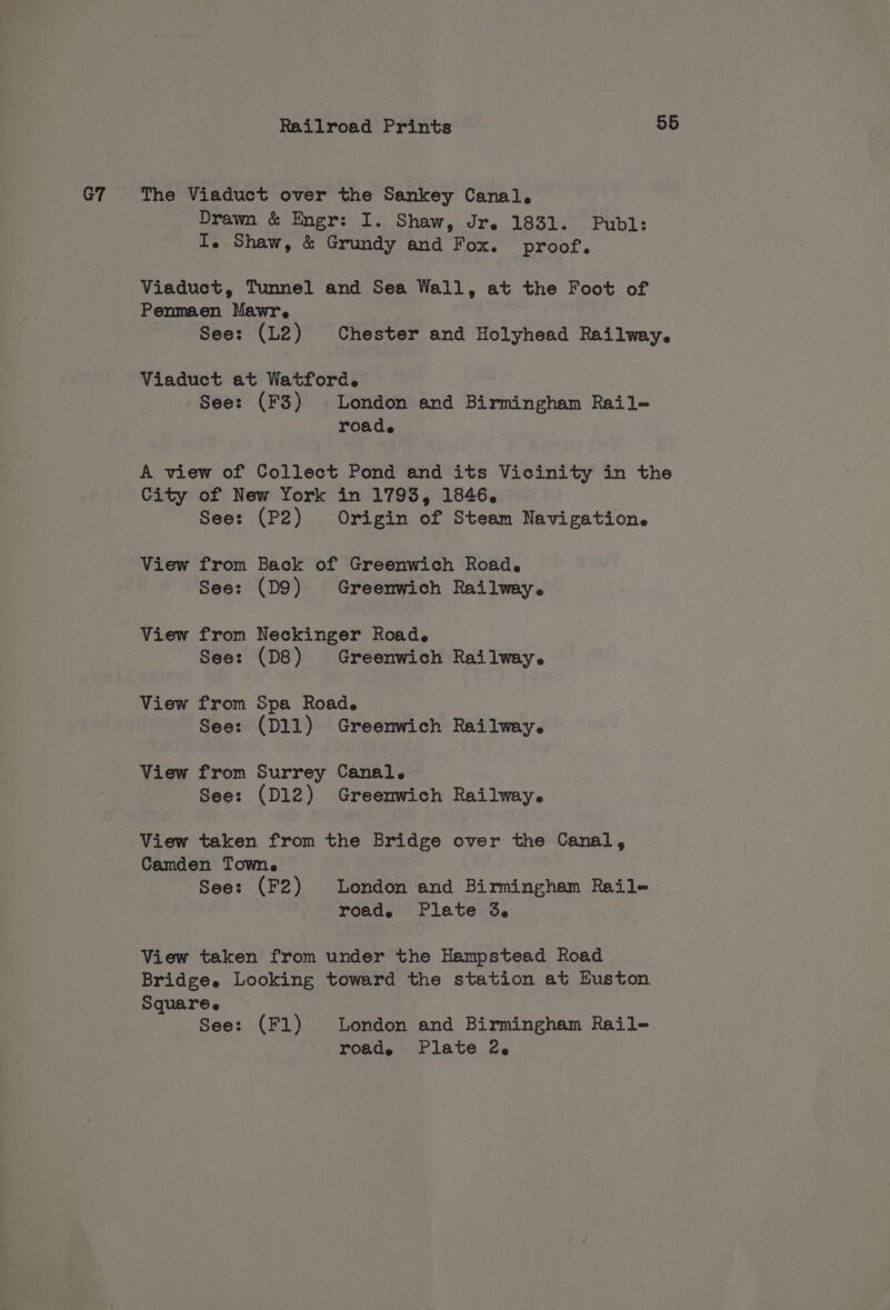 G7 The Viaduct over the Sankey Canal. Drawn &amp; Engr: I. Shaw, Jr. 1831. Publ: I. Shaw, &amp; Grundy and Fox. proof. Viaduct, Tunnel and Sea Wall, at the Foot of Penmaen Mawr. See: (L2) Chester and Holyhead Railway. Viaduct at Watford. See: (F3) London and Birmingham Raile roade A view of Collect Pond and its Vicinity in the City of New York in 1793, 1846. See: (P2) Origin of Steam Navigation. View from Back of Greenwich Road. See: (D9) Greenwich Railway. View from Neckinger Road. See: (D8) Greenwich Railway. View from Spa Road. See: (Dll) Greenwich Railway. View from Surrey Canal. See: (D12) Greenwich Railway. View taken from the Bridge over the Canal, Camden Towne See: (F2) London and Birmingham Raile roade Plate 3. View taken from under the Hampstead Road Bridge. Looking toward the station at Euston Square. See: (F1) London and Birmingham Rail- roade Plate 2.