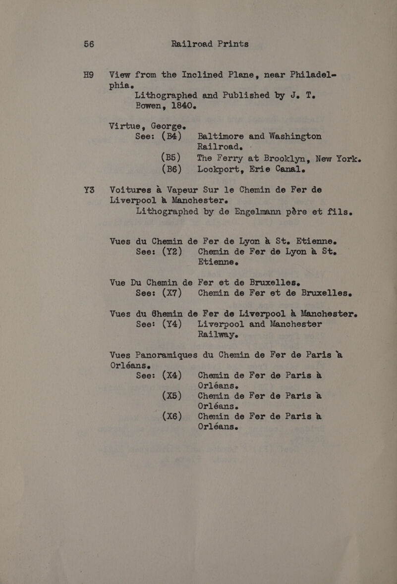 H9 YS View from the Inclined Plane, near Philadele phia ® Lithographed and Published by J. Te Bowen, 1840. Virtue, George. See: (B4) Baltimore and Washington Railroad. - (B5) The Ferry at Brooklyn, New York. (B6) Lockport, Erie Canal. Voitures a@ Vapeur Sur le Chemin de Fer de Liverpool &amp; Manchester. Lithographed by de Engelmann pére et fils. Vues du Chemin de Fer de Lyon &amp; St. Etienne. See: (Y2) Chemin de Fer de Lyon &amp; St. Etienne e Vue Du Chemin de Fer et de Bruxelles. See: (X7) Chemin de Fer et de Bruxelles. Vues du Shemin de Fer de Liverpool &amp; Manchester. See: (Y4) Liverpool and Manchester Rai lwaye Vues Panoramiques du Chemin de Fer de Paris a Orléanse See: (X4) Chemin de Fer de Paris a Orléans, (X5) Chemin de Fer de Paris a Orléans. (X6) Chemin de Fer de Paris a Orléans.