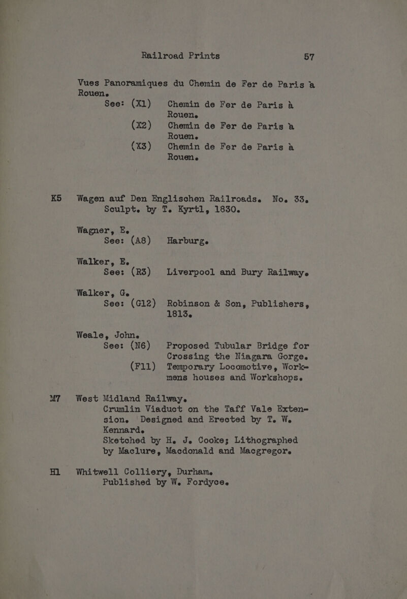 Vues Panoramiques du Chemin de Fer de Paris a Rouene See: (Xl) Chemin de Fer de Paris A Rouene (X2) Chemin de Fer de Paris a Rouene (X3) Chemin de Fer de Paris a Rouene KS Wagen auf Den Englischen Railroadse No. 33, Sculpt. by T. Kyrtl, 1830. Wagner, E. See: (A8) Harburg. Walker, E. See: (R3) Liverpool and Bury Railwaye Walker, Ge See: (G12) Robinson &amp; Son, Publishers, 1813. Weale, Johne See: (N6) Proposed Tubular Bridge for Crossing the Niagara Gorge. (F11) Temporary Locomotive, Worke mens houses and Workshopse M7 West Midland Railwey. Crumlin Viaduct on the Taff Vale Exten- sione Designed and Erected by T. We. Kennarde Sketched by He Je Cooke; Lithographed by Maclure, Macdonald and Macgregor. Hl Whitwell Colliery, Durham. Published by W. Fordyce.
